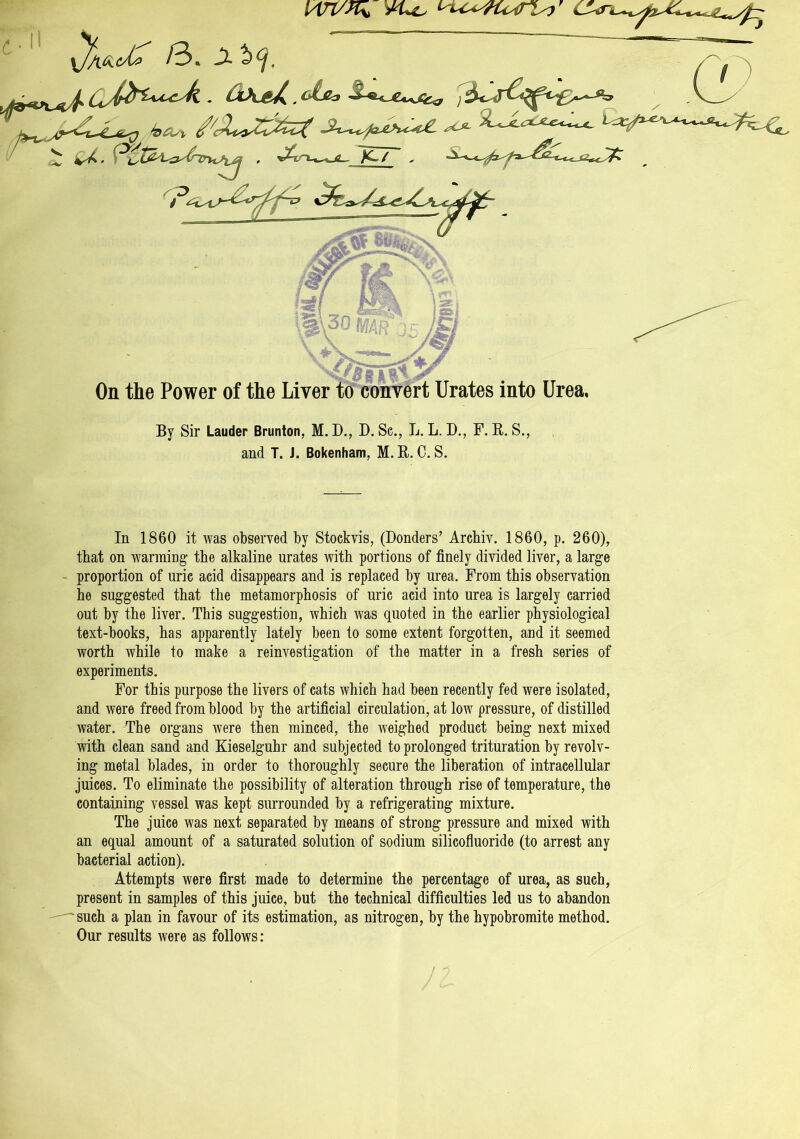 wt/x* vu. /3» Ji By Sir Lauder Brunton, M. D., D. Sc., L. L. D., F. R. S., and T. J. Bokenham, M. R. C. S. In 1860 it was observed by Stockvis, (Donders’ Archiv. 1860, p. 260), that on warming the alkaline urates with portions of finely divided liver, a large proportion of uric acid disappears and is replaced by urea. From this observation he suggested that the metamorphosis of uric acid into urea is largely carried out by the liver. This suggestion, which was quoted in the earlier physiological text-books, has apparently lately been to some extent forgotten, and it seemed worth while to make a reinvestigation of the matter in a fresh series of experiments. For this purpose the livers of cats which had been recently fed were isolated, and were freed from blood by the artificial circulation, at low pressure, of distilled water. The organs were then minced, the weighed product being next mixed with clean sand and Kieselguhr and subjected to prolonged trituration by revolv- ing metal blades, in order to thoroughly secure the liberation of intracellular juices. To eliminate the possibility of alteration through rise of temperature, the containing vessel was kept surrounded by a refrigerating mixture. The juice was next separated by means of strong pressure and mixed with an equal amount of a saturated solution of sodium silicofluoride (to arrest any bacterial action). Attempts were first made to determine the percentage of urea, as such, present in samples of this juice, but the technical difficulties led us to abandon 'such a plan in favour of its estimation, as nitrogen, by the hypobromite method. Our results were as follows: J z