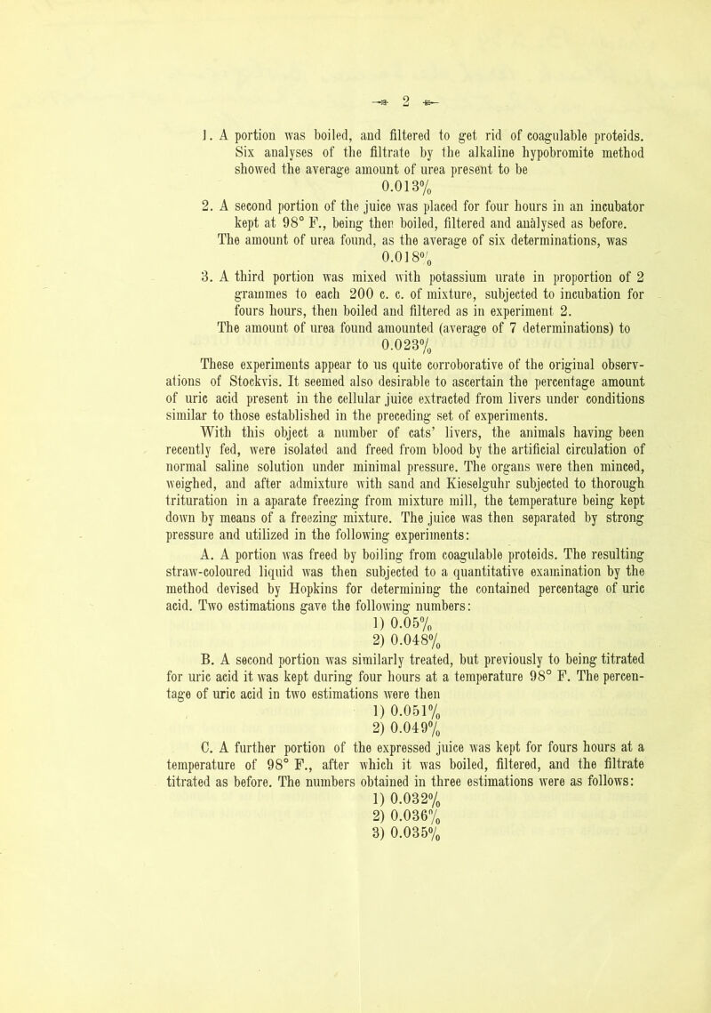 ]. A portion was boiled, and filtered to get rid of coagulable proteids. Six analyses of the filtrate by the alkaline hypobromite method showed the average amount of urea present to be 0.013% 2. A second portion of the juice Avas placed for four hours in an incubator kept at 98° F., being then boiled, filtered and analysed as before. The amount of urea found, as the average of six determinations, was 0.018% 3. A third portion was mixed with potassium urate in proportion of 2 grammes to each 200 c. c. of mixture, subjected to incubation for fours hours, then boiled and filtered as in experiment 2. The amount of urea found amounted (average of 7 determinations) to 0.023% These experiments appear to us quite corroborative of the original observ- ations of Stockvis. It seemed also desirable to ascertain the percentage amount of uric acid present in the cellular juice extracted from livers under conditions similar to those established in the preceding set of experiments. With this object a number of cats’ livers, the animals having been recently fed, Avere isolated and freed from blood by the artificial circulation of normal saline solution under minimal pressure. The organs Avere then minced, Aveighed, and after admixture Avith sand and Kieselguhr subjected to thorough trituration in a aparate freezing from mixture mill, the temperature being kept doAvn by means of a freezing mixture. The juice Avas then separated by strong pressure and utilized in the folloAving experiments: A. A portion Avas freed by boiling from coagulable proteids. The resulting straw-coloured liquid Avas then subjected to a quantitative examination by the method devised by Hopkins for determining the contained percentage of uric acid. Tavo estimations gave the folloAving numbers: 1) 0.05% 2) 0.048% B. A second portion Avas similarly treated, but previously to being titrated for uric acid it Avas kept during four hours at a temperature 98° F. The percen- tage of uric acid in tAvo estimations Avere then 1) 0.051% 2) 0.049% C. A further portion of the expressed juice Avas kept for fours hours at a temperature of 98° F., after Avhich it Avas boiled, filtered, and the filtrate titrated as before. The numbers obtained in three estimations Avere as follows: 1) 0.032% 2) 0.036% 3) 0.035%