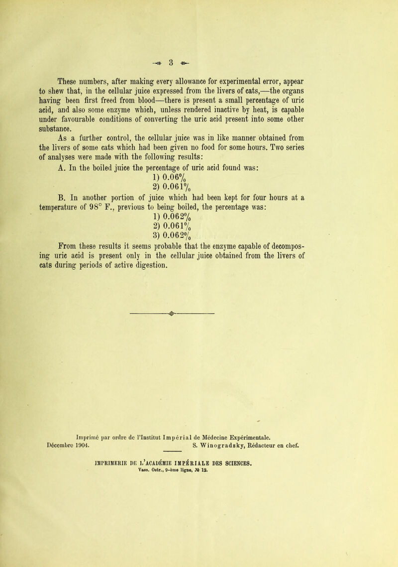 These numbers, after making every allowance for experimental error, appear to shew that, in the cellular juice expressed from the livers of cats,—the organs having been first freed from blood—there is present a small percentage of uric acid, and also some enzyme which, unless rendered inactive by heat, is capable under favourable conditions of converting the uric acid present into some other substance. As a further control, the cellular juice was in like manner obtained from the livers of some cats which had been given no food for some hours. Two series of analyses were made with the following results: A. In the boiled juice the percentage of uric acid found was: 1) 0.06% 2) 0.061% B. In another portion of juice which had been kept for four hours at a temperature of 98° F., previous to being boiled, the percentage was: 1) 0.062% 2) 0.061% 3) 0.062% From these results it seems probable that the enzyme capable of decompos- ing uric acid is present only in the cellular juice obtained from the livers of cats during periods of active digestion. —0— Imprimc par ordre (le l’lnstitut Imperial de Medecine Experimentale. Dcccmbre 1904. S. Winogradsky, Kedacteur en chef. IMPR1MERIE DE 1,’aCADEMIE IMPERIALE DES SCIENCES. Vass. Ostr., 9-eme ligne, Jft 12.