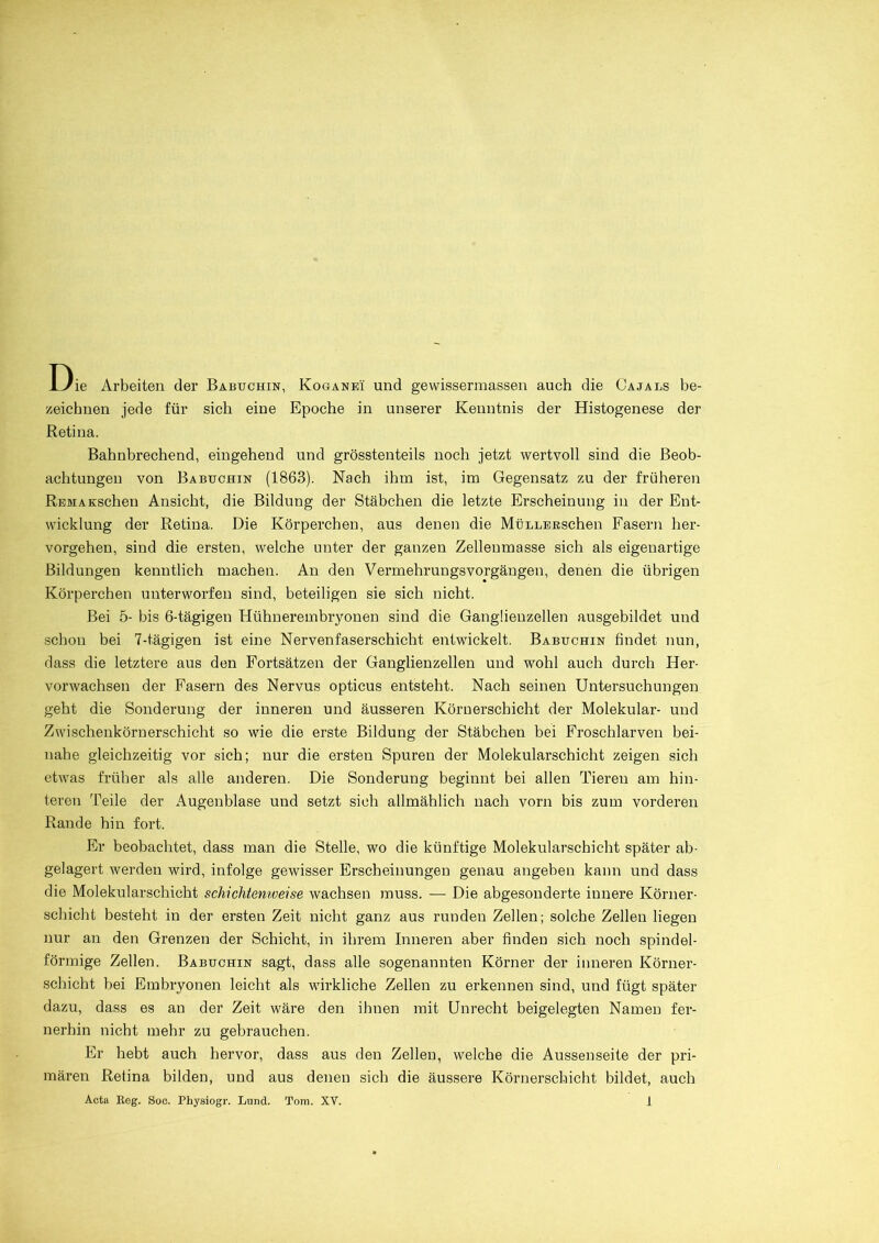 Die Arbeiten der Babuchin, Koganei und gewissermassen auch die Cajals be- zeichnen jede für sich eine Epoche in unserer Kenntnis der Histogenese der Retina. Bahnbrechend, eingehend und grösstenteils noch jetzt wertvoll sind die Beob- achtungen von Babuchin (1863). Nach ihm ist, im Gegensatz zu der früheren REMAKSchen Ansicht, die Bildung der Stäbchen die letzte Erscheinung in der Ent- wicklung der Retina. Die Körperchen, aus denen die MüLLEßschen Fasern her- vorgehen, sind die ersten, welche unter der ganzen Zelleumasse sich als eigenartige Bildungen kenntlich machen. An den Vermehrungsvorgängen, denen die übrigen Körperchen unterworfen sind, beteiligen sie sich nicht. Bei 5- bis 6-tägigen Hühnerembryonen sind die Ganglienzellen ausgebildet und schon bei 7-tägigen ist eine Nervenfaserschicht entwickelt. Babuchin findet nun, dass die letztere aus den Fortsätzen der Ganglienzellen und wohl auch durch Her- vorwachsen der Fasern des Nervus opticus entsteht. Nach seinen Untersuchungen geht die Sonderung der inneren und äusseren Körnerschicht der Molekular- und Zwischenkörnerschicht so wie die erste Bildung der Stäbchen bei Froschlarven bei- nahe gleichzeitig vor sich; nur die ersten Spuren der Molekularschicht zeigen sich etwas früher als alle anderen. Die Sonderung beginnt bei allen Tieren am hin- teren Teile der Augenblase und setzt sich allmählich nach vorn bis zum vorderen Rande hin fort. Er beobachtet, dass man die Stelle, wo die künftige Molekularschicht später ab- gelagert werden wird, infolge gewisser Erscheinungen genau angeben kann und dass die Molekularschicht schichtenweise wachsen muss. — Die abgesonderte innere Körner- schicht besteht in der ersten Zeit nicht ganz aus runden Zellen; solche Zellen liegen nur an den Grenzen der Schicht, in ihrem Inneren aber finden sich noch spindel- förmige Zellen. Babuchin sagt, dass alle sogenannten Körner der inneren Körner- schicht bei Embryonen leicht als wirkliche Zellen zu erkennen sind, und fügt später dazu, dass es an der Zeit wäre den ihnen mit Unrecht beigelegten Namen fer- nerhin nicht mehr zu gebrauchen. Er hebt auch hervor, dass aus den Zellen, welche die Aussenseite der pri- mären Retina bilden, und aus denen sich die äussere Körnerschicht bildet, auch