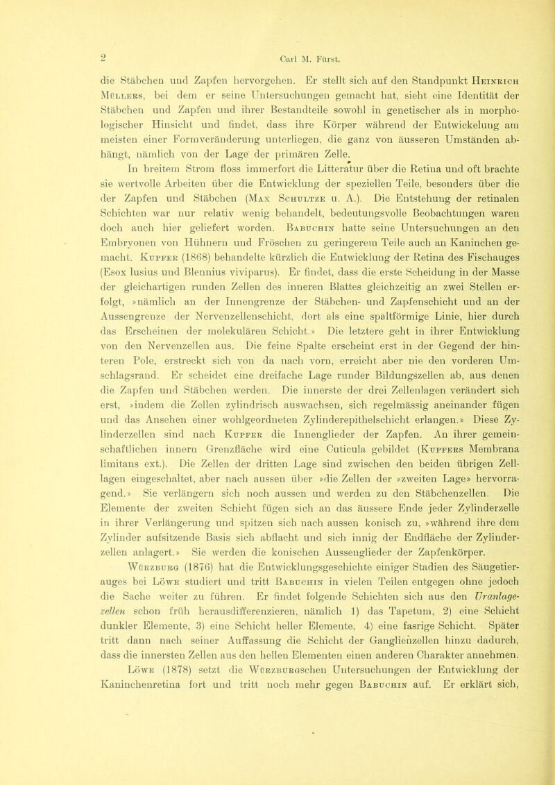 die Stäbchen und Zapfen hervorgehen. Er stellt sich auf den Standpunkt Heinrich Müllers, bei dem er seine Untersuchungen gemacht hat, sieht eine Identität der Stäbchen und Zapfen und ihrer Bestandteile sowohl in genetischer als in morpho- logischer Hinsicht und findet, dass ihre Körper während der Entwickelung am meisten einer Formveränderung unterliegen, die ganz von äusseren Umständen ab- hängt, nämlich von der Lage der primären Zelle. m In breitem Strom floss immerfort die Litteratur über die Retina und oft brachte sie wertvolle Arbeiten über die Entwicklung der speziellen Teile, besonders über die der Zapfen und Stäbchen (Max Schultze u. A.). Die Entstehung der retinalen Schichten war nur relativ wenig behandelt, bedeutungsvolle Beobachtungen waren doch auch hier geliefert worden. Babuchin hatte seine Untersuchungen an den Embryonen von Hühnern und Fröschen zu geringerem Teile auch an Kaniuchen ge- macht. Kupfer (1868) behandelte kürzlich die Entwicklung der Retina des Fischauges (Esox lusius und Blennius viviparus). Er findet, dass die erste Scheidung in der Masse der gleichartigen runden Zellen des inneren Blattes gleichzeitig an zwei Stellen er- folgt, »nämlich an der Innengrenze der Stäbchen- und Zapfenschicht und au der Aussengrenze der Nervenzellenschicht, dort als eine spaltförmige Linie, hier durch das Erscheinen der molekularen Schicht.» Die letztere geht in ihrer Entwicklung von den Nervenzellen aus. Die feine Spalte erscheint erst in der Gegend der hin- teren Pole, erstreckt sich von da nach vorn, erreicht aber nie den vorderen Um- schlagsrand. Er scheidet eine dreifache Lage runder Bildungszellen ab, aus denen die Zapfen und Stäbchen werden. Die innerste der drei Zellenlagen verändert sich erst, »indem die Zellen zylindrisch auswachsen, sich regelmässig aneinander fügen und das Ansehen einer wohlgeordneten Zylinderepithelschicht erlangen.» Diese Zy- linderzellen sind nach Kupfer die Innenglieder der Zapfen. An ihrer gemein- schaftlichen innern Grenzfläche wird eine Cuticula gebildet (Kupfers Membrana limitans ext.). Die Zellen der dritten Lage sind zwischen den beiden übrigen Zell- lagen eingeschaltet, aber nach aussen über »die Zellen der »zweiten Lage» hervorra- gend.» Sie verlängern sich noch aussen und werden zu den Stäbchenzellen. Die Elemente der zweiten Schicht fügen sich an das äussere Ende jeder Zylinderzelle in ihrer Verlängerung und spitzen sich nach aussen konisch zu, »während ihre dem Zylinder aufsitzende Basis sich abflacht und sich innig der Endfläche der Zylinder- zellen anlagert.» Sie werden die konischen Aussenglieder der Zapfenkörper. Würzburg (1876) hat die Entwicklungsgeschichte einiger Stadien des Säugetier- auges bei Löwe studiert und tritt Babuchin in vielen Teilen entgegen ohne jedoch die Sache weiter zu führen. Er findet folgende Schichten sich aus den Uranlage- setten schon früh herausdifferenzieren, nämlich 1) das Tapetum, 2) eine Schicht dunkler Elemente, 3) eine Schicht heller Elemente, 4) eine fasrige Schicht. Später tritt dann nach seiner Auffassung die Schicht der Ganglienzellen hinzu dadurch, dass die innersten Zellen aus den hellen Elementen einen anderen Charakter annehmen. Löwe (1878) setzt die WüRZBURGSchen Untersuchungen der Entwicklung der Kaninchenretina fort und tritt noch mehr gegen Babuchin auf. Er erklärt sich,