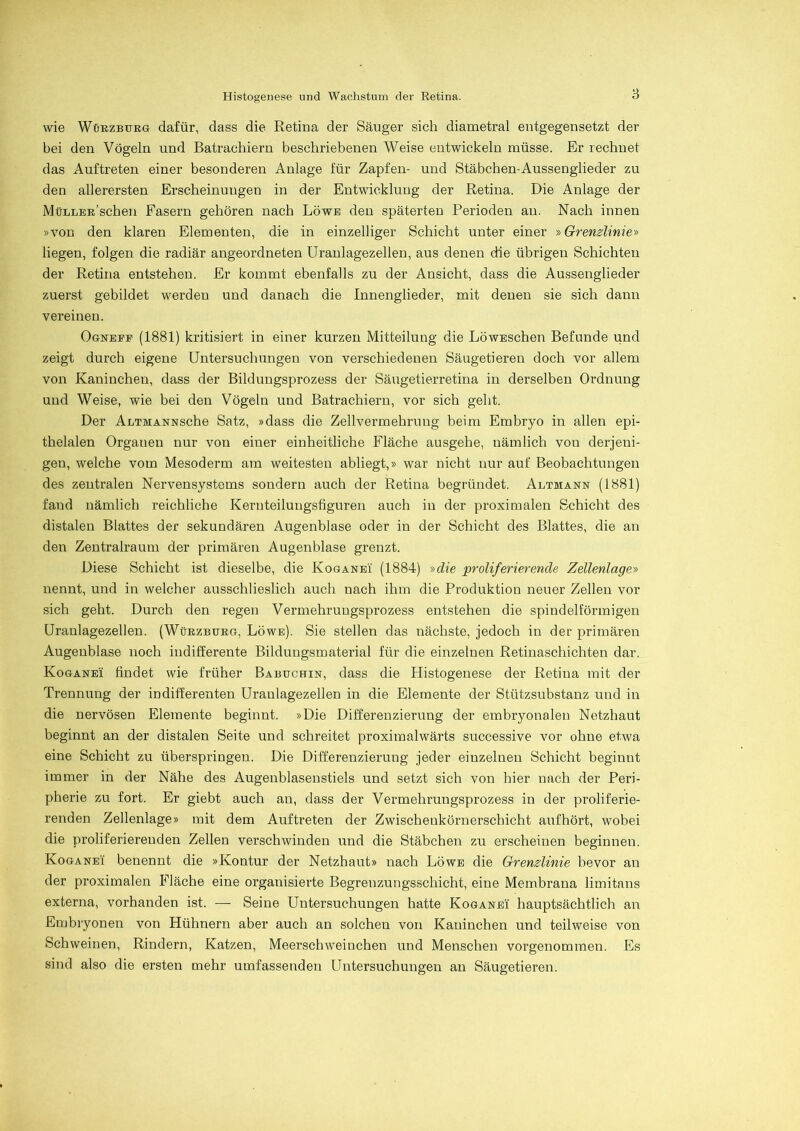 wie Würzburg dafür, dass die Retina der Säuger sich diametral entgegensetzt der bei den Vögeln und Batrachiern beschriebenen Weise entwickeln müsse. Er rechnet das Auftreten einer besonderen Anlage für Zapfen- und Stäbchen-Aussengiieder zu den allerersten Erscheinungen in der Entwicklung der Retina. Die Anlage der MüLLER’schen Fasern gehören nach Löwe den späterten Perioden an. Nach innen »von den klaren Elementen, die in einzelliger Schicht unter einer »Grenzlinie» liegen, folgen die radiär angeordneten Uranlagezellen, aus denen die übrigen Schichten der Retina entstehen. Er kommt ebenfalls zu der Ansicht, dass die Aussenglieder zuerst gebildet werden und danach die Innenglieder, mit denen sie sich dann vereinen. Ogneee (1881) kritisiert in einer kurzen Mitteilung die LöwEschen Befunde und zeigt durch eigene Untersuchungen von verschiedenen Säugetieren doch vor allem von Kaninchen, dass der Bildungsprozess der Säugetierretina in derselben Ordnung und Weise, wie bei den Vögeln und Batrachiern, vor sich geht. Der ALTMANNSche Satz, »dass die Zellvermehrung beim Embryo in allen epi- thelalen Organen nur von einer einheitliche Fläche ausgehe, nämlich von derjeni- gen, welche vom Mesoderm am weitesten abliegt,» war nicht nur auf Beobachtungen des zentralen Nervensystems sondern auch der Retina begründet. Altmann (1881) fand nämlich reichliche Kernteilungsfiguren auch in der proximalen Schicht des distalen Blattes der sekundären Augenblase oder in der Schicht des Blattes, die an den Zentralraum der primären Augenblase grenzt. Diese Schicht ist dieselbe, die Koganei (1884) »die proliferierende Zellenlage» nennt, und in welcher ausschlieslich auch nach ihm die Produktion neuer Zellen vor sich geht. Durch den regen Vermehrungsprozess entstehen die spindelförmigen Uranlagezellen. (Würzburg, Löwe). Sie stellen das nächste, jedoch in der primären Augenblase noch indifferente Bildungsmaterial für die einzelnen Retinaschichten dar. Koganei findet wie früher Babuchin, dass die Histogenese der Retina mit der Trennung der indifferenten Uraulagezellen in die Elemente der Stützsubstanz und in die nervösen Elemente beginnt. »Die Differenzierung der embryonalen Netzhaut beginnt an der distalen Seite und schreitet proximalwärts successive vor ohne etwa eine Schicht zu überspringen. Die Differenzierung jeder einzelnen Schicht beginnt immer in der Nähe des Augenblasenstiels und setzt sich von hier nach der Peri- pherie zu fort. Er giebt auch an, dass der Vermehrungsprozess in der proliferie- renden Zellenlage» mit dem Auftreten der Zwischenkörnerschicht aufhört, wobei die proliferierenden Zellen verschwinden und die Stäbchen zu erscheinen beginnen. Koganei benennt die »Kontur der Netzhaut» nach Löwe die Grenzlinie bevor an der proximalen Fläche eine organisierte Begreuzungsschicht, eine Membrana limitans externa, vorhanden ist. — Seine Untersuchungen hatte Koganei hauptsächlich an Embryonen von Hühnern aber auch an solchen von Kaninchen und teilweise von Schweinen, Rindern, Katzen, Meerschweinchen und Menschen vorgenommen. Es sind also die ersten mehr umfassenden Untersuchungen an Säugetieren.