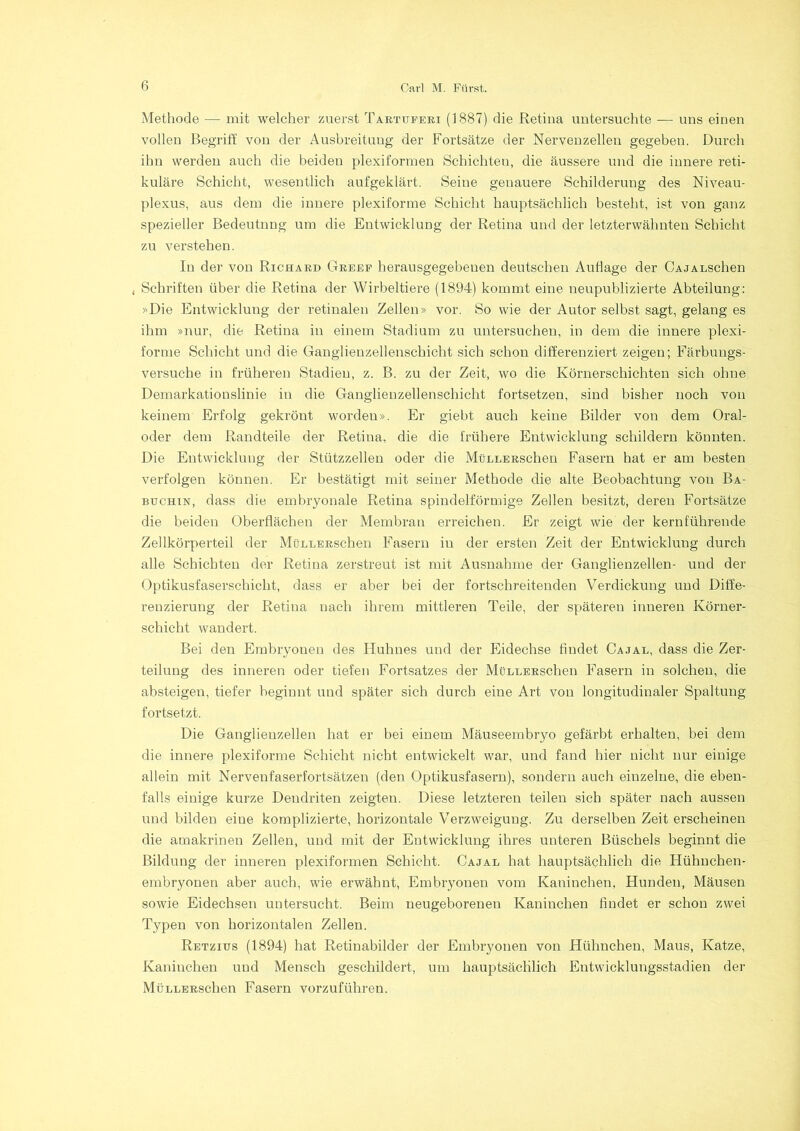 Methode — mit welcher zuerst Tartuferi (1887) die Retina untersuchte — uns einen vollen Begriff von der Ausbreitung der Fortsätze der Nervenzellen gegeben. Durch ihn werden auch die beiden plexiformen Schichten, die äussere und die innere reti- kuläre Schicht, wesentlich aufgeklärt. Seine genauere Schilderung des Niveau- plexus, aus dem die innere plexiforme Schicht hauptsächlich besteht, ist von ganz spezieller Bedeutung um die Entwicklung der Retina und der letzterwähnten Schicht zu verstehen. In der von Richard Greep herausgegebeuen deutschen Auflage der CAJALSchen , Schriften über die Retina der Wirbeltiere (1894) kommt eine neupublizierte Abteilung: »Die Entwicklung der retinalen Zellen» vor. So wie der Autor selbst sagt, gelang es ihm »nur, die Retina in einem Stadium zu untersuchen, in dem die innere plexi- forme Schicht und die Ganglienzellenschicht sich schon differenziert zeigen; Färbungs- versuche in früheren Stadien, z. B. zu der Zeit, wo die Körnerschichten sich ohne Demarkationslinie in die Ganglienzellenschicht fortsetzen, sind bisher noch von keinem Erfolg gekrönt wordeu». Er giebt auch keine Bilder von dem Oral- oder dem Randteile der Retina, die die frühere Entwicklung schildern könnten. Die Entwicklung der Stützzellen oder die MüLLERSchen Fasern hat er am besten verfolgen können. Er bestätigt mit seiner Methode die alte Beobachtung von Ba- btjchxn, dass die embryonale Retina spindelförmige Zellen besitzt, deren Fortsätze die beiden Oberflächen der Membran erreichen. Er zeigt wie der kernführende Zellkörperteil der MüLLERSchen Fasern in der ersten Zeit der Entwicklung durch alle Schichten der Retina zerstreut ist mit Ausnahme der Ganglienzellen- und der Optikusfaserschicht, dass er aber bei der fortschreitenden Verdickung und Diffe- renzierung der Retina nach ihrem mittleren Teile, der späteren inneren Körner- schicht wandert. Bei den Embryonen des Huhnes und der Eidechse findet Cajal, dass die Zer- teilung des inneren oder tiefen Fortsatzes der MüLLERSchen Fasern in solchen, die absteigen, tiefer beginnt und später sich durch eine Art von longitudinaler Spaltung fortsetzt. Die Ganglienzellen hat er bei einem Mäuseembryo gefärbt erhalten, bei dem die innere plexiforme Schicht nicht entwickelt war, und fand hier nicht nur einige allein mit Nervenfaserfortsätzen (den Optikusfasern), sondern auch einzelne, die eben- falls einige kurze Dendriten zeigten. Diese letzteren teilen sich später nach aussen und bilden eine komplizierte, horizontale Verzweigung. Zu derselben Zeit erscheinen die amakrinen Zellen, und mit der Entwicklung ihres unteren Büschels beginnt die Bildung der inneren plexiformen Schicht. Cajal hat hauptsächlich die Hühnchen- embryonen aber auch, wie erwähnt, Embryonen vom Kaninchen, Hunden, Mäusen sowie Eidechsen untersucht. Beim neugeborenen Kaninchen findet er schon zwei Typen von horizontalen Zellen. Retzius (1894) hat Retinabilder der Embryonen von Hühnchen, Maus, Katze, Kaninchen und Mensch geschildert, um hauptsächlich Entwicklungsstadien der MüLLERSchen Fasern vorzuführen.