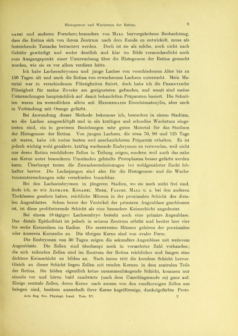 ganei und anderen Forscher^ besonders von Mall hervorgehobene Beobachtung, dass die Retina sich von ihrem Zentrum nach dem Rande zu entwickelt, muss als feststehende Tatsache betrachtet werden. Doch ist sie als solche, noch nicht nach Gebühr gewürdigt und weder deutlich und klar im Bilde veranschaulicht noch zum Ausgangspunkt einer Untersuchung über die Histogenese der Retina gemacht worden, wie sie es vor allem verdient hätte. Ich habe Lachsembryonen und junge Lachse von verschiedenem Alter bis zu 150 Tagen alt und auch die Retina von erwachsenen Lachsen untersucht. Mein Ma- terial war in verschiedenen Flüssigheiten fixiert, doch habe ich die PERENYische Flüssigheit für meine Zwecke am geeignetsten gefunden, und somit sind meine Untersuchungen hauptsächlich auf damit behandelten Präparaten basiert. Die Schnit- ten waren im wesentlichen allein mit Heidenhains Eisenhämatoxylin, aber auch in Verbindung mit Orange gefärbt. Bei Anwendung dieser Methode bekomme ich, besonders in einem Stadium, wo die Lachse ausgeschlüpft uud in ein kräftiges und schnelles Wachstum einge- treten sind, ein in gewissen Beziehungen sehr gutes Material für das Studium der Histogenese der Retina. Von jungen Lachsen, die etwa 70, 90 und 125 Tage alt waren, habe ich meine besten und anschaulichsten Präparate erhalten. Es ist jedoch wichtig wohl genährte, kräftig wachsende Embryonen zu verwenden, weil nicht nur deren Retina reichlichere Zellen in Teilung zeigen, sondern weil auch das nahe am Kerne unter besonderen Umständen gehäufte Protoplasma besser gefärbt werden kanu. Überhaupt treten die Zuwachserscheinungen bei wohlgenährter Zucht leb- hafter hervor. Die Lachsjungen sind also für die Histogenese- und die Wachs- tumsuntersuchungen sehr verschieden brauchbar. Bei den Lachsembryonen in jüngeren Stadien, wo sie noch nicht frei sind, finde ich, so wie Altmann, Koganei, Merk, Falchi, Mall u. a. bei den anderen Tierklassen gesehen haben, reichliche Mitosen in der proximalen Schicht des dista- len Augenblattes. Schon bevor der Ventrikel der primären Augenblase geschlossen ist, ist diese proliferierende Schicht als eine besondere Keimschicht angedeutet. Bei einem 18-tägigen Lachsembryo besteht noch eine primäre Augenblase. Das distale Epithelblatt ist jedoch in seinem Zentrum erhöht und besitzt hier vier bis sechs Kernreihen im Radius. Die zerstreuten Mitosen gehören der proximalen oder äusseren Kernreihe zu. Die übrigen Kerne sind von ovaler Form. Die Embryonen von 30 Tagen zeigen die sekundäre Augenblase mit weiterem Augenblatte. Die Zellen sind überhaupt noch in vermehrter Zahl vorhanden; die sich teilenden Zellen sind im Zentrum der Retina reichlicher und fangen eine dichtere Keimschicht zu bilden an. Nach innen tritt die kernlose Schicht hervor. Gleich au dieser Schicht liegen Zellen mit runden Kernen in dem zentralen Teile der Retina. Sie bilden eigentlich keine zusammenhängende Schicht, kommen nur einzeln vor und hören bald randwärts (nach dem Umschlagsrande zu) ganz auf. Einige zentrale Zellen, deren Kerne nach aussen von den rundkernigen Zellen aus belegen sind, besitzen ausserhalb ihrer Kerne kegelförmige, dunkelgefärbte Proto- Acta Reg. Soe. Physiogr. Lund. Tom. XV. 2
