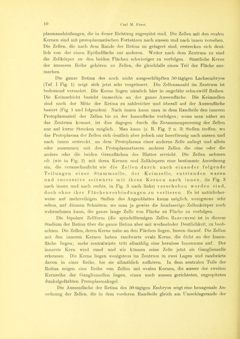 plasmaauhäufuugen, die in dieser Richtung zugespitzt sind. Die Zellen mit den ovalen Kernen sind mit protoplasmatischen Fortsätzen nach aussen und nach innen versehen. Die Zellen, die nach dem Rande der Retina zu gelagert sind, erstrecken sich deut- lich von der einen Epithelfläche zur anderen. Weiter nach dem Zentrum zu sind die Zellkörper zu den beiden Flächen schwieriger zu verfolgen. Sämtliche Kerne der äusseren Reihe gehören zu Zellen, die gleichfalls einen Teil der Fläche aus- machen. Die ganze Retina des noch nicht ausgeschlüpften 50-tägigen Lachsembryos (Taf. I Fig. 1) zeigt sich jetzt sehr vergrössert. Die Zellenanzahl im Zentrum ist bedeutend vermehrt. Die Kerne liegen nämlich hier in ungefähr zehn-zwölf Reihen. Die Keimschicht besteht immerhin an der ganze Aussenfläche. Die Keimzellen sind nach der Mitte der Retina zu zahlreicher und überall auf der Aussenfläche basiert (Fig. 1 und folgenden) Nach innen kann man in dem Randteile den inneren Protoplasmateil der Zellen bis zu der Innenfläche verfolgen; wenn man näher an das Zentrum kommt, ist dies dagegen durch die Zusammenpressung der Zellen nur auf kurze Strecken möglich. Man kann (z. B. Fig. 2 u. 3) Stellen treffen, wo das Protoplasma der Zellen sich deutlich aber jedoch nur faserförmig nach aussen und nach innen erstreckt, an dem Protoplasma einer anderen Zelle anliegt und allein oder zusammen mit den Protoplasmafasern anderer Zellen die eine oder die andere oder die beiden Grenzflächen des Blattes erreicht. Die Zellen nehmen oft (wie in Fig. 2) mit ihren Kernen und Zellkörpern eine bestimmte Anordnung ein, die veranschaulicht wie die Zellen durch nach einander folgende Teilungen einer Stamm zelle, der Keimzelle, entstanden waren und successive seitwärts mit ihren Kernen nach innen, (in Fig. 3 nach innen und nach rechts, in Fig. 3 nach links) verschoben worden sind, doch ohne ihre Flächenverbindungen zu verlieren. Es ist natürlicher- weise auf mehrreihigen Stellen des Augenblattes kaum möglich, wenigstens sehr selten, auf dünnen Schnitten, wo man ja gewiss die feinfaserige Zellenkörper noch wahrnehmen kann, die ganze lange Zelle von Fläche zu Fläche zu verfolgen. Die bipolare Zellform (die spindelförmigen Zellen Babuchins) ist in diesem Stadium der Retina über die ganze Retina aber mit wechselnder Deutlichkeit, zu beob- achten. Die Zellen, deren Kerne nahe an den Flächen liegen, fussen darauf. Die Zellen mit den inneren Kernen haben randwärts ovale Kerne, die dicht au der Innen- fläche liegen; mehr zentralwärts tritt allmählig eine kernlose Innenzone auf. Der innerste Kern wird rund und wir könneu seine Zelle jetzt als Ganglienzelle erkennen. Die Kerne liegen wenigstens im Zentrum in zwei Lagen und randwärts davon in einer Reihe, bis sie allmählich aufhören. In dem zentralen Teile der Retina zeigen eine Reihe von Zellen mit ovalen Kernen, die ausser der zweiten Kernreihe der Ganglienzellen liegen, einen nach aussen gerichteten, zugespitzten dunkelgefärbten Protoplasmakegel. Die Aussenfläche der Retina des 50-tägigen Embryos zeigt eine hexagonale An- ordnung der Zellen, die in dem vorderen Randteile gleich am Umschlagsrande der