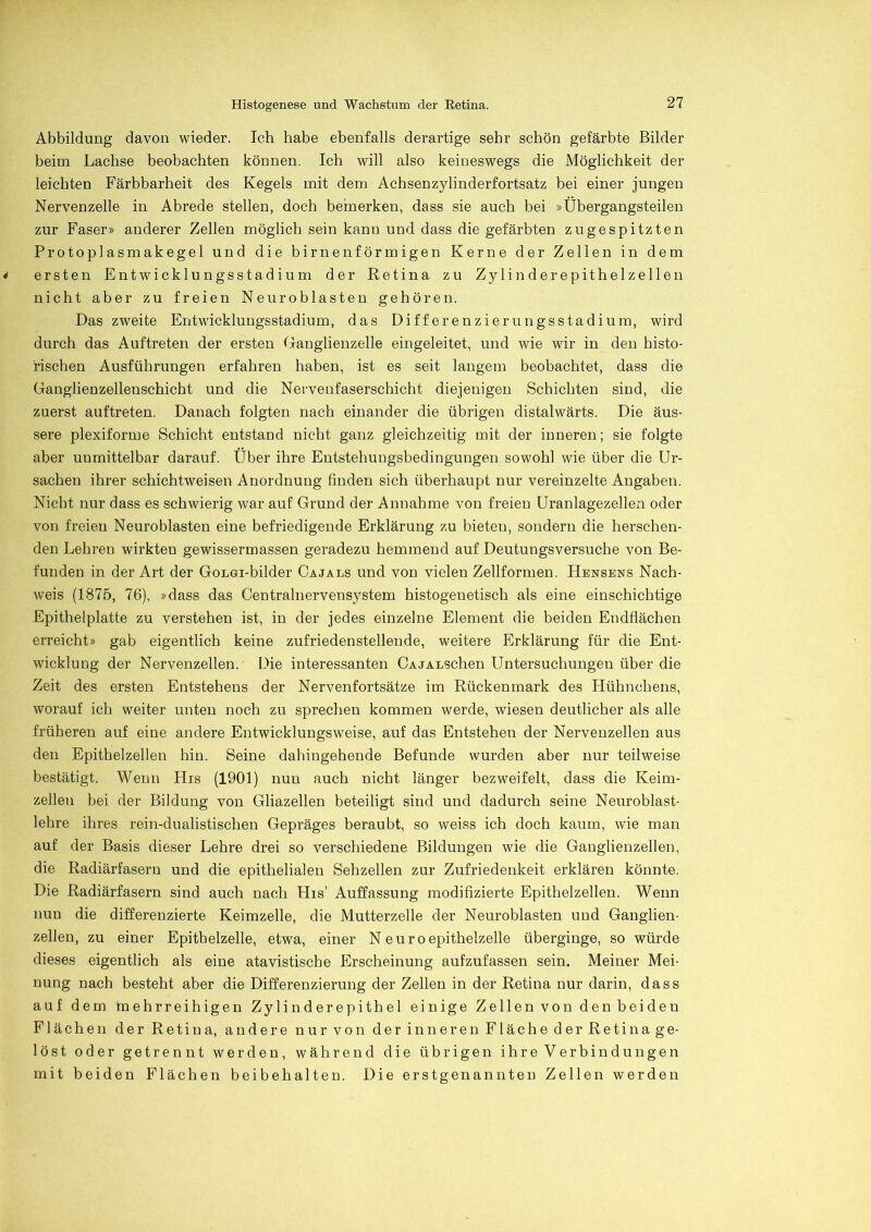 Abbildung davon wieder. Ich habe ebenfalls derartige sehr schön gefärbte Bilder beim Lachse beobachten können. Ich will also keineswegs die Möglichkeit der leichten Färbbarheit des Kegels mit dem Achsenzylinderfortsatz bei einer jungen Nervenzelle in Abrede stellen, doch bemerken, dass sie auch bei »Übergangsteilen zur Faser» anderer Zellen möglich sein kann und dass die gefärbten zu gespitzten Protoplasmakegel und die birnenförmigen Kerne der Zellen in dem < ersten Entwicklungsstadium der Retina zu Zylinderepithelzellen nicht aber zu freien Neuroblasten gehören. Das zweite Entwicklungsstadium, das Differenzierungsstadium, wird durch das Auftreten der ersten Ganglienzelle eingeleitet, und wie wir in den histo- rischen Ausführungen erfahren haben, ist es seit langem beobachtet, dass die Ganglienzellenschicht und die Nervenfaserschicht diejenigen Schichten sind, die zuerst auftreten. Danach folgten nach einander die übrigen distalwärts. Die äus- sere plexiforme Schicht entstand nicht ganz gleichzeitig mit der inneren; sie folgte aber unmittelbar darauf. Über ihre Entstehungsbedingungen sowohl wie über die Ur- sachen ihrer schichtweisen Anordnung finden sich überhaupt nur vereinzelte Angaben. Nicht nur dass es schwierig war auf Grund der Annahme von freien Uranlagezellen oder von freien Neuroblasten eine befriedigende Erklärung zu bieten, sondern die herschen- den Lehren wirkten gewissermassen geradezu hemmend auf Deutungsversuche von Be- funden in der Art der GoLGi-bilder Cajals und von vielen Zellformen. Hensens Nach- weis (1875, 76), »dass das Centralnervensystem histogenetisch als eine einschichtige Epithelplatte zu verstehen ist, in der jedes einzelne Element die beiden Endflächen erreicht» gab eigentlich keine zufriedenstellende, weitere Erklärung für die Ent- wicklung der Nervenzellen. Die interessanten CAJALSchen Untersuchungen über die Zeit des ersten Entstehens der Nervenfortsätze im Rückenmark des Hühnchens, worauf ich weiter unten noch zu sprechen kommen werde, wiesen deutlicher als alle früheren auf eine andere Entwicklungsweise, auf das Entstehen der Nervenzellen aus den Epithelzellen hin. Seine dahingehende Befunde wurden aber nur teilweise bestätigt. Wenn His (1901) nun auch nicht länger bezweifelt, dass die Keim- zellen bei der Bildung von Gliazellen beteiligt sind und dadurch seine Neuroblast- lehre ihres rein-dualistischen Gepräges beraubt, so weiss ich doch kaum, wie man auf der Basis dieser Lehre drei so verschiedene Bildungen wie die Ganglienzellen, die Radiärfasern und die epithelialen Sehzellen zur Zufriedenheit erklären könnte. Die Radiärfasern sind auch nach His' Auffassung modifizierte Epithelzellen. Wenn nun die differenzierte Keimzelle, die Mutterzelle der Neuroblasten und Ganglien- zellen, zu einer Epithelzelle, etwa, einer N e u ro epithelzelle überginge, so würde dieses eigentlich als eine atavistische Erscheinung aufzufassen sein. Meiner Mei- nung nach besteht aber die Differenzierung der Zellen in der Retina nur darin, dass auf dem mehrreihigen Zylinderepithel einige Zellen von den beiden Flächen der Retina, andere nurvon der inneren Fläche der Retinage- löst oder getrennt werden, während die übrigen ihre Verbindungen mit beiden Flächen beibehalten. Die erstgenannten Zellen werden