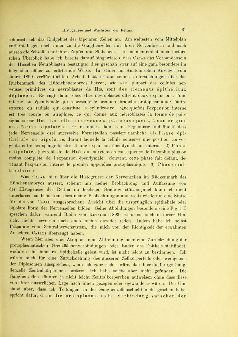 schliesst sich das Endgebiet der bipolaren Zellen an. Am weitesten vom Mittelplan entfernt liegen nach innen zn die Ganglienzellen mit ihren Nervenfasern und nach aussen die Sehzellen mit ihren Zapfen und Stäbchen. — In meinem einleitenden histori- schen Überblick habe ich bereits darauf hingewiesen, dass Cajal das Vorhandensein der Hisschen Neuroblasten bestätigte; dies geschah zwar auf eine ganz besondere im folgenden näher zu erörternde Weise. In seiner im Anatomischen Anzeiger vom Jahre 1890 veröffentlichten Arbeit hebt er aus seinen Untersuchungen über das Rückenmark des Hühnchenembryos hervor, wie »La plupart des cellules ner- veuses primitives ou nevroblastes de His, sont des elements epithöliaux deplaces». Er sagt dann, dass »Les nevroblastes offrent deux expansions: l’une interne ou ependymale qui represente le premiere branche protoplasmique: l’autre externe ou radiale qui constitue le cylindre-axe. Quelquefois l’expansion interne est tres courte ou atrophiee, ce qui donne aux nevroblastes la forme de poire signalöe par His. La cell ule nerveuse a, par consequent, ä son origine une forme bipolaire». Er resümiert dann seine Ergebnisse und findet, dass jede Nervenzelle drei successive Formstadien passiert nämlich: »1) Phase epi- theliale ou bipolaire, durant laquelle la cellule conserve une positiou conver- gente entre les spongioblastes et une expansion ependymale ou interne. 2) Phase unipolaire (uevroblaste de His), qui survient en consequence de l’atrophie plus ou moins complete de l’expansion ependymale. Souvent, cette phase fait defaut, de- venant l’expansion interne le premier appendice protoplasmique. 3) Phase mul - tipolaire.» Was Cajal hier über die Histogenese der Nervenzellen im Rückenmark des Hünchenembryos äussert, scheint mir meine Beobachtung und Auffassung von der Histogenese der Retina im höchsten Grade zu stützen,, auch kann ich nicht unterlassen zu bemerken, dass meine Beobachtungen anderseits wiederum eine Stütze für die von Cajal ausgesprochene Ansicht über die ursprünglich epitheliale oder bipolare Form der Nervenzellen bilden. Seine Abbildungen besonders seine Fig. 1 E sprechen dafür, während Bilder von Retzius (1893), wenn sie auch in dieser Hin- sicht nichts beweisen doch auch nichts dawider reden. Indem habe ich selbst Präparate vom Zentralnervensystem, die mich von der Richtigkeit der erwähnten Ansichten Cajals überzeugt haben. Wenn hier aber eine Atrophie, eine Abtrennung oder eine Zurückziehung der protoplasmatischen Grenzflächenverbindungen oder Enden des Epithels stattfindet, wodurch die bipolare Epithelzelle gelöst wird, ist nicht leicht zu bestimmen. Ich würde mich für eine Zurückziehung des äusseren Zellkörperteils oder wenigstens der Diplosomen aussprechen, wenn ich ganz sicher wäre, dass hier die fertige Gang- lienzelle Zentralkörperchen besässe. Ich habe solche aber nicht gefunden. Die Ganglienzellen könnten ja nicht leicht Zentralkörperchen aufweisen ohne dass diese von ihrer äusserlichen Lage nach innen gezogen oder »gewandert» wären. Der Um- stand aber, dass ich Teilungen in der Ganglienzellenschicht nicht gesehen habe, spricht dafür, dass die protoplasmatische Verbindung zwischen den