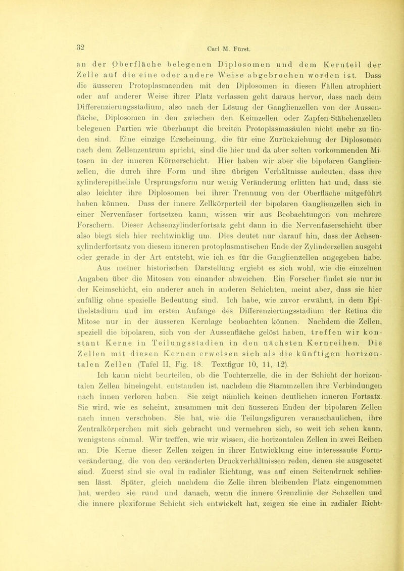an der Oberfläche belegenen Diplosomen und dem Kern teil der Zelle auf die eine oder andere Weise abgebrochen worden ist. Dass die äusseren Protoplasmaenden mit den Diplosomen in diesen Fällen atrophiert oder auf anderer Weise ihrer Platz verlassen geht daraus hervor, dass nach dem Differenzierungsstadium, also nach der Lösung der Ganglienzellen von der Aussen- fläche, Diplosomen in den zwischen den Keimzellen oder Zapfen Stäbchenzellen belegeneu Partien wie überhaupt die breiten Protoplasmasäulen nicht mehr zu fin- den sind. Eine einzige Erscheinung, die für eine Zurückziehung der Diplosomen nach dem Zellenzentrum spricht, sind die hier und da aber selten vorkommenden Mi- tosen in der inneren Körnerschicht. Hier haben wir aber die bipolaren Ganglien- zellen, die durch ihre Form und ihre übrigen Verhältnisse andeuten, dass ihre zylinderepitheliale Ursprungsform nur wenig Veränderung erlitten hat und, dass sie also leichter ihre Diplosomen bei ihrer Trennung von der Oberfläche mitgeführt haben können. Dass der innere Zellkörperteil der bipolaren Ganglienzellen sich in einer Nervenfaser fortsetzen kann, wissen wir aus Beobachtungen von mehrere Forschern. Dieser Achsenzylinderfortsatz geht dann in die Nervenfaserschicht über also biegt sich hier rechtwinklig um. Dies deutet nur darauf hin, dass der Achsen- zylinderfortsatz von diesem inneren protoplasmatischen Ende der Zylinderzellen ausgeht oder gerade in der Art entsteht, wie ich es für die Ganglienzellen angegeben habe. Aus meiner historischen Darstellung ergiebt es sich wohl, wie die einzelnen Angaben über die Mitosen von einander abweichen. Ein Forscher findet sie nur in der Keimschicht, eiu anderer auch in anderen Schichten, meint aber, dass sie hier zufällig ohne spezielle Bedeutung sind. Ich habe, wie zuvor erwähnt, in dem Epi- thelstadium und im ersten Anfänge des Differenzierungsstadium der Retina die Mitose nur in der äusseren Kernlage beobachten können. Nachdem die Zellen, speziell die bipolaren, sich von der Aussenfläche gelöst haben, treffen wir kon- stant Kerne in Teilungsstadien in den nächsten Kern reihen. Die Zellen mit diesen Kernen erweisen sich als die künftigen horizon- talen Zellen (Tafel II, Fig. 18. Textfigur 10, 11, 12). Ich kann nicht beurteilen, ob die Tochterzelle, die in der Schicht der horizon- talen Zellen hineingeht, entstanden ist. nachdem die Stammzellen ihre Verbindungen nach innen verloren haben. Sie zeigt nämlich keinen deutlichen inneren Fortsatz. Sie wird, wie es scheint, zusammen mit den äusseren Enden der bipolaren Zellen nach innen verschoben. Sie hat, wie die Teilungsfiguren veranschaulichen, ihre Zentralkörperchen mit sich gebracht und vermehren sich, so weit ich sehen kann, wenigstens einmal. Wir treffen, wie wir wissen, die horizontalen Zellen in zwei Reihen an. Die Kerne dieser Zellen zeigen in ihrer Entwicklung eine interessante Form- veränderung, die von den veränderten Druckverhältnissen reden, denen sie ausgesetzt sind. Zuerst sind sie oval in radialer Richtung, was auf einen Seitendruck schlies- sen lässt. Später, gleich nachdem die Zelle ihren bleibenden Platz eingenommen hat, werden sie rund und danach, wenn die innere Grenzlinie der Sehzelleu und die innere plexiforme Schicht sich entwickelt hat, zeigen sie eine in radialer Rieht-