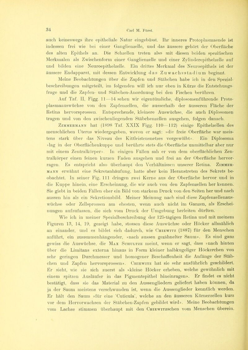 auch keineswegs ihre epitheliale Natur eiugebüsst. Ihr inneres Protoplasmaende ist indessen frei wie bei einer Ganglienzelle, und das äussere gehört der Oberfläche des alten Epithels an. Die Sehzellen treten also mit diesen beiden spezifischen Merkmalen als Zwischenform einer Ganglienzelle und einer Zylinderepithelzelle auf und bilden eine Neuroepithelzelle. Ein drittes Merkmal des Neuroepithels ist der äussere Endapparat, mit dessen Entwicklung das Zuwachsstadium beginnt. Meine Beobachtungen über die Zapfen und Stäbchen habe ich in den Spezial- beschreibungen mitgeteilt, im folgenden will ich nur eben in Kürze die Entstehungs- frage und die Zapfen- und Stäbchen-Anordnung bei den Fischen berühren. Auf Taf. II, Figg. 11—14 sehen wir eigentümliche, diplosomenführende Proto- plasmaauswüchse von den Zapfenzellen, die ausserhalb der äusseren Fläche der Retina hervorsprossen. Entsprechende, kleinere Auswüchse, die auch Diplosomen tragen und von den zwischenliegenden Stäbchenzellen ausgehen, folgen danach. Zimmermann hat (1898 Taf. XXIX Figg. 110—112) einige Epithelzellen des menschlichen Uterus wiedergegeben, wovon er sagt: »die freie Oberfläche war meis- tens stark über das Niveau des Kittleistensnetzes vorgewölbt». Ein Diplosoma »lag in der Oberflächenkuppe und berührte stets die Oberfläche unmittelbar aber nur mit einem Zentralkörper». In einigen Fällen sah er von dem oberflächlichen Zen- tralkörper einen feinen kurzen Faden ausgehen und frei an der Oberfläche hervor- ragen. Es entspricht also überhaupt den Verhältnissen unserer Retina. Zimmer- mann erwähnt eine Sekretanhäufung, hatte aber kein Heraustreten des Sekrets be- obachtet. In seiner Fig. 111 dringen zwei Kerne aus der Oberfläche hervor und in die Kuppe hinein, eine Erscheinung, die wir auch von den Zapfenzellen her kennen. Sie giebt in beiden Fällen eher ein Bild von starkem Druck von den Seiten her und nach aussen hin als ein Sekretionsbild. Meiner Meinung nach sind diese Zapfenzellenaus- wüchse oder Zellsprossen am ehesten, wenn auch nicht im Ganzen, als Erschei- nungen aufzufassen, die sich vom Druck der Umgebung herleiten dürften. Wie ich in meiner Spezialbeschreibung der 125-tägigen Retina und mit meinem Figuren 13, 14, 19, gezeigt habe, stossen diese Auswüchse oder Höcker allmählich an einander, und es bildet sich dadurch, wie Chiewitz (1887) für den Menschen anführt, ein zusammenhängender, »nach aussen gezähnelter Saum». Es sind ganz gewiss die Auswüchse, die Max Schultze meint, wenn er sagt, dass »nach hinten über die Limitans externa hinaus in Form kleiner halbkugeliger Höckerchen von sehr geringen Durchmesser und homogener Beschaffenheit die Anfänge der Stäb- chen und Zapfen hervorsprossen». Ohiewitz hat sie sehr ausführlich geschildert. Er sieht, wie sie sich zuerst als »kleine Höcker erheben, welche gewöhnlich mit einem spitzen Ausläufer in das Pigmentepithel hineinragen». Er findet es nicht bestätigt, dass sie das Material zu den Aussengliedern geliefert haben können, da ja der Saum meistens verschwunden ist, wenn die Aussenglieder kenntlich werden. Er hält den Saum »für eine 'Cuticula', welche an den äusseren Körnerzellen kurz vor dem Hervorwachsen der Stäbchen-Zapfen gebildet wird». Meine Beobachtungen vom Lachse stimmen überhaupt mit deu CHiEwiTzschen vom Menschen überein.