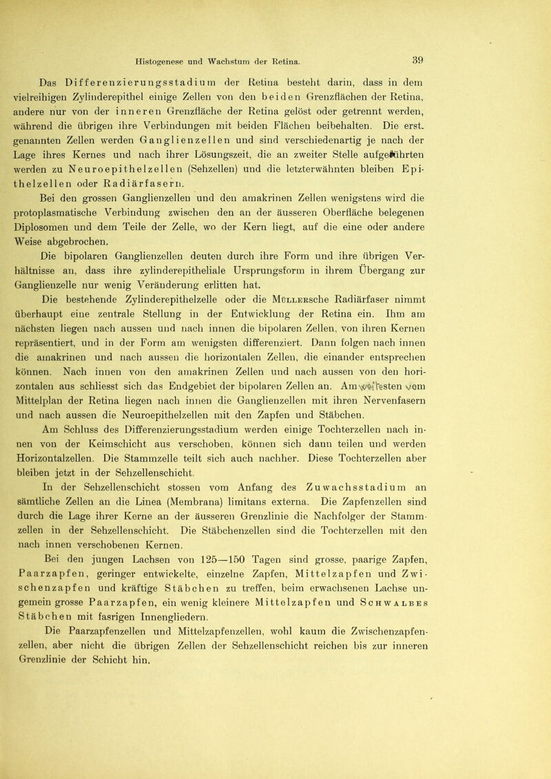 Das Differenzierungsstadium der Retina besteht darin, dass in dem vielreihigen Zylinderepithel einige Zellen von den beiden Grenzflächen der Retina, andere nur von der inneren Grenzfläche der Retina gelöst oder getrennt werden, während die übrigen ihre Verbindungen mit beiden Flächen beibehalten. Die erst, genannten Zellen werden Ganglienzellen und sind verschiedenartig je nach der Lage ihres Kernes und nach ihrer Lösungszeit, die an zweiter Stelle aufgeMhrten werden zu Neuroepit helzellen (Sehzellen) und die letzterwähnten bleiben Epi- thelzellen oder Radiärfasern. Bei den grossen Ganglienzellen und den amakrinen Zellen wenigstens wird die protoplasmatische Verbindung zwischen den an der äusseren Oberfläche belegenen Diplosomen und dem Teile der Zelle, wo der Kern liegt, auf die eine oder andere Weise abgebrochen. Die bipolaren Ganglienzellen deuten durch ihre Form und ihre übrigen Ver- hältnisse an, dass ihre zylinderepitheliale Ursprungsform in ihrem Übergang zur Ganglienzelle nur wenig Veränderung erlitten hat. Die bestehende Zylinderepithelzelle oder die MüLLEEsche Radiärfaser nimmt überhaupt eine zentrale Stellung in der Entwicklung der Retina ein. Ihm am nächsten liegen nach aussen und nach innen die bipolaren Zellen, von ihren Kernen repräsentiert, und in der Form am wenigsten differenziert. Dann folgen nach innen die amakrinen und nach aussen die horizontalen Zellen, die einander entsprechen können. Nach innen von den amakrinen Zellen und nach aussen von den hori- zontalen aus schliesst sich das Endgebiet der bipolaren Zellen an. Ara wstbesten vom Mittelplau der Retina liegen nach innen die Ganglienzellen mit ihren Nervenfasern und nach aussen die Neuroepithelzellen mit den Zapfen und Stäbchen. Am Schluss des Differenzierungsstadium werden einige Tochterzellen nach in- nen von der Keimschicht aus verschoben, können sich daun teilen und werden Horizontalzellen. Die Stammzelle teilt sich auch nachher. Diese Tochterzellen aber bleiben jetzt in der Sehzellenschicht. In der Sehzellenschicht stossen vom Anfang des Zuwachsstadium an sämtliche Zellen an die Linea (Membrana) limitans externa. Die Zapfenzellen sind durch die Lage ihrer Kerne an der äusseren Grenzlinie die Nachfolger der Stamm- zellen in der Sehzellenschicht. Die Stäbchenzellen sind die Tochterzellen mit den nach innen verschobenen Kernen. Bei den jungen Lachsen von 125—150 Tagen sind grosse, paarige Zapfen, Paarzapfen, geringer entwickelte, einzelne Zapfen, Mittelzapfen und Zwi- schenzapfen und kräftige Stäbchen zu treffen, beim erwachsenen Lachse un- gemeingrosse Paarzapfen, ein wenig kleinere Mittelzapfen und Schwalbes Stäbchen mit fasrigen Innengliedern. Die Paarzapfenzellen und Mittelzapfenzellen, wohl kaum die Zwischenzapfen- zellen, aber nicht die übrigen Zellen der Sehzellenschicht reichen bis zur inneren Grenzlinie der Schicht hin.