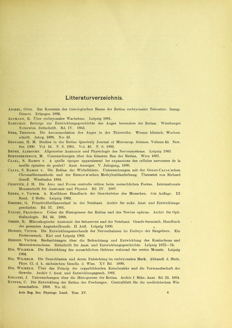 Literaturverzeichnis. Aichel, Otto. Zur Kenntnis des histologischen Baues der Retina embryonaler Teleostier. Inaug.- Dissert. Erlangen 1896. Altmann, R. Über embryonales Wachstum. Leipzig 1881. Babuchin. Beiträge zur Entwicklungsgeschichte des Auges besonders der Retina. Würzburger Naturwiss. Zeitschrift. Bd. IV. 1863. Beer, Theodor. Die Accommodation des Auges in der Thierreihe. Wiener klinisch. Wochen- schrift. Jahrg. 1898. N:o 42. Bernard, LI. M. Studies in the Retina Quarterly Journal of Microscop. Science. Volume 43. New. Ser. 1900. Vol. 44. N. S. 1901. Vol. 46. N. S. 1902. Bethe, Albrecht. Allgemeine Anatomie und Physiologie des Nervensystems. Leipzig 1903. Borysiekiewioz, M. Untersuchungen über den feineren Bau der Retina. Wien 1887. Cajal, S. Ramon y. A quelle dpoque apparaissent les expansions des cellules nerveuses de la moelle dpiniere du poulet? Anat. Anzeiger. V. Jahrgang, 1890. Cajal, S. Ramon y. Die Retina der Wirbelthiere. Untersuchungen mit der GoLGi-CAjAL’schen Chromsilbermethode und der EHRLioH’schen Methylenblaufärbung. Übersetzt von Richard Greeff. Wiesbaden 1894. Chlevitz, J. H. Die Area und Fovea centralis retinae beim menschlichen Foetus. Internationale Monatschrift für Anatomie und Physiol. Bd. IV. 1887. Ebner, v. Victor. A. Koellikers Handbuch der Gewebelehre des Menschen. Ode Auflage. III Band. 2 Hefte. Leipzig 1902. Embden, G. Primitivfibrillenverlauf in der Netzhant. Archiv für mikr. Anat. und Entwicklungs- geschichte. Bd. 57. 1901. Falchi, Francesco. Ueber die Histogenese der Retina und des Nervus opticus. Archiv für Oph- thalmologie. Bd. 34. 1888. Greef, R. Mikroskopische Anatomie des Sehnerven und der Netzhaut. Graefe-Saemisch. Handbuch der gesamten Augenheilkunde. II Aufl. Leipzig 1900. v Hensen, Victor. Die Entwicklungsmechanik der Nervenbahnen im Embryo der Säugetiere. Ein Probeversuch. Kiel und Leipzig 1903. Hensen. Victor. Beobachtungen über die Befruchtung und Entwicklung des Kaninchens und Meerschweinchens. Zeitschrift für Anat. und Entwicklungsgeschichte. Leipzig 1875—76. His, Wilhelm. Die Entwicklung des menschlichen Gehirns während der ersten Monate. Leipzig 1904. His, Wilhelm. Die Neuroblasten und deren Entstehung im embryonalen Mark. Abhandl. d. Math. Phys. Ol. d. k. sächsischen Gesells. d. Wiss. XV Bd. 1890. His, Wilhelm. Über das Princip der organbildenden Keimbezirke und die Verwandtschaft der Gewebe. Archiv f. Anat. und Entwicklungsgesch. 1901. Koganeü, J. Untersuchungen über die Histogenese der Retina. Archiv f. Mikr. Anat. Bd. 23. 1884. Kupfer, O. Die Entwicklung der Retina des Fischauges. Centralblatt für die medicinischen Wis- senschaften. 1868. N:o 41.