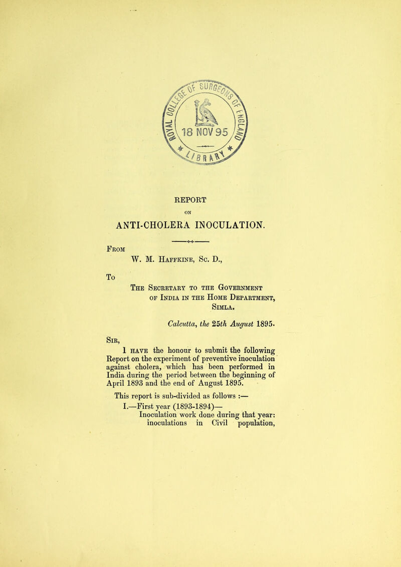 REPORT ON ANTI-CHOLERA INOCULATION. From W. M. Haffkine, Sc. D., To The Secretary to the Government of India in the Home Department, Simla. Calcutta, the 25th August 1895. Sir, 1 have the honour to submit the following Report on the experiment of preventive inoculation against cholera, which has been performed in India during the period between the beginning of April 1893 and the end of August 1895. This report is sub-divided as follows :— I.—First year (1893-1894)— Inoculation work done during that year: inoculations in Civil population,