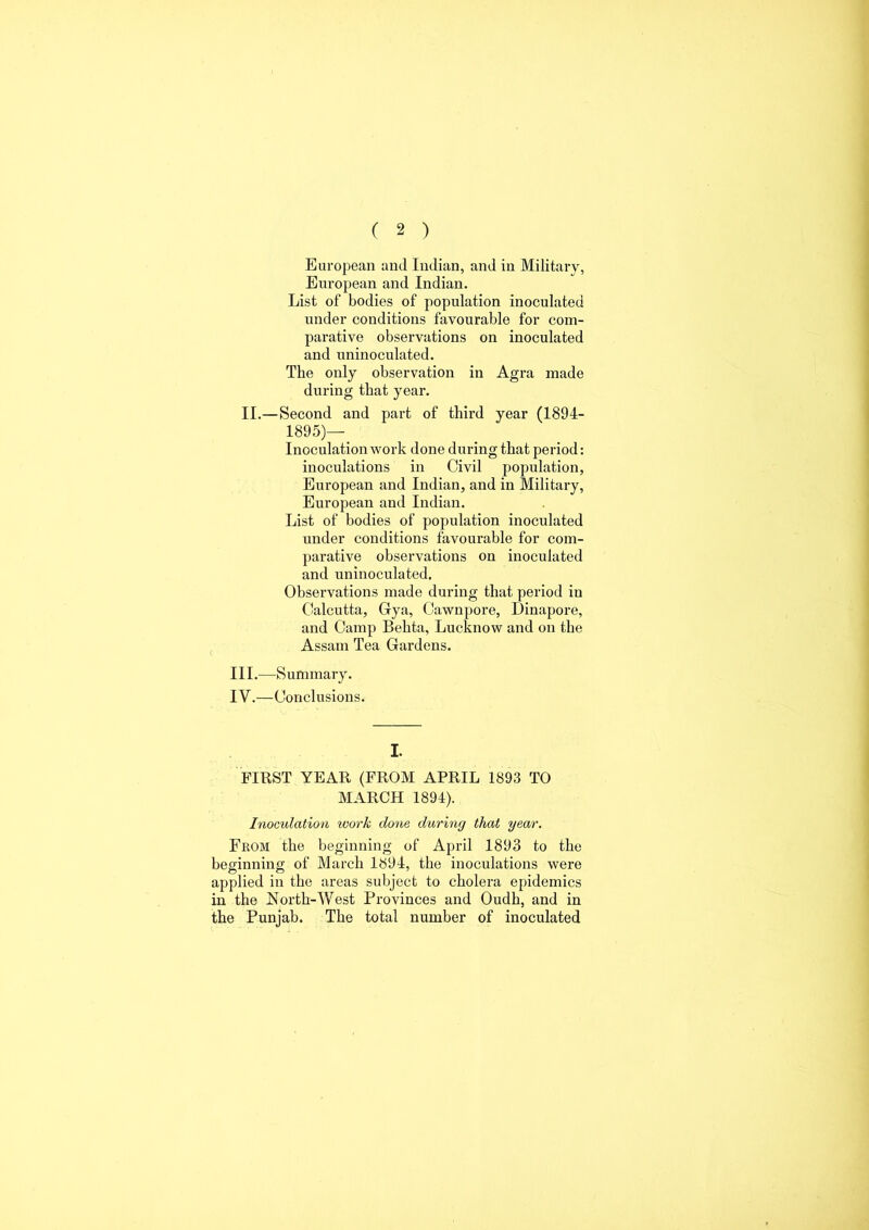 European and Indian, and in Military, European and Indian. List of bodies of population inoculated under conditions favourable for com- parative observations on inoculated and uninoculated. The only observation in Agra made during that year. II.—Second and part of third year (1894- 1895)—_ Inoculation work done during that period: inoculations in Civil population, European and Indian, and in Military, European and Indian. List of bodies of population inoculated under conditions favourable for com- parative observations on inoculated and uninoculated. Observations made during that period iu Calcutta, Gya, Cawnpore, Dinapore, and Camp Behta, Lucknow and on the Assam Tea Gardens. III. —Summary. IV. —Conclusions. I. FIRST YEAR (FROM APRIL 1893 TO MARCH 1894). Inoculation work done during that year. From the beginning of April 1893 to the beginning of March 1894, the inoculations were applied in the areas subject to cholera epidemics in the North-West Provinces and Oudh, and in the Punjab. The total number of inoculated