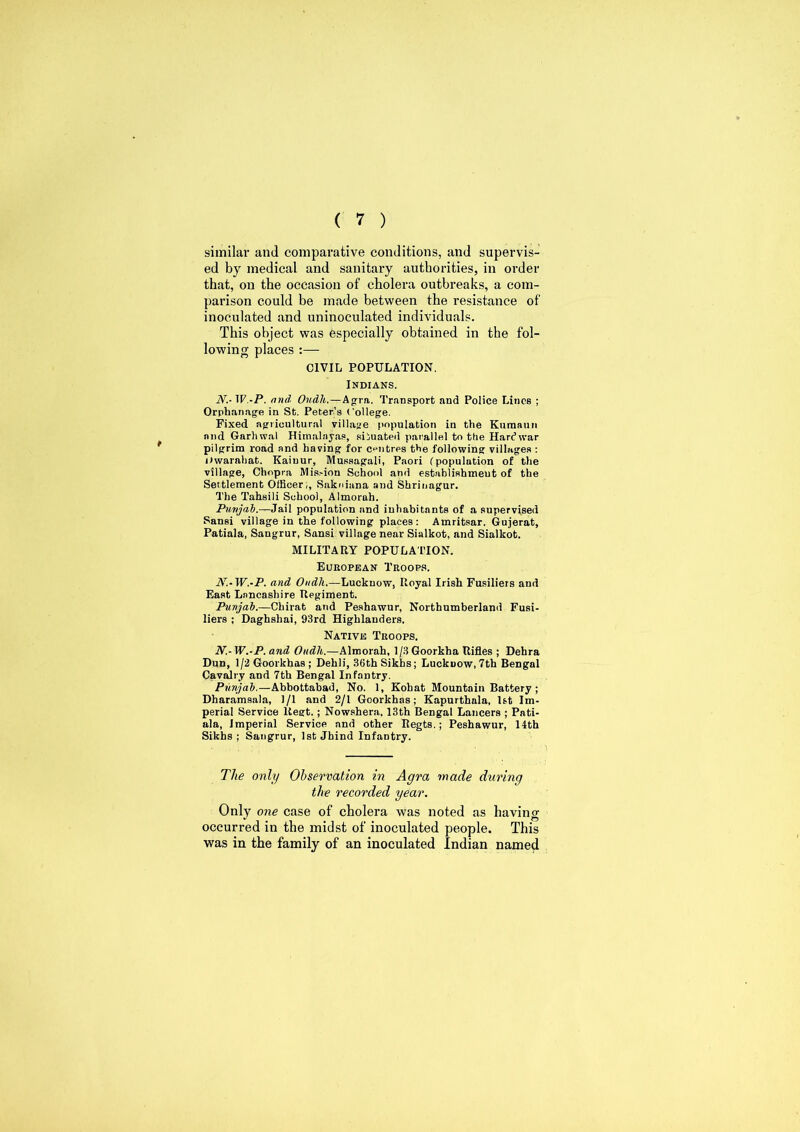 similar and comparative conditions, and supervis- ed by medical and sanitary authorities, in order that, on the occasion of cholera outbreaks, a com- parison could be made between the resistance of inoculated and uninoculated individuals. This object was especially obtained in the fol- lowing places :— CIVIL POPULATION. Indians. N.-W.-P. and. Oudh.—Agra. Transport and Police Lines ; Orphanage in St. Peter’s College. Fixed agricultural village population in the Kumaun and Garhwal Himalayas, situated parallel to tlie Hard war pilgrim road and having for centres the following villages : Dwarahat. Kaiuur, Mussagali, Paori (population of the village, Chopra Mission School and establishment of the Settlement Officer;, Sakniana and Shrinagur. The Tahsili School, Almorah. Punjab.—Jail population and inhabitants of a supervised Sansi village in the following places: Amritsar. Gujerat, Patiala, Sangrur, Sansi village near Sialkot, and Sialkot. MILITARY POPULATION. European Troops. N.-W.-P. and Oudh.—Luckuow, Royal Irish Fusiliers and East Lancashire Regiment. Punjab.—Chirat and Peshawur, Northumberland Fusi- liers ; Daghslrai, 93rd Highlanders. Native Troops. N.- W.-P. and, Oudh.—Almorah, 1/3 Goorkha Rifles ; Dehra Dun, l/2Goorkhas; Dehli, 36th Sikhs; Luckuow, 7th Bengal Cavalry and 7th Bengal Infantry. Punjab.—Abbottabad, No. 1, Kobat Mountain Battery ; Dharamsala, 1/1 and 2/1 Goorkhas; Kapurthala, 1st Im- perial Service ltegt.; Nowshera. 13th Bengal Lancers ; Pati- ala, imperial Service and other Regts.; Peshawur, 14th Sikhs ; Sangrur, 1st Jhind Infantry. The only Observation in Agra made during the recorded year. Only one case of cholera was noted as having occurred in the midst of inoculated people. This was in the family of an inoculated Indian named