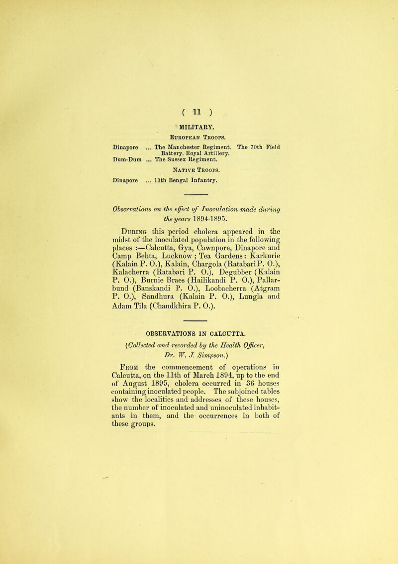 MILITARY. European Troops. Dinapore ... The Manchester Regiment. The 70th Field Battery. Royal Artillery. Dum-Dum ... The Sussex Regiment. Native Troops. Dinapore ... 13th Bengal Infantry. Observations on the effect of Inoculation made during the years 1894-1895. During this period cholera appeared in the midst of the inoculated population in the following places :—Calcutta, Gya, Cawnpore, Dinapore and Camp Behta, Lucknow ; Tea Gardens: Karkurie (Kalain P. 0.), Kalain, Chargola (RatabariP. 0.), Kalacherra (Ratabari P. 0.), Degubber (Kalain P. 0.), Burnie Braes (Hailikandi P. 0.), Pallar- bund (Banskandi P. 0.), Loobacherra (Atgram P. 0.), Sandhura (Kalain P. 0.), Lungla and Adam Tila (Chandkhira P. 0.). OBSERVATIONS IN CALCUTTA. (Collected and recorded by the Health Officer, Dr. W. J. Simpson.) From the commencement of operations in Calcutta, on the 11th of March 1894, up to the end of August 1895, cholera occurred in 36 houses containing inoculated people. The subjoined tables show the localities and addresses of these houses, the number of inoculated and uninoculated inhabit- ants in them, and the occurrences in both of these groups.