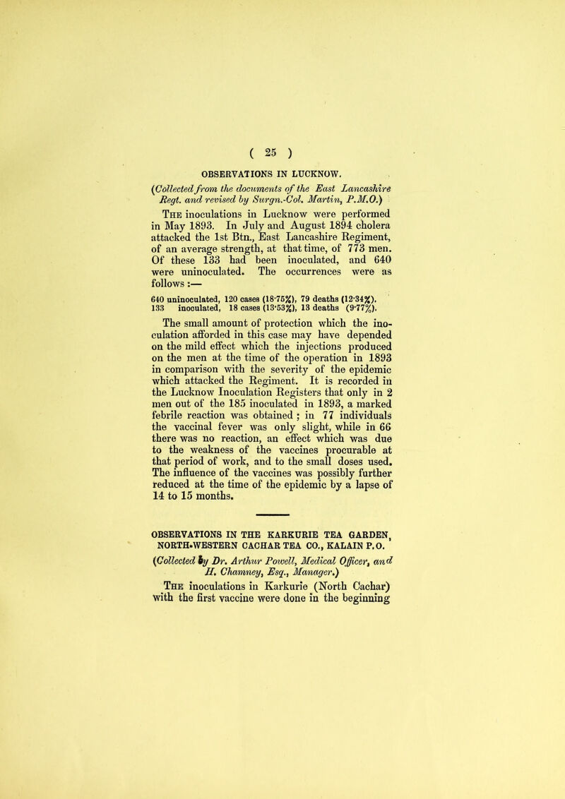 OBSERVATIONS IN LUCKNOW. (Collected from the documents of the East Lancashire Regt. and revised by Surgn.-Col. Martin, P.M.O.) The inoculations in Lucknow were performed in May 1893. In July and August 1894 cholera attacked the 1st Btn., East Lancashire Regiment, of an average strength, at that time, of 773 men. Of these 133 had been inoculated, and 640 were uninoculated. The occurrences were as follows:— 640 uninoculated, 120 cases (18-76%), 79 deaths (12-34%). 133 inoculated, 18 cases (13-53%), 13 deaths (9-77%). The small amount of protection which the ino- culation afforded in this case may have depended on the mild effect which the injections produced on the men at the time of the operation in 1893 in comparison with the severity of the epidemic which attacked the Regiment. It is recorded in the Lucknow Inoculation Registers that only in 2 men out of the 185 inoculated in 1893, a marked febrile reaction was obtained ; in 77 individuals the vaccinal fever was only slight, while in 66 there was no reaction, an effect which was due to the weakness of the vaccines procurable at that period of work, and to the small doses used. The influence of the vaccines was possibly further reduced at the time of the epidemic by a lapse of 14 to 15 months. OBSERVATIONS IN THE KARKURIE TEA GARDEN, NORTH-WESTERN CACHAR TEA CO., KALAIN P.O. {Collected by Dr. Arthur Powell, Medical Officer, and H. Chamney, Esq., Manager.) The inoculations in Karkurie (North Cachar) with the first vaccine were done in the beginning