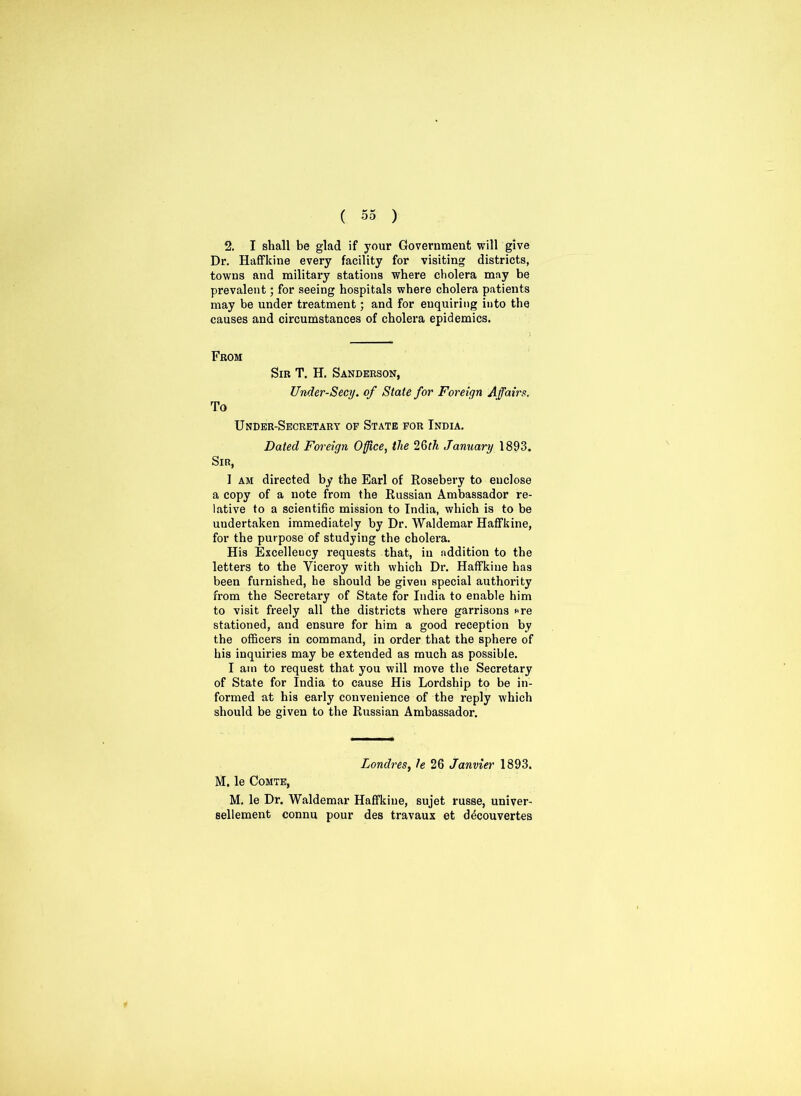 2. I shall be glad if your Government will give Dr. Haffkine every facility for visiting districts, towns and military stations where cholera may be prevalent; for seeing hospitals where cholera patients may be under treatment; and for enquiring into the causes and circumstances of cholera epidemics. From Sir T. H. Sanderson, Under-Secy, of State for Foreign Affairs. To Under-Secretary of State for India. Dated Foreign Office, the 26th January 1893. Sir, I am directed by the Earl of Rosebery to enclose a copy of a note from the Russian Ambassador re- lative to a scientific mission to India, which is to be undertaken immediately by Dr. Waldemar Haffkine, for the purpose of studying the cholera. His Excellency requests that, in addition to the letters to the Viceroy with which Dr. Haffkine has been furnished, he should be given special authority from the Secretary of State for India to enable him to visit freely all the districts where garrisons «re stationed, and ensure for him a good reception by the officers in command, in order that the sphere of his inquiries may be extended as much as possible. I am to request that you will move the Secretary of State for India to cause His Lordship to be in- formed at his early convenience of the reply which should be given to the Russian Ambassador. Londres, 1e 26 Janvier 1893. M. le Comte, M. le Dr. Waldemar Haffkine, sujet russe, univer- sellement connu pour des travaux et d^couvertes