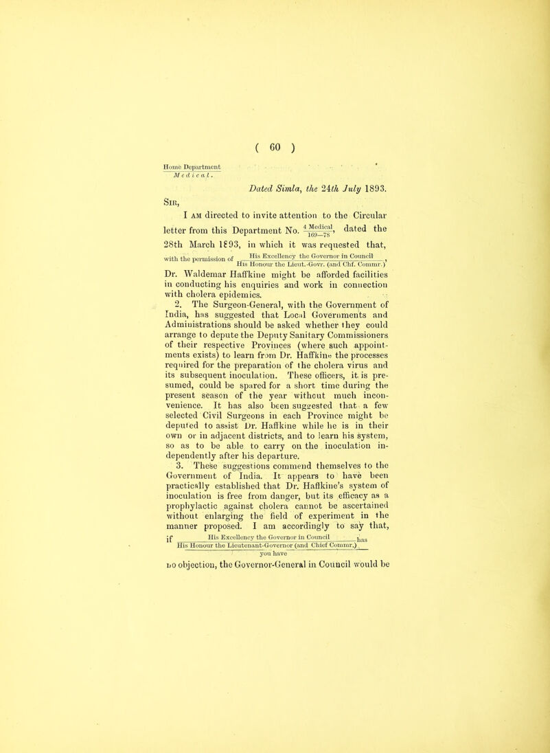 Homo Department Medical. Dated Simla, the ‘litli July 1893. Sir, I am directed to invite attention to the Circular letter from this Department No. 4 ^^g1’ dated the 28th March 1893, in which it was requested that, with the permission of His Excellency the Governor in Council } His Honour the Lieut.-Govr. (and Chf. Commr.) Dr. Waldemar Haffkine might be afforded facilities in conducting his enquiries and work in connection with cholera epidemics. 2. The Surgeon-General, with the Government of India, has suggested that Local Governments and Administrations should be asked whether they could arrange to depute the Deputy Sanitary Commissioners of their respective Provinces (where such appoint- ments exists) to learn from Dr. Haffkine the processes required for the preparation of the cholera virus and its subsequent inoculation. These officers, it is pre- sumed, could be spared for a short time during the present season of the year without much incon- venience. It has also been suggested that a few selected Civil Surgeons in each Province might be deputed to assist Dr. Haffkine while he is in their own or in adjacent districts, and to learn his system, so as to be able to carry on the inoculation in- dependently after his departure. 3. These suggestions commend themselves to the Government of India. It appears to have been practically established that Dr. Haffkine’s system of inoculation is free from danger, but its efficacy as a prophylactic against cholera cannot be ascertained without enlarging the field of experiment in the manner proposed. I am accordingly to say that, jp His Excellency the Governor in Council ^as His Honour the Lieutenant-Governor (and Chief Commr.) you have no objection, the Governor-General in Council would be