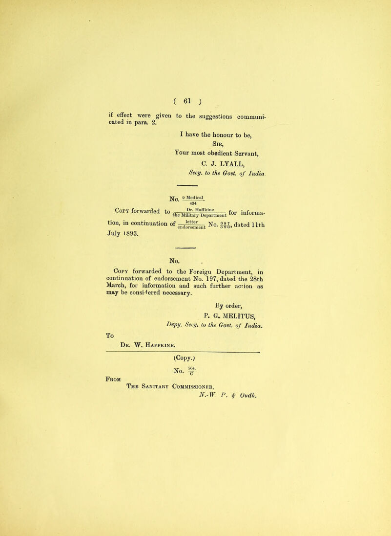if effect were given to the suggestions communi- cated in para. 2. I have the honour to be, Sir, Your most obedient Servant, C. J. LYALL, Secy, to the Govt, of India 9 Medical 434 Copy forwarded to Dr. Haffkine the Military Department for informa- tion, in continuation of —letter endorsement July 1893. No. §fj, dated 11th No. Copy forwarded to the Foreigu Department, in continuation of endorsement No. 197, dated the 28th March, for information aud such further action as may be considered necessary. By order, P. G. MELITUS, Uepy. Secy, to the Govt, of India. To Dr. W. Haffkine. From (Copy-i vr 564. No. -g- The Sanitary Commissioner, N.-W P. fy Qudh.