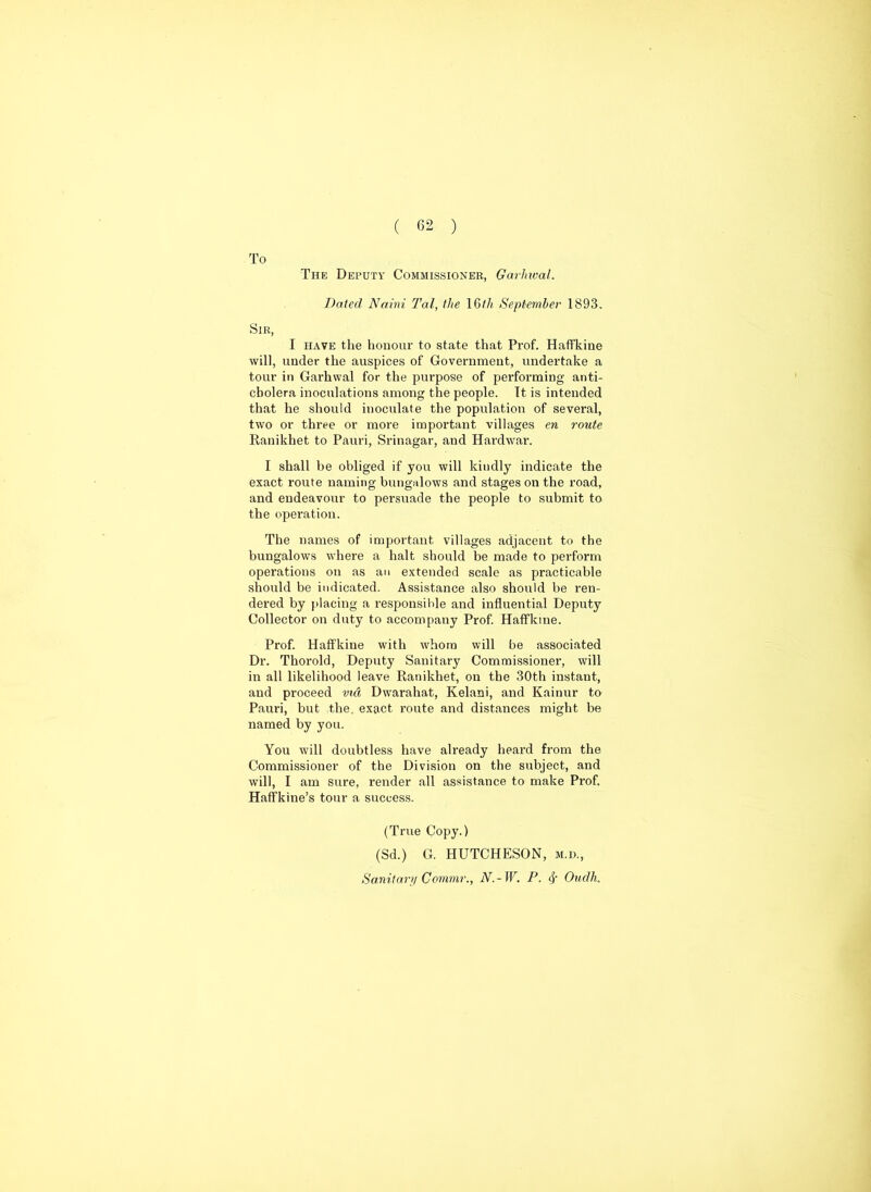 To The Deputy Commissioner, Garliwal. Dated Naini Tal, the 16th September 1893. Sir, I have the honour to state that Prof. Haffkine will, under the auspices of Government, undertake a tour in Garhwal for the purpose of performing anti- cbolera inoculations among the people. It is intended that he should inoculate the population of several, two or three or more important villages en route Ranikhet to Pauri, Srinagar, and Hardwar. I shall be obliged if you will kindly indicate the exact route naming bungalows and stages on the road, and endeavour to persuade the people to submit to the operation. The names of important villages adjacent to the bungalows where a halt should be made to perform operations on as an extended scale as practicable should be indicated. Assistance also should be ren- dered by placing a responsible and influential Deputy Collector on duty to accompany Prof. Haffkine. Prof. Haffkine with whom will be associated Dr. Thorold, Deputy Sanitary Commissioner, will in all likelihood leave Ranikhet, on the 30th instaut, and proceed vid Dwarahat, Kelani, and Kainur to Pauri, but the. exact route and distances might be named by you. You will doubtless have already heard from the Commissioner of the Division on the subject, and will, I am sure, render all assistance to make Prof. Haffkine’s tour a success. (True Copy.) (Sd.) G. HUTCHESON, m.d.,