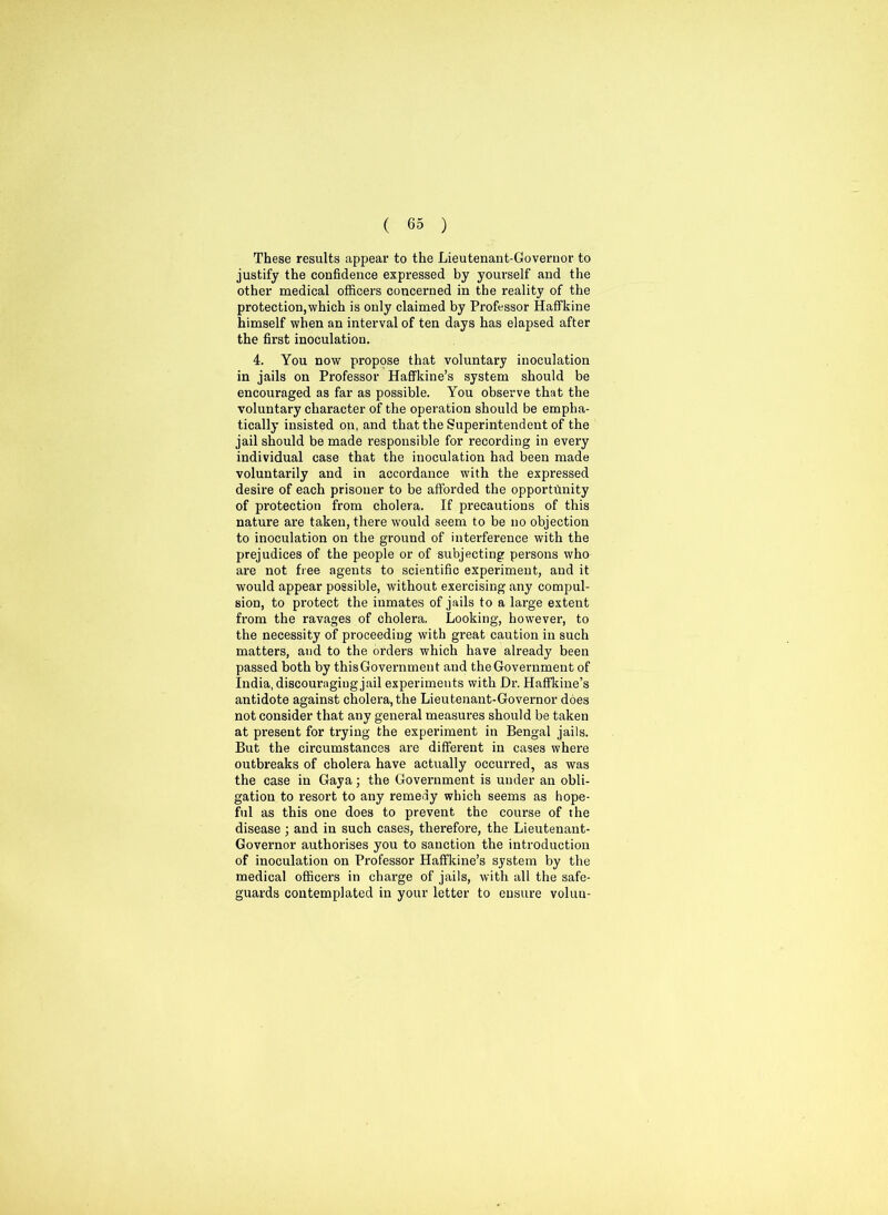 These results appear to the Lieutenant-Governor to justify the confidence expressed by yourself and the other medical officers concerned in the reality of the protection,which is only claimed by Professor Haffkine himself when an interval of ten days has elapsed after the first inoculation. 4. You now propose that voluntary inoculation in jails on Professor Haffkine’s system should be encouraged as far as possible. You observe that the voluntary character of the operation should be empha- tically insisted on, and that the Superintendent of the jail should be made responsible for recording in every individual case that the inoculation had been made voluntarily and in accordance with the expressed desire of each prisoner to be afforded the opportunity of protection from cholera. If precautions of this nature are taken, there would seem to be no objection to inoculation on the ground of interference with the prejudices of the people or of subjecting persons who are not free agents to scientific experiment, and it would appear possible, without exercising any compul- sion, to protect the inmates of jails to a large extent from the ravages of cholera. Looking, however, to the necessity of proceeding with great caution in such matters, and to the orders which have already been passed both by this Government and the Government of India, discouraging jail experiments with Dr. Haffkine’s antidote against cholera, the Lieutenant-Governor does not consider that any general measures should be taken at present for trying the experiment in Bengal jails. But the circumstances are different in cases where outbreaks of cholera have actually occurred, as was the case in Gaya; the Government is under an obli- gation to resort to any remedy which seems as hope- ful as this one does to prevent the course of the disease ; and in such cases, therefore, the Lieutenant- Governor authorises you to sanction the introduction of inoculation on Professor Haffkine’s system by the medical officers in charge of jails, with all the safe- guards contemplated in your letter to ensure volun-
