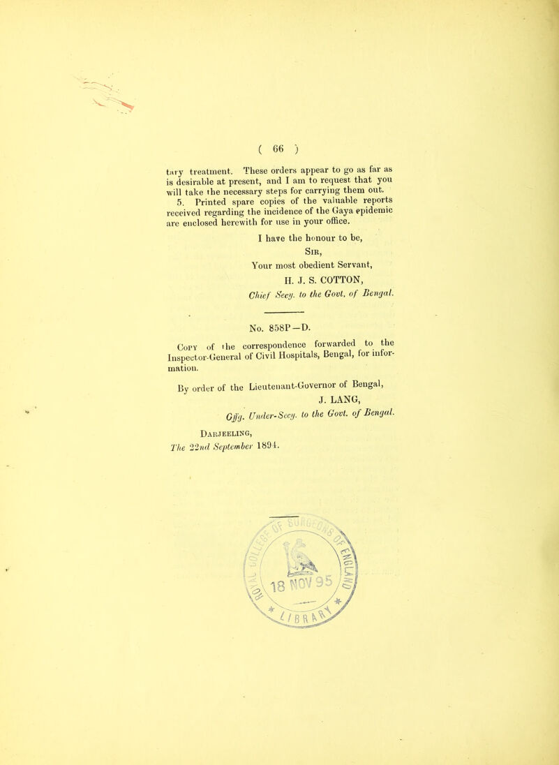 ti»ry treatment. These orders appear to go as far as is desirable at present, and I am to request that you will take the necessary steps for carrying them out. 5. Printed spare copies of the valuable reports received regarding the incidence of the Gaya epidemic are enclosed herewith for use in your office. I have the honour to be, Sib, Your most obedient Servant, II. J. S. COTTON, Chief Sec>/. t0 the Govt• °f Ben0aL No. 858P-D. Copy of the correspondence forwarded to the Inspector-General of Civil Hospitals, Bengal, for infor- mation. By order of the Lieutenant-Governor of Bengal, J. LANG, Cffg. Under-Secy, to the Govt, of Bengal. Darjeeling, The 22nd September 1894.
