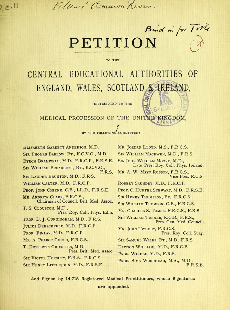 /vv j^TT^ / PETITION TO THE CENTRAL EDUCATIONAL AUTHORITIES OF ENGLAND, WALES, SCOTLANDJ flwshv *1 DISTRIBUTED TO THE MEDICAL PROFESSION OF THE UNlf'Ei'KlSGDOM, V l fiftHSt BY THE FOLLOWINc/ COMMITTEE I Elizabeth Garrett Anderson, M.D. Sir Thomas Barlow, Bt., K.C.V.O., M.D. Byrom Bramwell, M.D., F.R.C.P., F.R.S.E. Sir William Broadbent, Bt., K.C.V.O., F.R.S. Sir Lauder Brunton, M.D., F.R.S. William Carter, M.D., F.R.C.P. Prof. John Chiene, C.B., LL.D., F.R.S.E. Mr. Andrew Clark, F.R.C.S., Chairman of Council, Brit. Med. Assoc. T. S. Clouston, M.D., Pres. Roy. Coll. Phys. Edin. Prof. D. J. Cunningham, M.D., F.R.S. Julius Dreschfeld, M.D. F.R.C.P. Prof. Finlay, M.D., F.R.C.P. Mr. A. Pearce Gould, PLR.C.S. T. Dryslwyn Griffiths, M.D., Pres. Brit. Med. Assoc. Sir Victor Horsley, F.R.S., F.R.C.S. Sir Henry Littlejohn, M.D., F.R.S.E. Mr. Jordan Lloyd. M.S., F.R.C.S. Sir William Macewen, M.D., F.R.S. Sir John William Moore, M.D., Late Pres. Roy. Coll. Phys. Ireland. Mr. A. W. Mayo Robson, F.R.C.S., Vice-Pres. R.C.S. Robert Saundby, M.D., F.R.C.P. Prof. C. Hunter Stewart, M.D., F.R.S.E. Sir Henry Thompson, Bt., F.R.C.S. Sir William Thomson. C.B., F.R.C.S. Mr. Charles S. Tomes, F.R.C.S., F.R.S. Sir William Turner, K.C.B., F.R.S., Pres. Gen. Med. Council. Mr. John Tweedy, F.R.C.S., Pres. Roy. Coll. Surg. Sir Samuel Wilks, Bt., M.D., F.R.S. Dawson Williams, M.D., F.R.C.P. Prof. Windle, M.D., F.R.S. Prof. Sims Woodhead, M.A., M.D., F.R.S.E. And Signed by 14,718 Registered Medical Practitioners, whose Signatures are appended.