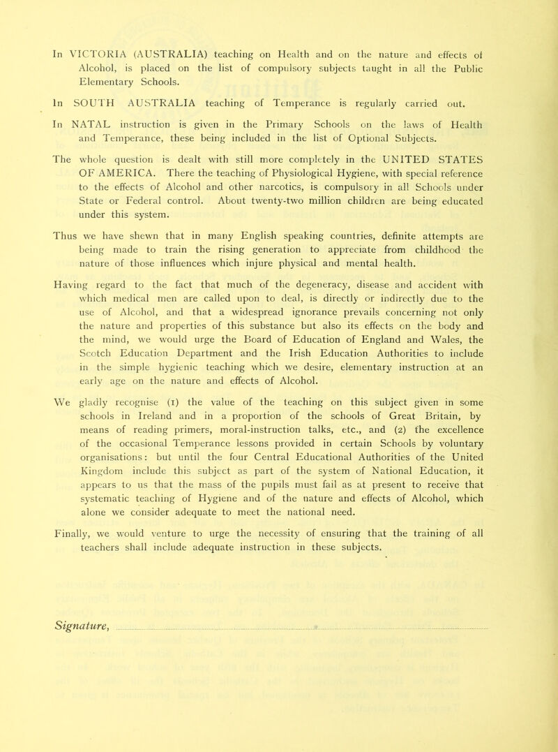 In VICTORIA (AUSTRALIA) teaching on Health and on the nature and effects of Alcohol, is placed on the list of compulsory subjects taught in all the Public Elementary Schools. In SOUTH AUSTRALIA teaching of Temperance is regularly carried out. In NATAL instruction is given in the Primary Schools on the laws of Plealth and Temperance, these being included in the list of Optional Subjects. The whole question is dealt with still more completely in the UNITED STATES OF AMERICA. There the teaching of Physiological Hygiene, with special reference to the effects of Alcohol and other narcotics, is compulsory in all Schools under State or Federal control. About twenty-two million children are being educated under this system. Thus we have shewn that in many English speaking countries, definite attempts are being made to train the rising generation to appreciate from childhood the nature of those influences which injure physical and mental health. Having regard to the fact that much of the degeneracy, disease and accident with which medical men are called upon to deal, is directly or indirectly due to the use of Alcohol, and that a widespread ignorance prevails concerning not only the nature and properties of this substance but also its effects on the body and the mind, we would urge the Board of Education of England and Wales, the Scotch Education Department and the Irish Education Authorities to include in the simple hygienic teaching which we desire, elementary instruction at an early age on the nature and effects of Alcohol. We gladly recognise (i) the value of the teaching on this subject given in some schools in Ireland and in a proportion of the schools of Great Britain, by means of reading primers, moral-instruction talks, etc., and (2) the excellence of the occasional Temperance lessons provided in certain Schools by voluntary organisations: but until the four Central Educational Authorities of the United Kingdom include this subject as part of the system of National Education, it appears to us that the mass of the pupils must fail as at present to receive that systematic teaching of Hygiene and of the nature and effects of Alcohol, which alone we consider adequate to meet the national need. Finally, we would venture to urge the necessity of ensuring that the training of all teachers shall include adequate instruction in these subjects. Signature,