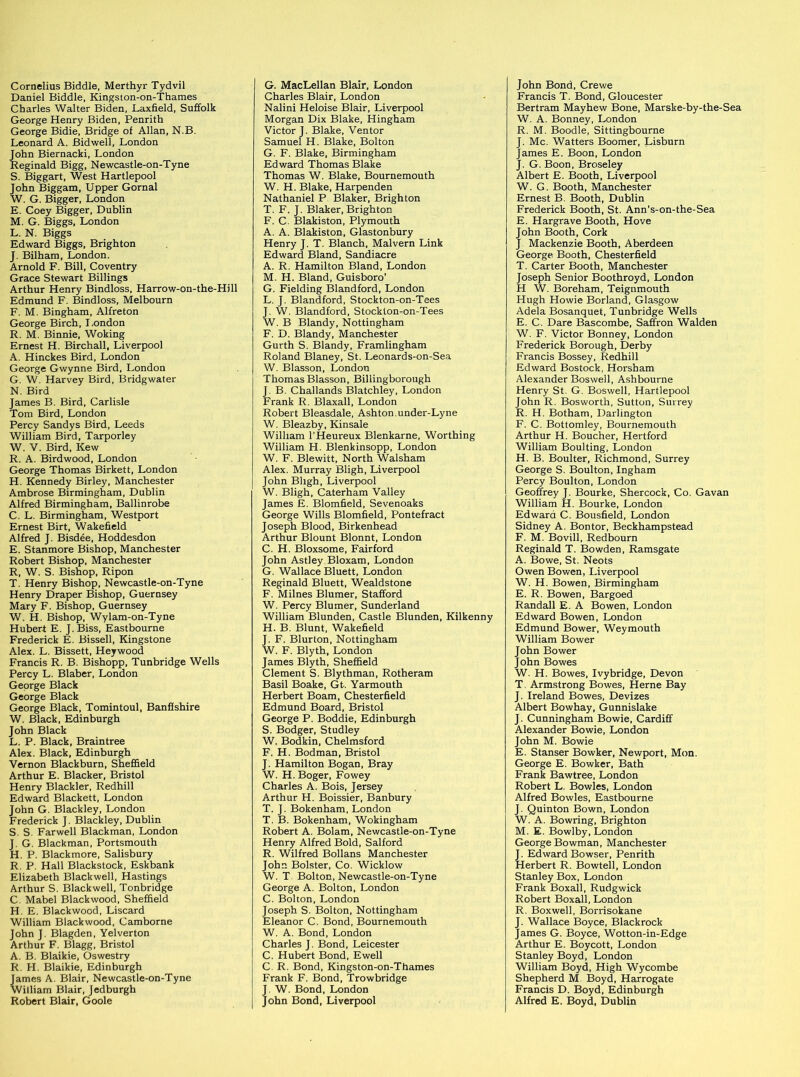 Cornelius Biddle, Merthyr Tydvil Daniel Biddle, Kingston-on-Thames Charles Walter Biden, Laxfield, Suffolk George Henry Biden, Penrith George Bidie, Bridge of Allan, N.B. Leonard A. Bid well, London John Biernacki, London Reginald Bigg, Newcastle-on-Tyne S. Biggart, West Hartlepool John Biggam, Upper Gornal W. G. Bigger, London E. Coey Bigger, Dublin M. G. Biggs, London L. N. Biggs Edward Biggs, Brighton J. Bilham, London. Arnold F. Bill, Coventry Grace Stewart Billings Arthur Henry Bindloss, Harrow-on-the-Hill Edmund F. Bindloss, Melbourn F. M. Bingham, Alfreton George Birch, I.ondon R. M. Binnie, Woking Ernest H. Birchall, Liverpool A. Hinckes Bird, London George Gwynne Bird, London G. W. Harvey Bird, Bridgwater N. Bird James B. Bird, Carlisle Tom Bird, London Percy Sandys Bird, Leeds William Bird, Tarporley W. V. Bird, Kew R. A. Birdwood, London George Thomas Birkett, London H. Kennedy Birley, Manchester Ambrose Birmingham, Dublin Alfred Birmingham, Ballinrobe C. L. Birmingham, Westport Ernest Birt, Wakefield Alfred J. Bisdee, Hoddesdon E. Stanmore Bishop, Manchester Robert Bishop, Manchester R, W. S. Bishop, Ripon T. Henry Bishop, Newcastle-on-Tyne Henry Draper Bishop, Guernsey Mary F. Bishop, Guernsey W. H. Bishop, Wylam-on-Tyne Hubert E. J. Biss, Eastbourne Frederick E. Bissell, Kingstone Alex. L. Bissett, Heywood Francis R. B. Bishopp, Tunbridge Wells Percy L. Blaber, London George Black George Black George Black, Tomintoul, Banffshire W. Black, Edinburgh John Black L. P. Black, Braintree Alex. Black, Edinburgh Vernon Blackburn, Sheffield Arthur E. Blacker, Bristol Henry Blackler, Redhill Edward Blackett, London John G. Blackley, London Frederick J. Blackley, Dublin S. S. Farwell Blackman, London J. G. Blackman, Portsmouth H. P. Blackmore, Salisbury R, P. Hall Blackstock, Eskbank Elizabeth Blackwell, Hastings Arthur S. Blackwell, Tonbridge C. Mabel Blackwood, Sheffield H. E. Blackwood, Liscard William Blackwood, Camborne John J. Blagden, Yelverton Arthur F. Blagg, Bristol A. B. Blaikie, Oswestry R. H. Blaikie, Edinburgh James A. Blair, Newcastle-on-Tyne William Blair, Jedburgh Robert Blair, Goole G. MacLellan Blair, London Charles Blair, London Nalini Heloise Blair, Liverpool Morgan Dix Blake, Hingham Victor J. Blake, Ventor Samuel H. Blake, Bolton G. F. Blake, Birmingham Edward Thomas Blake Thomas W. Blake, Bournemouth W. H. Blake, Harpenden Nathaniel P Blaker, Brighton T. F. J. Blaker, Brighton F. C. Blakiston, Plymouth A. A. Blakiston, Glastonbury Henry J. T. Blanch, Malvern Link Edward Bland, Sandiacre A. R. Hamilton Bland, London M. H. Bland, Guisboro’ G. Fielding Blandford, London L. J. Blandford, Stockton-on-Tees J. W. Blandford, Stockton-on-Tees W. B Blandy, Nottingham F. D. Blandy, Manchester Gurth S. Blandy, Framlingham Roland Blaney, St. Leonards-on-Sea W. Blasson, London Thomas Blasson, Billingborough J. B. Challands Blatchley, London Frank R. Blaxall, London Robert Bleasdale, Ashton.under-Lyne W. Bleazby, Kinsale William l’Heureux Blenkarne, Worthing William H. Blenkinsopp, London W. F. Blewitt, North Walsham Alex. Murray Bligh, Liverpool John Bligh, Liverpool W. Bligh, Caterham Valley James E. Blomfield, Sevenoaks George Wills Blomfield, Pontefract Joseph Blood, Birkenhead Arthur Blount Blonnt, London C. H. Bloxsome, Fairford John Astley Bloxam, London G. Wallace Bluett, London Reginald Bluett, Wealdstone F. Milnes Blumer, Stafford W. Percy Blumer, Sunderland William Blunden, Castle Blunden, Kilkenny H. B. Blunt, Wakefield J. F. Blurton, Nottingham W. F. Blyth, London James Blyth, Sheffield Clement S. Blythman, Rotheram Basil Boake, Gt-. Yarmouth Herbert Boam, Chesterfield Edmund Board, Bristol George P. Boddie, Edinburgh S. Bodger, Studley W. Bodkin, Chelmsford F. H. Bodman, Bristol J. Hamilton Bogan, Bray W. H.Boger, Fowey Charles A. Bois, Jersey Arthur H. Boissier, Banbury T. J. Bokenham, London T. B. Bokenham, Wokingham Robert A. Bolam, Newcastle-on-Tyne Henry Alfred Bold, Salford R. Wilfred Bollans Manchester John Bolster, Co. Wicklow W. T Bolton, Newcastle-on-Tyne George A. Bolton, London C. Bolton, London Joseph S. Bolton, Nottingham Eleanor C. Bond, Bournemouth W. A. Bond, London Charles J. Bond, Leicester C. Hubert Bond, Ewell C. R. Bond, Kingston-on-Thames Frank F. Bond, Trowbridge J. W. Bond, London John Bond, Liverpool John Bond, Crewe Francis T. Bond, Gloucester Bertram Mayhew Bone, Marske-by-the-Sea W. A. Bonney, London R. M. Boodle, Sittingbourne J. Me. Watters Boomer, Lisburn James E. Boon, London J. G. Boon, Broseley Albert E. Booth, Liverpool W. G. Booth, Manchester Ernest B. Booth, Dublin Frederick Booth, St. Ann’s-on-the-Sea E. Hargrave Booth, Hove John Booth, Cork J Mackenzie Booth, Aberdeen George Booth, Chesterfield T. Carter Booth, Manchester Joseph Senior Boothroyd, London H W. Boreham, Teignmouth Hugh Howie Borland, Glasgow Adela Bosanquet, Tunbridge Wells E. C. Dare Bascombe, Saffron Walden W. F. Victor Bonney, London Frederick Borough, Derby Francis Bossey, Redhill Edward Bostock, Horsham Alexander Boswell, Ashbourne Henry St. G. Boswell, Hartlepool John R. Bosworth, Sutton, Surrey R. H. Botham, Darlington F. C. Bottomley, Bournemouth Arthur H. Boucher, Hertford William Boulting, London H. B. Boulter, Richmond, Surrey George S. Boulton, Ingham Percy Boulton, London Geoffrey J. Bourke, Shercock, Co. Gavan William H. Bourke, London Edward C. Bousfield, London Sidney A. Bontor, Beckhampstead F. M. Bovill, Redbourn Reginald T. Bowden, Ramsgate A. Bowe, St. Neots Owen Bowen, Liverpool W. H. Bowen, Birmingham E. R. Bowen, Bargoed Randall E. A Bowen, London Edward Bowen, London Edmund Bower, Weymouth William Bower John Bower John Bowes W. H. Bowes, Ivybridge, Devon T. Armstrong Bowes, Herne Bay J. Ireland Bowes, Devizes Albert Bowhay, Gunnislake J. Cunningham Bowie, Cardiff Alexander Bowie, London John M. Bowie E. Stanser Bowker, Newport, Mon. George E. Bowker, Bath Frank Bawtree, London Robert L. Bowles, London Alfred Bowles, Eastbourne J. Quinton Bown, London W. A. Bowring, Brighton M. E. Bowlby, London George Bowman, Manchester J. Edward Bowser, Penrith Herbert R. Bowtell, London Stanley Box, London Frank Boxall, Rudgwick Robert Boxall, London R. Boxwell, Borrisokane J. Wallace Boyce, Blackrock James G. Boyce, Wotton-in-Edge Arthur E. Boycott, London Stanley Boyd, London William Boyd, High Wycombe Shepherd M Boyd, Harrogate Francis D. Boyd, Edinburgh Alfred E. Boyd, Dublin