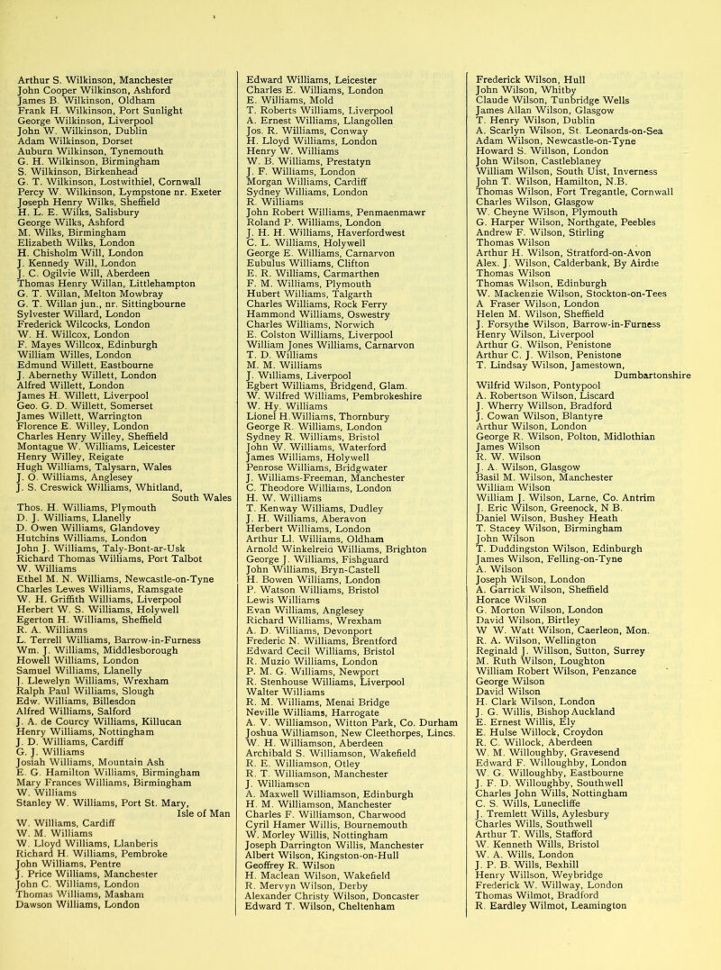 John Cooper Wilkinson, Ashford James B. Wilkinson, Oldham Frank H. Wilkinson, Port Sunlight George Wilkinson, Liverpool John W. Wilkinson, Dublin Adam Wilkinson, Dorset Auburn Wilkinson, Tynemouth G. H. Wilkinson, Birmingham S. Wilkinson, Birkenhead G. T. Wilkinson, Lostwithiel, Cornwall Percy W. Wilkinson, Lympstone nr. Exeter Joseph Henry Wilks, Sheffield H. L. E. Wilks, Salisbury George Wilks, Ashford M. Wilks, Birmingham Elizabeth Wilks, London H. Chisholm Will, London J. Kennedy Will, London J. C. Ogilvie Will, Aberdeen Thomas Henry Willan, Littlehampton G. T. Willan, Melton Mowbray G. T. Willan jun., nr. Sittingbourne Sylvester Willard, London Frederick Wilcocks, London W. H. Willcox, London F. Mayes Willcox, Edinburgh William Willes, London Edmund Willett, Eastbourne J. Abernethy Willett, London Alfred Willett, London James H. Willett, Liverpool Geo. G. D. Willett, Somerset James Willett, Warrington Florence E. Willey, London Charles Henry Willey, Sheffield Montague W. Williams, Leicester Henry Willey, Reigate Hugh Williams, Talysarn, Wales J. O. Williams, Anglesey J. S. Creswick Williams, Whitland, South Wales Thos. H. Williams, Plymouth D. J. Williams, Llanelly D. Owen Williams, Glandovey Hutchins Williams, London John J. Williams, Taly-Bont-ar-Usk Richard Thomas Williams, Port Talbot W. Williams Ethel M. N. Williams, Newcastle-on-Tyne Charles Lewes Williams, Ramsgate W. H. Griffith Williams, Liverpool Herbert W. S. Williams, Holywell Egerton H. Williams, Sheffield R. A. Williams L. Terrell Williams, Barrow-in-Furness Wm. J. Williams, Middlesborough Howell Williams, London Samuel Williams, Llanelly ]. Llewelyn Williams, Wrexham Ralph Paul Williams, Slough Edw. Williams, Billesdon Alfred Williams, Salford J. A. de Courcy Williams, Killucan Henry Williams, Nottingham J. D. Williams, Cardiff G. J. Williams Josiah Williams, Mountain Ash E. G. Hamilton Williams, Birmingham Mary Frances Williams, Birmingham W. Williams Stanley W. Williams, Port St. Mary, Isle of Man W. Williams, Cardiff W. M. Williams W. Lloyd Williams, Llanberis Richard H. Williams, Pembroke John Williams, Pentre J. Price Williams, Manchester John C. Williams, London Thomas Williams, Masham Dawson Williams, London Charles E. Williams, London E. Williams, Mold T. Roberts Williams, Liverpool A. Ernest Williams, Llangollen Jos. R. Williams, Conway H. Lloyd Williams, London Henry W. Williams W. B. Williams, Prestatyn J. F. Williams, London Morgan Williams, Cardiff Sydney Williams, London R. Williams John Robert Williams, Penmaenmawr Roland P. Williams, London J. H. H. Williams, Haverfordwest C. L. Williams, Holywell George E. Williams, Carnarvon Eubulus Williams, Clifton E. R. Williams, Carmarthen F. M. Williams, Plymouth Hubert Williams, Talgarth Charles Williams, Rock Ferrj' Hammond Williams, Oswestry Charles Williams, Norwich E. Colston Williams, Liverpool William Jones Williams, Carnarvon T. D. Williams M. M. Williams J. Williams, Liverpool Egbert Williams, Bridgend, Glam. W. Wilfred Williams, Pembrokeshire W. Hy. Williams Lionel H.Williams, Thornbury George R. Williams, London Sydney R. Williams, Bristol John W. Williams, Waterford James Williams, Holywell Penrose Williams, Bridgwater J. Williams-Freeman, Manchester C. Theodore Williams, London H. W. Williams T. Kenway Williams, Dudley J. H. Williams, Aberavon Herbert Williams, London Arthur LI. Williams, Oldham Arnold Winkelreia Williams, Brighton George J. Williams, Fishguard John Williams, Bryn-Castell H. Bowen Williams, London P. Watson Williams, Bristol Lewis Williams Evan Williams, Anglesey Richard Williams, Wrexham A. D. Williams, Devonport Frederic N. Williams, Brentford Edward Cecil Williams, Bristol R. Muzio Williams, London P. M. G. Williams, Newport R. Stenhouse Williams, Liverpool Walter Williams R. M. Williams, Menai Bridge Neville Williams, Harrogate A. V. Williamson, Witton Park, Co. Durham Joshua Williamson, New Cleethorpes, Lines. W. H. Williamson, Aberdeen Archibald S. Williamson, Wakefield R. E. Williamson, Otley R. T. Williamson, Manchester J. Williamson A. Maxwell Williamson, Edinburgh H. M. Williamson, Manchester Charles F. Williamson, Charwood Cyril Hamer Willis, Bournemouth W. Morley Willis, Nottingham Joseph Darrington Willis, Manchester Albert Wilson, Kingston-on-Hull Geoffrey R. Wilson H. Maclean Wilson, Wakefield R. Mervyn Wilson, Derby Alexander Christy Wilson, Doncaster Edward T. Wilson, Cheltenham John Wilson, Whitby Claude Wilson, Tunbridge Wells James Allan Wilson, Glasgow T. Henry Wilson, Dublin A. Scarlyn Wilson, St. Leonards-on-Sea Adam Wilson, Newcastle-on-Tyne Howard S. Willson, London John Wilson, Castleblaney William Wilson, South Uist, Inverness John T. Wilson, Hamilton, N.B. Thomas Wilson, Fort Tregantle, Cornwall Charles Wilson, Glasgow W. Cheyne Wilson, Plymouth G. Harper Wilson, Northgate, Peebles Andrew F. Wilson, Stirling Thomas Wilson Arthur H. Wilson, Stratford-on-Avon Alex. J. Wilson, Calderbank, By Airdie Thomas Wilson Thomas Wilson, Edinburgh W. Mackenzie Wilson, Stockton-on-Tees A Fraser Wilson, London Helen M. Wilson, Sheffield J. Forsythe Wilson, Barrow-in-Furness Henry Wilson, Liverpool Arthur G. Wilson, Penistone Arthur C. J. Wilson, Penistone T. Lindsay Wilson, Jamestown, Dumbartonshire Wilfrid Wilson, Pontypool A. Robertson Wilson, Liscard J. Wherry Willson, Bradford J. Cowan Wilson, Blantyre Arthur Wilson, London George R. Wilson, Polton, Midlothian James Wilson R. W. Wilson J. A. Wilson, Glasgow Basil M. Wilson, Manchester William Wilson William J. Wilson, Larne, Co. Antrim J. Eric Wilson, Greenock, N.B. Daniel Wilson, Bushey Heath T. Stacey Wilson, Birmingham John Wilson T. Duddingston Wilson, Edinburgh James Wilson, Felling-on-Tyne A. Wilson Joseph Wilson, London A. Garrick Wilson, Sheffield Horace Wilson G. Morton Wilson, London David Wilson, Birtley W W. Watt Wilson, Caerleon, Mon. R. A. Wilson. Wellington Reginald J. Willson, Sutton, Surrey M. Ruth Wilson, Lough ton William Robert Wilson, Penzance George Wilson David Wilson H. Clark Wilson, London J. G. Willis, Bishop Auckland E. Ernest Willis, Ely E. Hulse Willock, Croydon R. C. Willock, Aberdeen W. M. Willoughby, Gravesend Edward F. Willoughby, London W. G. Willoughby, Eastbourne J. F. D. Willoughby, Southwell Charles John Wills, Nottingham C. S. Wills, Lunecliffe J. Tremlett Wills, Aylesbury Charles Wills, Southwell Arthur T. Wills, Stafford W. Kenneth Wills, Bristol W. A. Wills, London J. P. B. Wills, Bexhill Henry Willson, Weybridge Frederick W. Willway, London Thomas Wilmot, Bradford R. Eardley Wilmot, Leamington