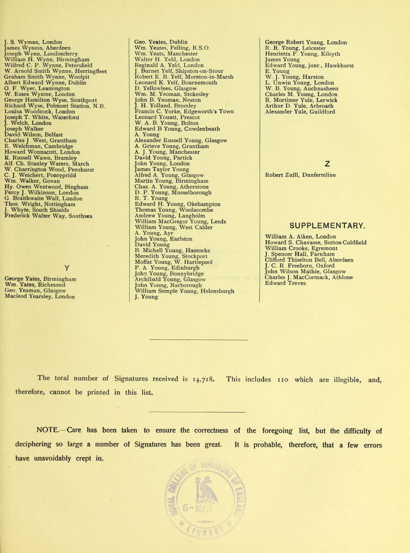 J. S. Wyman, London James Wyness, Aberdeen Joseph Wynn, Londonderry William H. Wynn, Birmingham Wilfred C. P. Wynne, Petersfield W. Arnold Smith Wynne, Herringfleet Graham Smith Wynne, Woolpit Albert Edward Wynne, Dublin O. F. Wyer, Leamington W. Essex Wynter, London George Hamilton Wyse, Southport Richard Wyse, Polmont Station, N.B, Louisa Woodcock, London Joseph T. White, Waterford J. Welch, London Joseph Walker David Wilson, Belfast Charles J West, Grantham E. Welchman, Cambridge Howard Wonnacott, London E. Russell Wawn, Bramley Alf. Ch. Stanley Waters, March W. Charrington Wood, Penshurst C. J. Weichert, Pontypridd Wm. Walker, Govan Hy. Owen Westwood, Bingham Percy J. Wilkinson, London G. Braithwaite Wall, London Thos. Wright, Nottingham J. Whyte, South Shields Frederick Walter Way, Southsea Y George Yates, Birmingham Wm. Yates, Richmond Geo. Yeaman, Glasgow Macleod Yearsley, London Geo. Yeates, Dublin Wm. Yeates, Felling, R.S.O. Wm. Yeats, Manchester Walter H. Yeld, London Reginald A. Yeld, London J. Burnet Yelf, Shipston-on-Stour Robert E. B. Yelf, Moreton-in-Marsh Leonard K. Yelf, Bournemouth D. Yellowlees, Glasgow Wm. M. Yeoman, Stokesley John B. Yeoman, Neston J. H. Yolland, Bromley Francis C. Yorke, Edgeworth’s Town Leonard Youatt, Prescot W. A. B. Young, Bolton Edward B Young, Cowdenbeath A. Young Alexander Russell Young, Glasgow A. Grieve Young, Grantham A. J. Young, Manchester David Young, Partick John Young, London James Taylor Young Alfred A. Young, Glasgow Marfin Young, Birmingham Chas. A. Young, Atherstone D. P. Young, Musselborough R. T. Young Edward H. Young, Okehampton Thomas Young, Woolacombe Andrew Young, Langholm William MacGregor Young, Leeds William Young, West Calder A. Young, Ayr John Young, Earlston David Young B. Michell Young, Hassocks Meredith Young, Stockport Moffat Young, W. Hartlepool P. A Young, Edinburgh John Young, Bonnybridge Archibald Young, Glasgow John Young, Narborough William Semple Young, Helensburgh J. Young George Robert Young, London R. R. Young, Leicester Henrietta F. Young, Kilsyth James Young Edward Young, junr., Hawkhurst E. Young W. J. Young, Harston L. Unwin Young, London W. B. Young, Auchnasheen Charles M. Young, London R. Mortimer Yule, Lerwick Arthur D. Yule, Arbroath Alexander Yule, Guildford z Robert Zuill, Dunfermline SUPPLEMENTARY. William A. Aiken, London Howard S. Chavasse, Sutton Coldfield William Crooke, Egremont J. Spencer Hall, Farnham Clifford Thiselton Bell, Aberdeen J. C. R. Freeborn, Oxford John Wilson Mathie, Glasgow Charles J. MacCormack, Athlone Edward Treves The total number of Signatures received is 14,718. This includes no which are illegible, and, therefore, cannot be printed in this list. NOTE.—Care has been taken to ensure the correctness of the foregoing list, but the difficulty of deciphering so large a number of Signatures has been great. It is probable, therefore, that a few errors have unavoidably crept in.