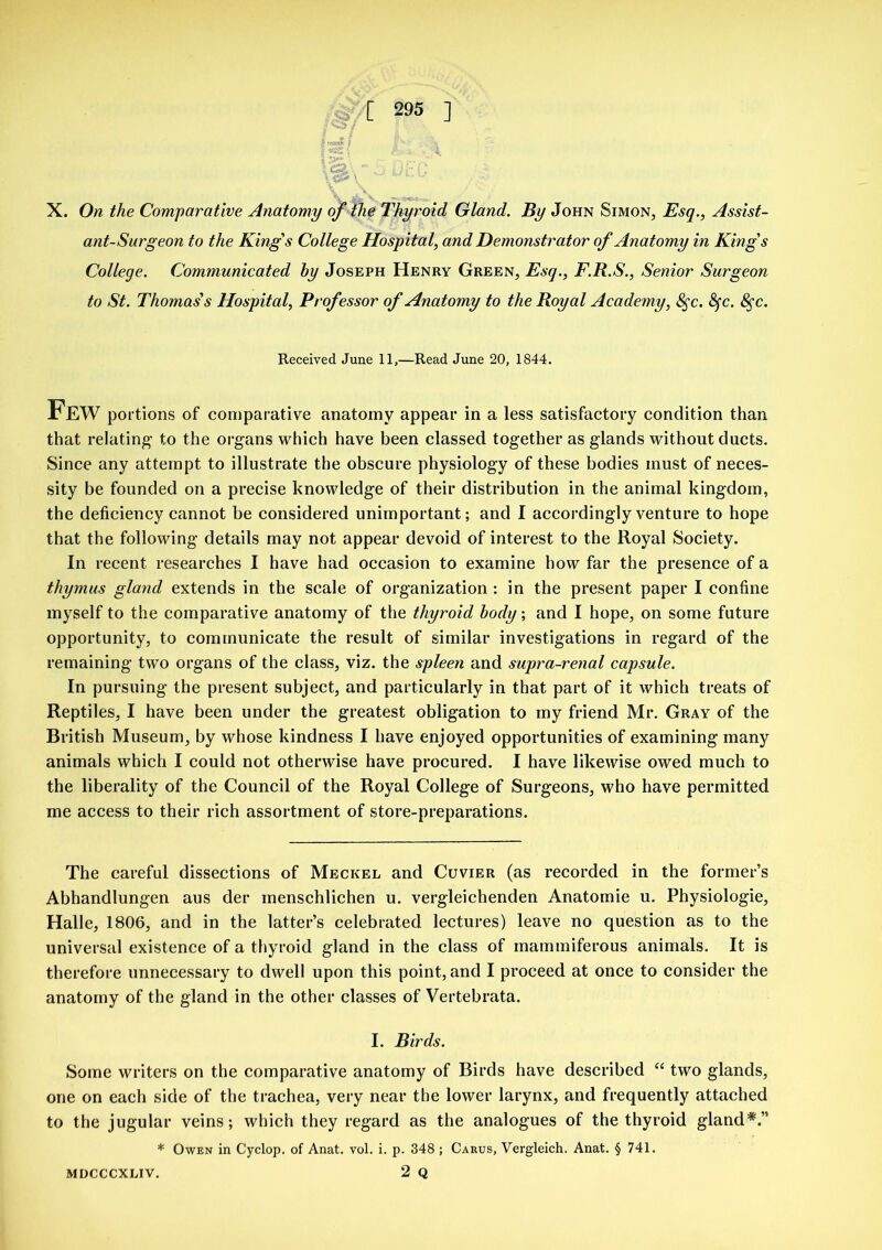 ant-Surgeon to the King's College Hospital, and Demonstrator of Anatomy in King's College. Communicated by Joseph Henry Green, Esq., F.R.S., Senior Surgeon to St. Thomas's Hospital, Professor of Anatomy to the Royal Academy, 8$c. fyc. 8$c. Received June 11,—Read June 20, 1844. Few portions of comparative anatomy appear in a less satisfactory condition than that relating1 to the organs which have been classed together as glands without ducts. Since any attempt to illustrate the obscure physiology of these bodies must of neces- sity be founded on a precise knowledge of their distribution in the animal kingdom, the deficiency cannot be considered unimportant; and I accordingly venture to hope that the following details may not appear devoid of interest to the Royal Society. In recent researches I have had occasion to examine how far the presence of a thymus gland extends in the scale of organization : in the present paper I confine myself to the comparative anatomy of the thyroid body; and I hope, on some future opportunity, to communicate the result of similar investigations in regard of the remaining two organs of the class, viz. the spleen and supra-renal capsule. In pursuing the present subject, and particularly in that part of it which treats of Reptiles, I have been under the greatest obligation to my friend Mr. Gray of the British Museum, by whose kindness I have enjoyed opportunities of examining many animals which I could not otherwise have procured. I have likewise owed much to the liberality of the Council of the Royal College of Surgeons, who have permitted me access to their rich assortment of store-preparations. The careful dissections of Meckel and Cuvier (as recorded in the former’s Abhandlungen aus der inenschlichen u. vergleichenden Anatomie u. Physiologie, Halle, 1806, and in the latter’s celebrated lectures) leave no question as to the universal existence of a thyroid gland in the class of mammiferous animals. It is therefore unnecessary to dwell upon this point, and I proceed at once to consider the anatomy of the gland in the other classes of Vertebrata. I. Birds. Some writers on the comparative anatomy of Birds have described “ two glands, one on each side of the trachea, very near the lower larynx, and frequently attached to the jugular veins; which they regard as the analogues of the thyroid gland*.” * Owen in Cyclop, of Anat. vol. i. p. 348 ; Carus, Vergleich. Anat. § 741. MDCCCXLIV. 2 Q