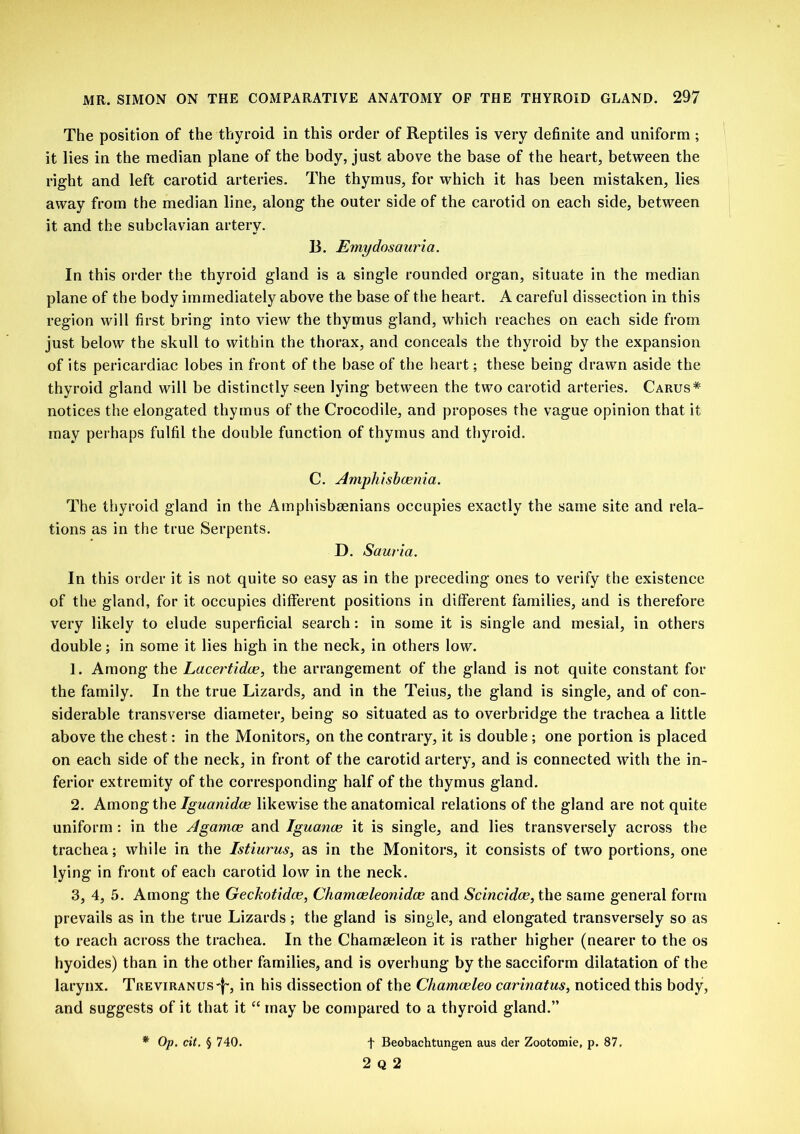 The position of the thyroid in this order of Reptiles is very definite and uniform ; it lies in the median plane of the body, just above the base of the heart, between the right and left carotid arteries. The thymus, for which it has been mistaken, lies away from the median line, along the outer side of the carotid on each side, between it and the subclavian artery. B. Emydosauria. In this order the thyroid gland is a single rounded organ, situate in the median plane of the body immediately above the base of the heart. A careful dissection in this region will first bring into view the thymus gland, which reaches on each side from just below the skull to within the thorax, and conceals the thyroid by the expansion of its pericardiac lobes in front of the base of the heart; these being drawn aside the thyroid gland will be distinctly seen lying between the two carotid arteries. Carus* notices the elongated thymus of the Crocodile, and proposes the vague opinion that it may perhaps fulfil the double function of thymus and thyroid. C. Amphlsboenia. The thyroid gland in the Atnphisbsenians occupies exactly the same site and rela- tions as in the true Serpents. D. Sauria. In this order it is not quite so easy as in the preceding ones to verify the existence of the gland, for it occupies different positions in different families, and is therefore very likely to elude superficial search: in some it is single and mesial, in others double; in some it lies high in the neck, in others low. 1. Among the Lacertidce, the arrangement of the gland is not quite constant for the family. In the true Lizards, and in the Teius, the gland is single, and of con- siderable transverse diameter, being so situated as to overbridge the trachea a little above the chest: in the Monitors, on the contrary, it is double ; one portion is placed on each side of the neck, in front of the carotid artery, and is connected with the in- ferior extremity of the corresponding half of the thymus gland. 2. Among the Iguanidce likewise the anatomical relations of the gland are not quite uniform: in the Agamce and Iguanas it is single, and lies transversely across the trachea; while in the Istiurus, as in the Monitors, it consists of two portions, one lying in front of each carotid low in the neck. 3. 4, 5. Among the Geckotidce, Ch a m as lean i dec and Scincidce, the same general form prevails as in the true Lizards; the gland is single, and elongated transversely so as to reach across the trachea. In the Chameeleon it is rather higher (nearer to the os hyoides) than in the other families, and is overhung by the sacciform dilatation of the larynx. TREViRANUs-f-, in his dissection of the Cliamceleo carinatus, noticed this body, and suggests of it that it “ may be compared to a thyroid gland.” * Op. cit. § 740. f Beobachtungen aus der Zootomie, p. 87, 2 Q 2