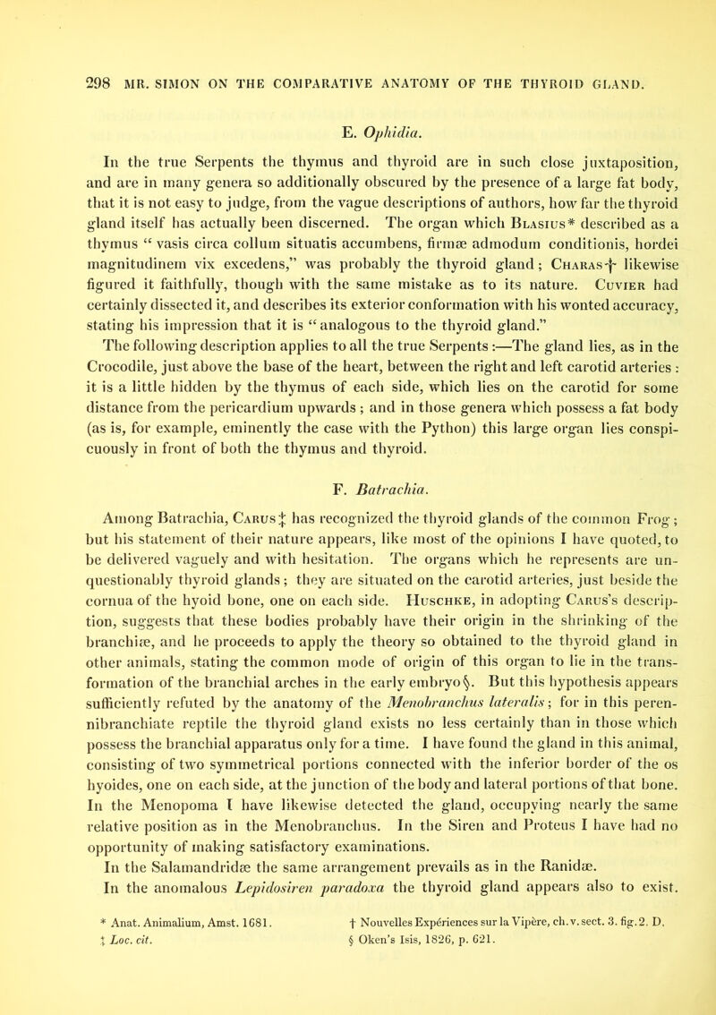 E. Ophidia. In the true Serpents the thymus and thyroid are in such close juxtaposition, and are in many genera so additionally obscured by the presence of a large fat body, that it is not easy to judge, from the vague descriptions of authors, how far the thyroid gland itself has actually been discerned. The organ which Blasius* described as a thymus “ vasis circa collum situatis accumbens, firmrn admodum conditionis, hordei magnitudinem vix excedens,” was probably the thyroid gland; Charas-^ likewise figured it faithfully, though with the same mistake as to its nature. Cuvier had certainly dissected it, and describes its exterior conformation with his wonted accuracy, stating his impression that it is “ analogous to the thyroid gland.” The following description applies to all the true Serpents :—The gland lies, as in the Crocodile, just above the base of the heart, between the right and left carotid arteries : it is a little hidden by the thymus of each side, which lies on the carotid for some distance from the pericardium upwards ; and in those genera which possess a fat body (as is, for example, eminently the case with the Python) this large organ lies conspi- cuously in front of both the thymus and thyroid. F. Batracliia. Among Batrachia, Carus;*; has recognized the thyroid glands of the common Frog ; but his statement of their nature appears, like most of the opinions I have quoted, to be delivered vaguely and with hesitation. The organs which he represents are un- questionably thyroid glands; they are situated on the carotid arteries, just beside the cornua of the hyoid bone, one on each side. Huschke, in adopting Carus’s descrip- tion, suggests that these bodies probably have their origin in the shrinking of the branchire, and he proceeds to apply the theory so obtained to the thyroid gland in other animals, stating the common mode of origin of this organ to lie in the trans- formation of the branchial arches in the early embryo§. But this hypothesis appears sufficiently refuted by the anatomy of the Menobranclms lateralis; for in this peren- nibranchiate reptile the thyroid gland exists no less certainly than in those which possess the branchial apparatus only for a time. I have found the gland in this animal, consisting of two symmetrical portions connected with the inferior border of the os hyoides, one on each side, at the junction of the body and lateral portions of that bone. In the Menopoma l have likewise detected the gland, occupying nearly the same relative position as in the Menobranclms. In the Siren and Proteus I have had no opportunity of making satisfactory examinations. In the Salamandridee the same arrangement prevails as in the Ranidoe. In the anomalous Lepidosiren paradoxa the thyroid gland appears also to exist. * Anat. Animalium, Amst. 1681. % Loc. cit. f Nouvelles Experiences sur la Vipere, ch.v.sect. 3. fig-. 2. D. § Oken’s Isis, 1826, p. 621.