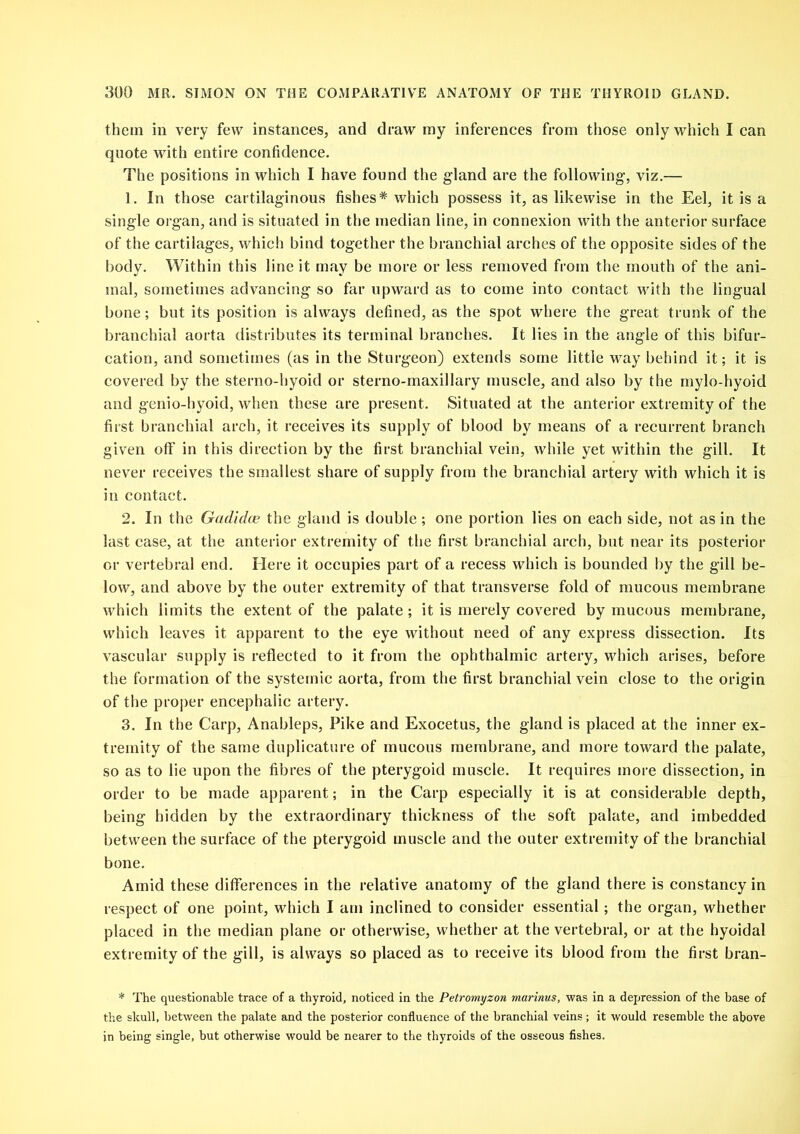 them in very few instances, and draw my inferences from those only which I can quote with entire confidence. The positions in which I have found the gland are the following, viz.— 1. In those cartilaginous fishes* which possess it, as likewise in the Eel, it is a single organ, and is situated in the median line, in connexion with the anterior surface of the cartilages, which bind together the branchial arches of the opposite sides of the body. Within this line it may be more or less removed from the mouth of the ani- mal, sometimes advancing so far upward as to come into contact with the lingual bone; but its position is always defined, as the spot where the great trunk of the branchial aorta distributes its terminal branches. It lies in the angle of this bifur- cation, and sometimes (as in the Sturgeon) extends some little way behind it; it is covered by the sterno-hyoid or sterno-maxillary muscle, and also by the mylo-hyoid and genio-hyoid, when these are present. Situated at the anterior extremity of the first branchial arch, it receives its supply of blood by means of a recurrent branch given off in this direction by the first branchial vein, while yet within the gill. It never receives the smallest share of supply from the branchial artery with which it is in contact. 2. In the Gadidce the gland is double; one portion lies on each side, not as in the last case, at the anterior extremity of the first branchial arch, but near its posterior or vertebral end. Here it occupies part of a recess which is bounded by the gill be- low, and above by the outer extremity of that transverse fold of mucous membrane which limits the extent of the palate ; it is merely covered by mucous membrane, which leaves it apparent to the eye without need of any express dissection. Its vascular supply is reflected to it from the ophthalmic artery, which arises, before the formation of the systemic aorta, from the first branchial vein close to the origin of the proper encephalic artery. 3. In the Carp, Anableps, Pike and Exocetus, the gland is placed at the inner ex- tremity of the same duplicature of mucous membrane, and more toward the palate, so as to lie upon the fibres of the pterygoid muscle. It requires more dissection, in order to be made apparent; in the Carp especially it is at considerable depth, being hidden by the extraordinary thickness of the soft palate, and imbedded between the surface of the pterygoid muscle and the outer extremity of the branchial bone. Amid these differences in the relative anatomy of the gland there is constancy in respect of one point, which I am inclined to consider essential; the organ, whether placed in the median plane or otherwise, whether at the vertebral, or at the hyoidal extremity of the gill, is always so placed as to receive its blood from the first bran- * The questionable trace of a thyroid, noticed in the Petromyzon marinus, was in a depression of the base of the skull, between the palate and the posterior confluence of the branchial veins; it would resemble the above in being single, but otherwise would be nearer to the thyroids of the osseous fishes.