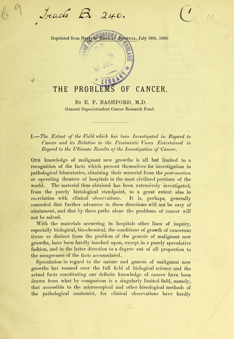 THE PROBL OF CANCER. Reprinted from July 18th, 1903. By E. F. BASHFORD, M.D. General Superintendent Cancer Research Fund. I.— The Extent of the Field which has been Investigated in Regard to Cancer and its Relation to the Pessimistic Views Entertained in Regard to the Ultimate Residts of the Investigation of Cancer. Our knowledge of malignant new growths is all but limited to a recognition of the facts which present themselves for investigation in pathological laboratories, obtaining their material from the post-mortem or operating theatres of hospitals in the most civilized portions of the world. The material thus obtained has been extensively investigated, from the purely histological standpoint, to a great extent also in co-relation with clinical observations. It is, perhaps, generally conceded that further advances in these directions will not be easy of attainment, and that by these paths alone the problems of cancer will not be solved. With the materials occurring in hospitals other lines of inquiry, especially biological, bio-chemical, the conditions of growth of cancerous tissue as distinct from the problem of the genesis of malignant new growths, have been hardly touched upon, except in a purely speculative fashion, and in the latter direction to a degree out of all proportion to the meagreness of the facts accumulated. Speculation in regard to the nature and genesis of malignant new growths has roamed over the full field of biological science and the actual facts constituting our definite knowledge of cancer have been drawn from what by comparison is a singularly limited field, namely, that accessible to the microscopical and other histological methods of the pathological anatomist, for clinical observations have hardly