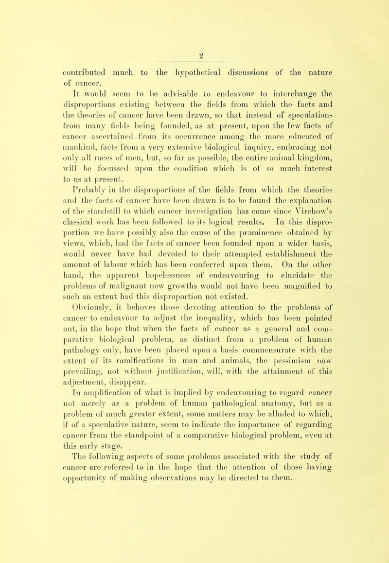 contributed much to the hypothetical discussions of the nature of cancer. It would seem to be advisable to endeavour to interchange the disproportions existing between the fields from which the facts and the theories of cancer have been drawn, so that instead of speculations from many fields being founded, as at present, upon the few facts of cancer ascertained from its occurrence among the more educated of mankind, facts from a very extensive biological inquiry, embracing not only all races of men, but, so far as possible, the entire animal kingdom, will be focussed upon the condition which is of so much interest to us at present. Probably in the disproportions of the fields from which the theories and the facts of cancer have been drawn is to be found the explanation of the standstill to which cancer investigation has come since Virchow’s classical work has been followed to its logical results. In this dispro- portion we have possibly also the cause of the prominence obtained by views, which, bad the facts of cancer been founded upon a wider basis, would never have had devoted to their attempted establishment the amount of labour which has been conferred upon them. On the other band, the apparent hopelessness of endeavouring to elucidate the problems of malignant new growths would not have been magnified to such an extent had this disproportion not existed. Obviously, it behoves those devoting attention to the problems of cancer to endeavour to adjust (he inequality, which has been pointed out, in the hope that when the facts of cancer as a general and com- parative biological problem, as distinct from a problem of human pathology only, have been placed upon a basis commensurate with the extent of its ramifications in man and animals, the pessimism now prevailing, not without justification, will, with the attainment of this adjustment, disappear. In amplification of what is implied by endeavouring to regard cancer not merely as a problem of human pathological anatomy, but as a problem of much greater extent, some matters may be alluded to which, if of a speculative nature, seem to indicate the importance of regarding cancer from the standpoint of a comparative biological problem, even at this early stage. The following aspects of some problems associated with the study of cancer are referred to in the hope that the attention of those having- opportunity of making observations may be directed to them.