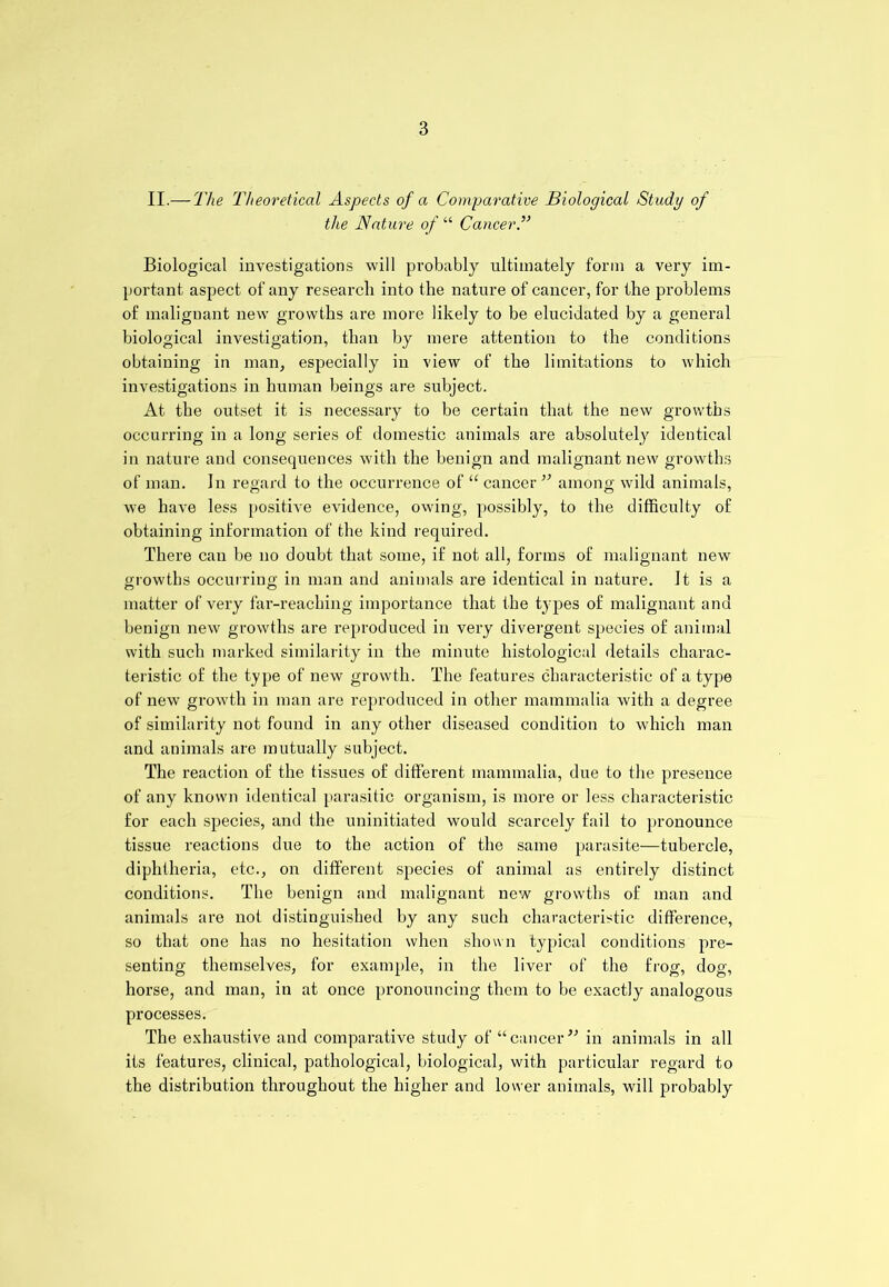 II.—The Theoretical Aspects of a Comparative Biological Study of the Nature of “ Cancer Biological investigations will probably ultimately form a very im- portant aspect of any research into the nature of cancer, for the problems of malignant new growths are more likely to be elucidated by a general biological investigation, than by mere attention to the conditions obtaining in man, especially in view of the limitations to which investigations in human beings are subject. At the outset it is necessary to be certain that the new growths occurring in a long series of domestic animals are absolutely identical in nature and consequences with the benign and malignant new growths of man. In regard to the occurrence of “ cancer ” among wild animals, we have less positive evidence, owing, possibly, to the difficulty of obtaining information of the kind required. There can be no doubt that some, if not all, forms of malignant new growths occurring in man and animals are identical in nature. It is a matter of very far-reaching importance that the types of malignant and benign new growths are reproduced in very divergent species of animal with such marked similarity in the minute histological details charac- teristic of the type of new growth. The features characteristic of a type of new growth in man are reproduced in other mammalia with a degree of similarity not found in any other diseased condition to which man and animals are mutually subject. The reaction of the tissues of different mammalia, due to the presence of any known identical parasitic organism, is more or less characteristic for each species, and the uninitiated would scarcely fail to pronounce tissue reactions due to the action of the same parasite—tubercle, diphtheria, etc., on different species of animal as entirely distinct conditions. The benign and malignant new growths of man and animals are not distinguished by any such characteristic difference, so that one has no hesitation when shown typical conditions pre- senting themselves, for example, in the liver of the frog, dog, horse, and man, in at once pronouncing them to be exactly analogous processes. The exhaustive and comparative study of “cancer” in animals in all its features, clinical, pathological, biological, with particular regard to the distribution throughout the higher and lower animals, will probably