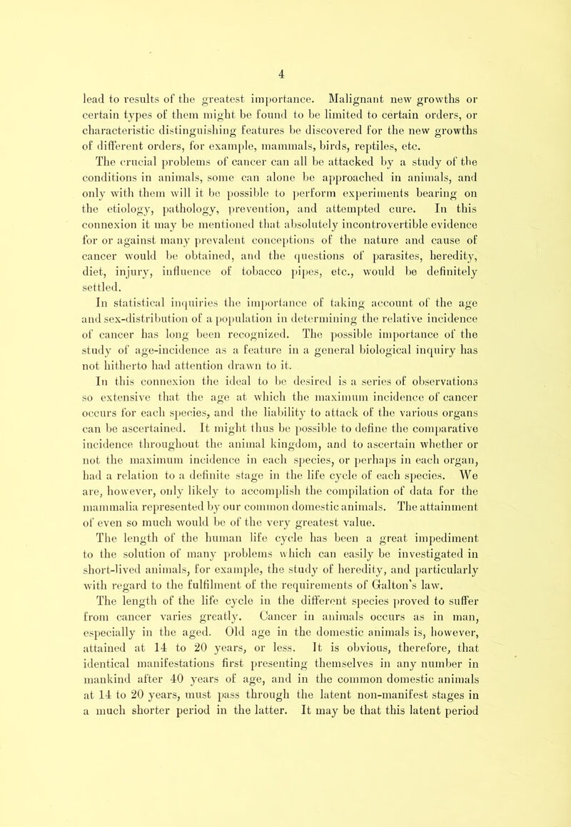 lead to results of the greatest importance. Malignant new growths or certain types of them might be found to be limited to certain orders, or characteristic distinguishing features be discovered for the new growths of different orders, for example, mammals, birds, reptiles, etc. The crucial problems of cancer can all be attacked by a study of the conditions in animals, some can alone be approached in animals, and only with them will it be possible to perform experiments bearing on the etiology, pathology, prevention, and attempted cure. In this connexion it may be mentioned that absolutely incontrovertible evidence for or against many prevalent conceptions of the nature and cause of cancer would be obtained, and the questions of parasites, heredity, diet, injury, influence of tobacco pipes, etc., would be definitely settled. In statistical inquiries the importance of taking account of the age and sex-distribution of a population in determining the relative incidence of cancer has long been recognized. The possible importance of the study of age-incidence as a feature in a general biological inquiry has not hitherto had attention drawn to it. In this connexion the ideal to be desired is a series of observations so extensive that the age at which the maximum incidence of cancer occurs for each species, and the liability to attack of the various organs can be ascertained. It might thus be possible to define the comparative incidence throughout the animal kingdom, and to ascertain whether or not the maximum incidence in each species, or perhaps in each organ, had a relation to a definite stage in the life cycle of each species. We are, however, only likely to accomplish the compilation of data for the mammalia represented by our common domestic animals. The attainment of even so much would be of the very greatest value. The length of the human life cycle has been a great impediment to the solution of many problems which can easily be investigated in short-lived animals, for example, the study of heredity, and particularly with regard to the fulfilment of the requirements of Gallon's law. The length of the life cycle in the different species proved to suffer from cancer varies greatly. Cancer in animals occurs as in man, especially in the aged. Old age in the domestic animals is, however, attained at 14 to 20 years, or less. It is obvious, therefore, that identical manifestations first presenting themselves in any number in mankind after 40 years of age, and in the common domestic animals at 14 to 20 years, must pass through the latent non-manifest stages in a much shorter period in the latter. It may be that this latent period