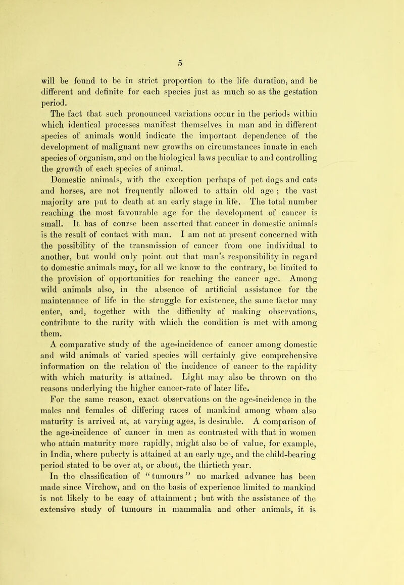 will be found to be in strict proportion to the life duration, and be different and definite for each species just as much so as the gestation period. The fact that such pronounced variations occur in the periods within which identical processes manifest themselves in man and in different species of animals would indicate the important dependence of the development of malignant new growths on circumstances innate in each species of organism, and on the biological laws peculiar to and controlling the growth of each species of animal. Domestic animals, with the exception perhaps of pet dogs and cats and horses, are not frequently allowed to attain old age ; the vast majority are put to death at an early stage in life. The total number reaching the most favourable age for the development of cancer is small. It has of course been asserted that cancer in domestic animals is the result of contact with man. I am not at present concerned with the possibility of the transmission of cancer from one individual to another, but would only point out that man’s responsibility in regard to domestic animals may, for all wre know to the contrary, be limited to the provision of opportunities for reaching the cancer age. Among wild animals also, in the absence of artificial assistance for the maintenance of life in the struggle for existence, the same factor may enter, and, together with the difficulty of making observations, contribute to the rarity with which the condition is met with among them. A comparative study of the age-incidence of cancer among domestic and wild animals of varied species will certainly give comprehensive information on the relation of the incidence of cancer to the rapidity with which maturity is attained. Light may also be thrown on the reasons underlying the higher cancer-rate of later life. For the same reason, exact observations on the age-incidence in the males and females of differing races of mankind among whom also maturity is arrived at, at varying ages, is desirable. A comparison of the age-incidence of cancer in men as contrasted with that in women who attain maturity more rapidly, might also be of value, for example, in India, where puberty is attained at an early uge, and the child-bearing period stated to be over at, or about, the thirtieth year. In the classification of “ tumours ” no marked advance has been made since Virchow, and on the basis of experience limited to mankind is not likely to be easy of attainment; but with the assistance of the extensive study of tumours in mammalia and other animals, it is