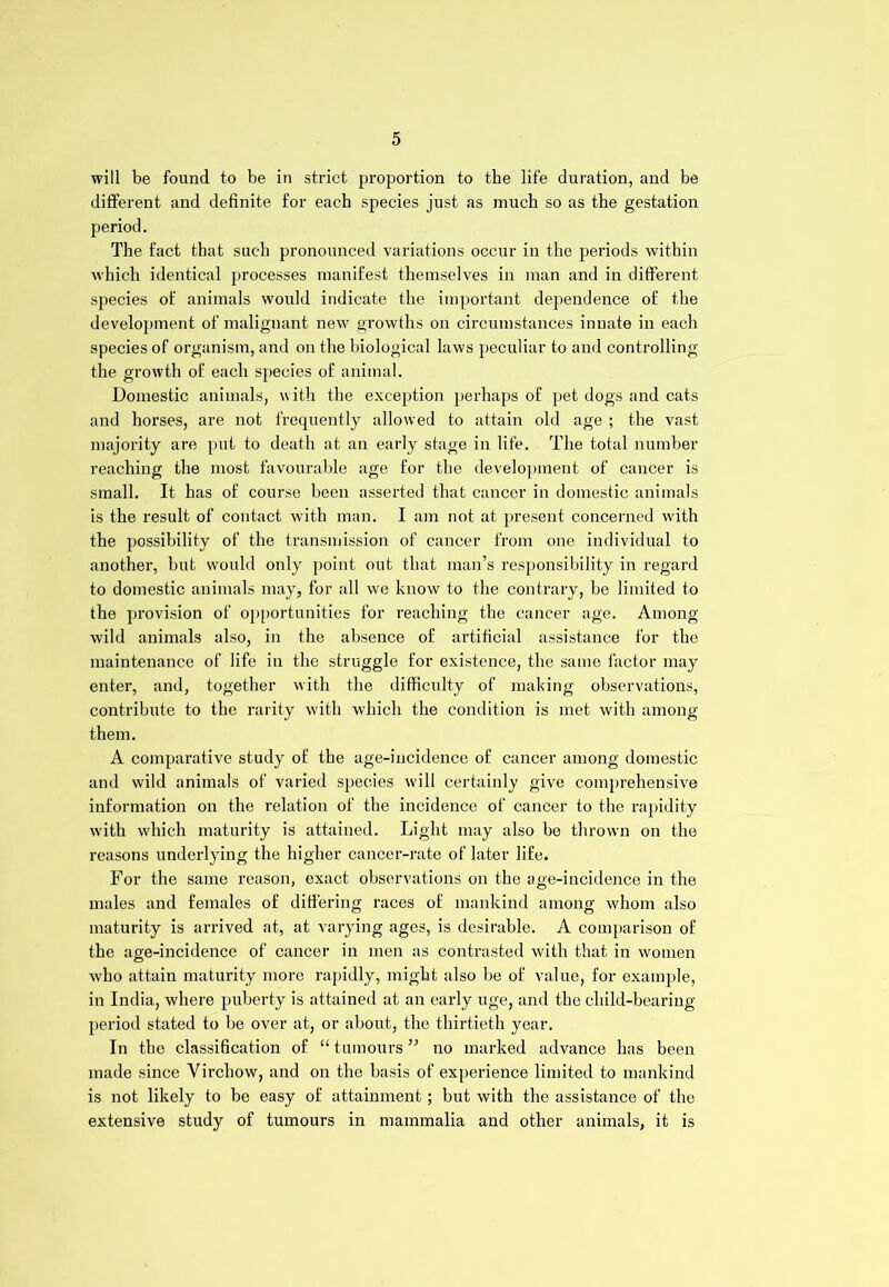 will be found to be in strict proportion to the life duration, and be different and definite for each species just as much so as the gestation period. The fact that such pronounced variations occur in the periods within which identical processes manifest themselves in man and in different species of animals would indicate the important dependence of the development of malignant new growths on circumstances innate in each species of organism, and on the biological laws peculiar to and controlling the growth of each species of animal. Domestic animals, with the exception perhaps of pet dogs and cats and horses, are not frequently allowed to attain old age ; the vast majority are put to death at an early stage in life. The total number reaching the most favourable age for the development of cancer is small. It has of course been asserted that cancer in domestic animals is the result of contact with man. I am not at present concerned with the possibility of the transmission of cancer from one individual to another, but would only point out that man’s responsibility in regard to domestic animals may, for all wre know to the contrary, be limited to the provision of opportunities for reaching the cancer age. Among wild animals also, in the absence of artificial assistance for the maintenance of life in the struggle for existence, the same factor may enter, and, together with the difficulty of making observations, contribute to the rarity with which the condition is met with among them. A comparative study of the age-incidence of cancer among domestic and wild animals of varied species will certainly give comprehensive information on the relation of the incidence of cancer to the rapidity with which maturity is attained. Light may also be thrown on the reasons underlying the higher cancer-rate of later life. For the same reason, exact observations on the age-incidence in the males and females of differing races of mankind among whom also maturity is arrived at, at varying ages, is desirable. A comparison of the age-incidence of cancer in men as contrasted with that in women who attain maturity more rapidly, might also be of value, for example, in India, where puberty is attained at an early uge, and the child-bearing period stated to be over at, or about, the thirtieth year. In the classification of “ tumours ” no marked advance has been made since Virchow, and on the basis of experience limited to mankind is not likely to be easy of attainment; but with the assistance of the extensive study of tumours in mammalia and other animals, it is