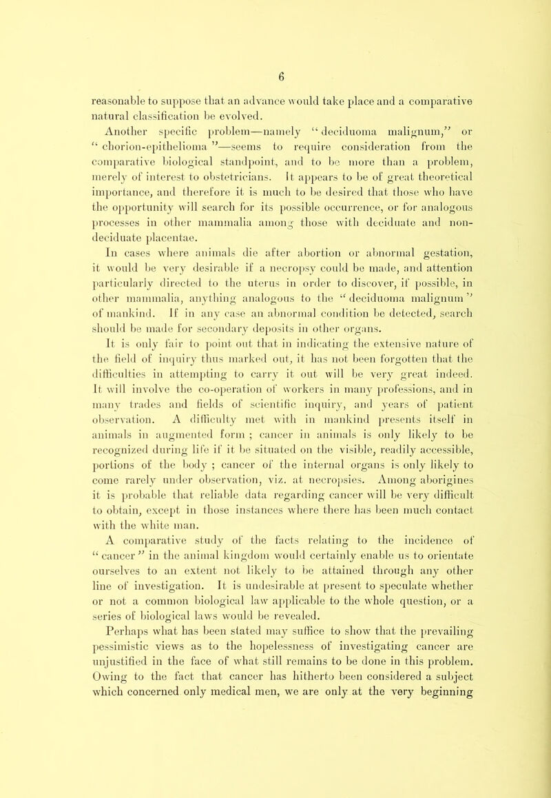 reasonable to suppose that an advance would take place and a comparative natural classification be evolved. Another specific problem—namely “ deciduoma malignum,” or “ chorion-epithelioma ”—seems to require consideration from the comparative biological standpoint, and to be more than a problem, merely of interest to obstetricians. It appears to be of great theoretical importance, and therefore it is much to be desired that those who have the opportunity will search for its possible occurrence, or for analogous processes in other mammalia among those with deciduate and non- deciduate placentae. In cases where animals die after abortion or abnormal gestation, it would be very desirable if a necropsy could be made, and attention particularly directed to the uterus in order to discover, if possible, in other mammalia, anything analogous to the “ deciduoma malignum ,J of mankind. If in any case an abnormal condition be detected, search should be made for secondary deposits in other organs. It is only fair to point out that in indicating the extensive nature of the field of inquiry thus marked out, it has not been forgotten that the difficulties in attempting to carry it out will be very great indeed. It will involve the co-operation of workers in many professions, and in many trades and fields of scientific inquiry, and years of patient observation. A difficulty met with in mankind presents itself in animals in augmented form ; cancer in animals is only likely to be recognized during life if it be situated on the visible, readily accessible, portions of the body ; cancer of the internal organs is only likely to come rarely under observation, viz. at necropsies. Among aborigines it is probable that reliable data regarding cancer will be very difficult to obtain, except in those instances where there has been much contact with the white man. A comparative study of the facts relating to the incidence of “cancer” in the animal kingdom would certainly enable us to orientate ourselves to an extent not likely to be attained through any other line of investigation. It is undesirable at present to speculate whether or not a common biological law applicable to the whole question, or a series of biological laws would be revealed. Perhaps what has been stated may suffice to show that the prevailing pessimistic views as to the hopelessness of investigating cancer are unjustified in the face of what still remains to be done in this problem. Owing to the fact that cancer has hitherto been considered a subject which concerned only medical men, we are only at the very beginning