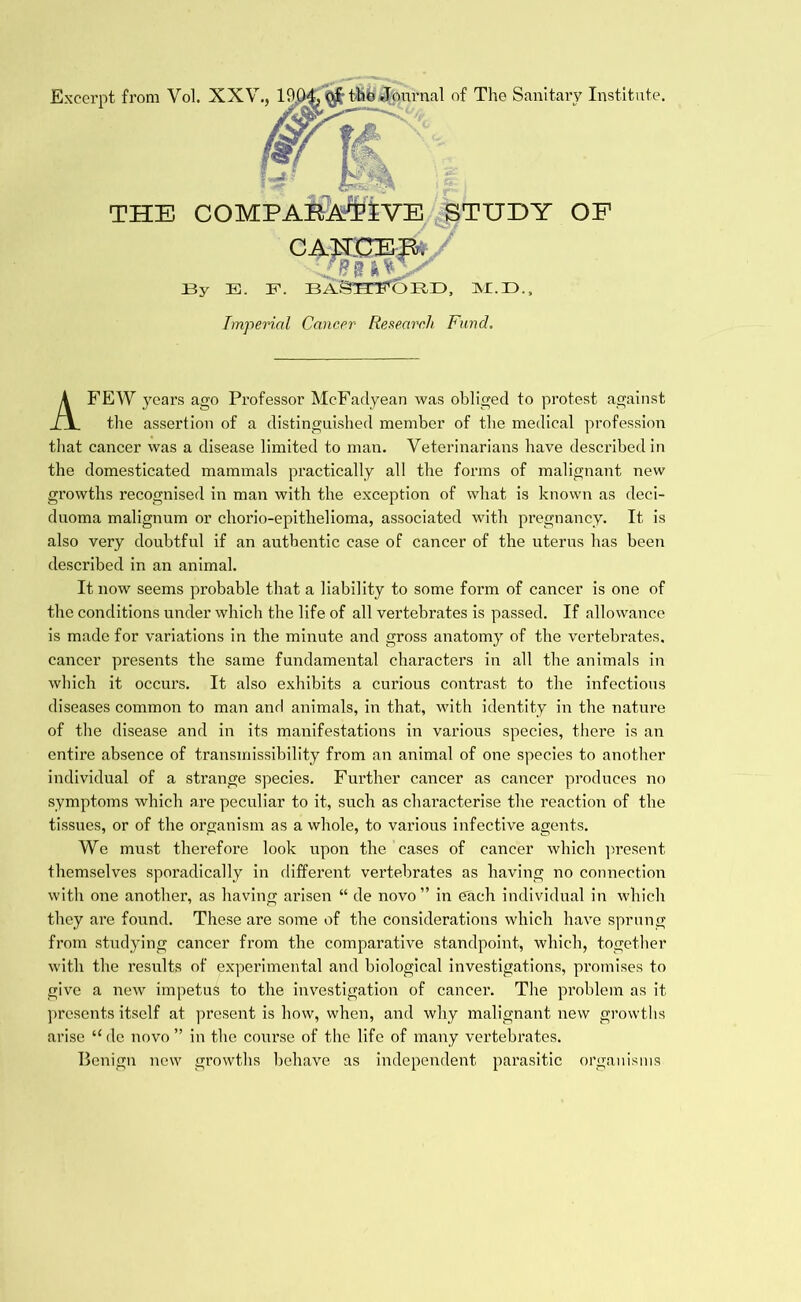 Excerpt from Vol. XXV., 100^ the Journal of The Sanitary Institute. Imperial Cancer Research Fund. A FEW years ago Professor McFadyean was obliged to protest against the assertion of a distinguished member of the medical profession that cancer was a disease limited to man. Veterinarians have described in the domesticated mammals practically all the forms of malignant new growths recognised in man with the exception of what is known as deci- duoma malignum or chorio-epithelioma, associated with pregnancy. It is also very doubtful if an authentic case of cancer of the uterus has been described in an animal. It now seems probable that a liability to some form of cancer is one of the conditions under which the life of all vertebrates is passed. If allowance is made for variations in the minute and gross anatomy of the vertebrates, cancer presents the same fundamental characters in all the animals in which it occurs. It also exhibits a curious contrast to the infectious diseases common to man and animals, in that, with identity in the nature of the disease and in its manifestations in various species, there is an entire absence of transinissibility from an animal of one species to another individual of a strange species. Further cancer as cancer produces no symptoms which are peculiar to it, such as characterise the reaction of the tissues, or of the organism as a whole, to various infective agents. We must therefore look upon the cases of cancer which present themselves sporadically in different vertebrates as having no connection with one another, as having arisen “ de novo” in each individual in which they are found. These are some of the considerations which have sprung from studying cancer from the comparative standpoint, which, together with the x’esults of experimental and biological investigations, promises to give a new impetus to the investigation of cancer. The problem as it presents itself at present is how, when, and why malignant new growths arise “de novo” in the course of the life of many vertebrates. Benign new growths behave as independent parasitic organisms