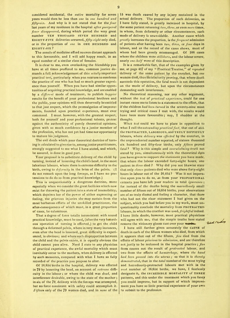 considered accidental, the entire mortality for seven years would then be less than one in one hundred and fifty-six. And why is it not stated that for the four last years of my residence in the hospital after puerperal fever disappeared, during which period the very great number ten thousand seven hundred and EIGHT V-FIVE deliveries occurred, fifty-eight only died, or in the proportion of one in ONE HUNDRED and EIGHTY-SIX ? The annals of medicine afford no even distant approach to this favourable, and I will add happy result, in an equal number of a similar class of females. It is clear to me, even overlooking the friendship you have at all times proffered to me, common justice de- mands a full acknowledgement of this vitally important practical test, particularly when you venture to condemn the practice of one who has had so much greater experi- ence than yourself. When you have had similar oppor- tunities of acquiring practical knowledge, and are enabled by a different mode of treatment, to publish happier results for the benefit of your professional brethren and the public, your opinions will then deservedly beentitled to that just respect, which the promulgation of improve- ments, founded upon practical experience, must ever command. I must, however, with the greatest respect, both for yourself and your professional talents, protest against the authenticity of purely theoretical opinions, given with so much confidence by a junior member of the profession, who has not yet had time nor opportunity to mature hisjudgment. The evil deeds which your theoretical doctrine of turn- ing is calculated to give rise to, among junior practitioners, strongly suggested to me what I have stated, and which, be assured, is done in good part. Your proposal is to substitute delivery of the child by turning, instead of lessening the child’s head, in the most laborious labours, where there is extreme difficulty in the birth, owing to deformity in the brim of the pelvis. (I do not remark upon the long forceps, as I have no pre- tensions to do do so from practical knowledge.) This is unquestionably a dangerous doctrine, more especially when we consider the great facilities which now exist for throwing the patient into a state of insensibility, which deprives her of the power of either expressing or feeling, the grievous injuries she may sustain from the most barbarous efforts of the unskilled practitioner, the after-consequences of which must, in a great proportion of cases, be calamitous. That a degree of force totally inconsistent with sound practical knowledge, must be used, (after the very hazard- ous operation of turning is effected,) to get the child through a deformed pelvis, where in very many instances, even after the head is lessened, great difficulty is experi- enced, is obvious; and where such disproportion between the child and the pelvis exists, it is equally obvious the child cannot pass alive. Need I state to any physician of practical experience, the awful mortality which must inevitably occur to the mothers, when delivery is effected by such measures, compared with what I have so fully recorded of the practice you propose to alter. Of 16,654 births in the hospital, delivery was effected in 79 by lessening the head, on account of extreme diffi- culty in the labour; or where the child was dead, and interference desirable, owing to the state of the mother; in six of the 79, delivery with the forceps was attempted, but no force consistent with safety could accomplish it. Fifteen only of the 79 women died, and in none of the 15 was death caused by any injury sustained in the actual delivery. The proportion of such deliveries, as I have fully stated, is greatly increased in hospital, by the same patient returning two, three, or even more times, in whom, from deformity or other circumstances, such mode of delivery is unavoidable. Another cause which greatly increases the proportion, is the frequent admission of patients after having been two, three, or four days in labour, and as the record of the cases shews, most of whom had been grossly mismanaged. Of 106 cases where the children were still-born, and the labour severe, nearly one-half were of this description. It is a remarkable fact, that of the examples given by me, at page 487 of my “ Practical Treatise,” of repeated delivery of the same patient by the crotchet, but one woman died, thus satisfactorily proving, that where death succeeds this operation, the fatal result is not dependent on the mode of delivery, but upon the circumstances demanding such interference. No theoretical reasoning, nor any other argument, without the test of practical experience, could for one instant cause me to listen to a statement to the effect, that if the children had been turned in the seventy-nine most trying and critical cases I met with, the results would have been more favourable; nay, I shudder at the thought. What test could we have to place in opposition to what I call the astounding practical fact, that out of ALL the PROTRACTED, LABORIOUS, and TRULY DIFFICULT labours, where delivery was effected by the crotchet, in the unprecedented number reported, of sixteen thousand six hundred and fifty-four births, only fifteen proved fatal? Why is this simple and overwhelming truth not slated by you, simultaneously with the theoretical data you hove given to support the statement you have made, that where the labour exceeded forty-eight hours, one patient in three died ? Why did you not likewise state that only eleven patients died who were above forty-eight hours in labour out of the 16,414 ? Was it not impera- tive upon you to do so, as from your proportional extracts you have left your readers in total ignorance; for instead of the deaths being the marvellously small number of fifteen out of 16,654 births, your observations are of so truly dismal and feeling a character, that those who had not the clear statement I had given on the subject, which you had before you in my work, must un- questionably conclude the mortality from protracted labours, in which the crocthet was used, frightful indeed. I have little doubt, however, most practical physicians will agree with me, that the simple truths here stated remove the visionary gloom cast over your wonl«». I have still further given accurately the cause of death in each of the fifteen women who died, from which it appears that out of the fifteen, five died from the effects of labour previous to admission, and are therefore not justly to be reckoned in the hospital practice; five from causes not the result of protracted labour, and two from the effects of haemorrhage, where the hand had been passed into the uterus ; so that it is thereby demonstrated, that in the total number of the most trying and hazardously-protracted labours met with in the vast number of 16,654 births, we have, I fearlessly designate it, the incredible mortality of three patients, and this under the treatment which you fancy you could improve, but in support of which improve- ment you have so little practical experience of your own to submit to the profession. U,