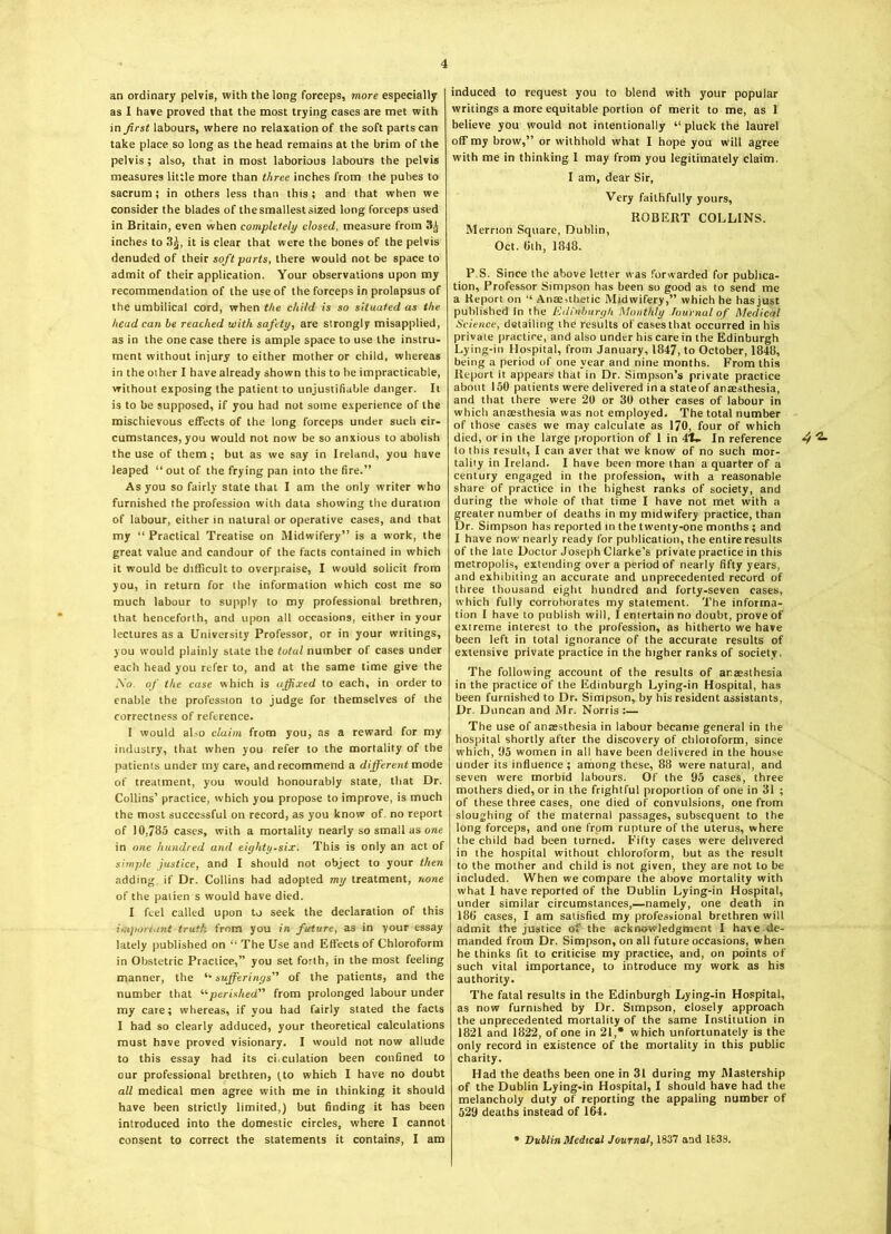 an ordinary pelvis, with the long forceps, more especially as I have proved that the most trying cases are met with in first labours, where no relaxation of the soft parts can take place so long as the head remains at the brim of the pelvis ; also, that in most laborious labours the pelvis measures little more than three inches from the pubes to sacrum; in others less than this; and that when we consider the blades of the smallest sized long forceps used in Britain, even when completely closed, measure from 3^ inches to 3£, it is clear that were the bones of the pelvis denuded of their soft parts, there would not be space to admit of their application. Your observations upon my recommendation of the use of the forceps in prolapsus of the umbilical cord, when the child is so situated as the head can he reached with safety, are strongly misapplied, as in the one case there is ample space to use the instru- ment without injury to either mother or child, whereas in the other I have already shown this to be impracticable, without exposing the patient to unjustifiable danger. It is to be supposed, if you had not some experience of the mischievous effects of the long forceps under such cir- cumstances, you would not now be so anxious to abolish the use of them; but as we say in Ireland, you have leaped “ out of the frying pan into the fire.” As you so fairly state that I am the only writer who furnished the profession with data showing the duration of labour, either in natural or operative cases, and that my “ Practical Treatise on Midwifery” is a work, the great value and candour of the facts contained in which it would be difficult to overpraise, I would solicit from you, in return for the information which cost me so much labour to supply to my professional brethren, that henceforth, and upon all occasions, either in your lectures as a University Professor, or in your writings, you would plainly slate the total number of cases under each head you refer to, and at the same time give the Ao of the case which is affixed to each, in order to enable the profession to judge for themselves of the correctness of reference. I would also claim from you, as a reward for my industry, that when you refer to the mortality of the patients under my care, and recommend a different mode of treatment, you would honourably state, that Dr. Collins’ practice, which you propose to improve, is much the most successful on record, as you know of no report of 10,785 cases, with a mortality nearly so small as one in one hundred and eighty.six. This is only an act of simple justice, and I should not object to your then adding if Dr. Collins had adopted my treatment, none of the palien s would have died. I feel called upon to seek the declaration of this important truth from you in future, as in your essay lately published on “ The Use and Effects of Chloroform in Obstetric Practice,” you set forth, in the most feeling manner, the “ sufferings” of the patients, and the number that “perished” from prolonged labour under my care; whereas, if you had fairly stated the facts I had so clearly adduced, your theoretical calculations must have proved visionary. I would not now allude to this essay had its ci.culation been confined to our professional brethren, (to which I have no doubt all medical men agree with me in thinking it should have been strictly limited,) but finding it has been introduced into the domestic circles, where I cannot consent to correct the statements it contains, I am induced to request you to blend with your popular writings a more equitable portion of merit to me, as 1 believe you would not intentionally “ pluck the laurel off my brow,” or withhold what I hope you will agree with me in thinking I may from you legitimately claim. I am, dear Sir, Very faithfully yours, ROBERT COLLINS. Merrton Square, Dublin, Oct. tilh, 1848. The following account of the results of anaesthesia in the practice of the Edinburgh Lying-in Hospital, has been furnished to Dr. Simpson, by his resident assistants, Dr. Duncan and Mr. Norris:— The use of anaesthesia in labour became general in the hospital shortly after the discovery of chlotoform, since which, 95 women in all have been delivered in the house under its influence ; among these, 88 were natural, and seven were morbid labours. Of the 95 cases, three mothers died, or in the frightful proportion of one in 31 ; of these three cases, one died of convulsions, one from sloughing of the maternal passages, subsequent to the long forceps, and one from rupture of the uterus, where the child had been turned. Fifty cases were delivered in the hospital without chloroform, but as the result to the mother and child is not given, they are not to be included. When we compare the above mortality with what 1 have reported of the Dublin Lying-in Hospital, under similar circumstances,—namely, one death in 186 cases, I am satisfied my professional brethren will admit the justice of the acknowledgment I hare de- manded from Dr. Simpson, on all future occasions, when he thinks fit to criticise my practice, and, on points of such vital importance, to introduce my work as his authority. The fatal results in the Edinburgh Lying-in Hospital, as now furnished by Dr. Simpson, closely approach the unprecedented mortality of the same Institution in 1821 and 1822, of one in 21,* which unfortunately is the only record in existence of the mortality in this public charity. Had the deaths been one in 31 during my Mastership of the Dublin Lying-in Hospital, I should have had the melancholy duty of reporting the appaling number of 529 deaths instead of 164. • Dublin Medical Journal, 1837 and 1833. P.S. Since the above letter was forwarded for publica- tion, Professor Simpson has been so good as to send me a Report on ” Anaesthetic Midwifery,” which he hasjust published In the Edinburgh Monthly Journal of Medical Science, detailing the results of casesthat occurred in his private practice, and also under his care in the Edinburgh Lying-in Hospital, from January, 1847, to October, 1848, being a period of one year and nine months. From this Report it appears that in Dr. Simpson’s private practice about 150 patients were delivered in a stateof anaesthesia, and that there were 20 or 30 other cases of labour in which anaesthesia was not employed. The total number of those cases we may calculate as 170, four of which died, or in the large proportion of 1 in 4t- In reference 4 ^- to this result, I can aver that we know of no such mor- tality in Ireland. I have been more than a quarter of a century engaged in the profession, with a reasonable share of practice in the highest ranks of society, and during the whole of that time I have not met with a greater number of deaths in my midwifery practice, than Dr. Simpson has reported in the twenty-one months ; and I have now nearly ready for publication, the entire results of the late Doctor Joseph Clarke’s private practice in this metropolis, extending over a period of nearly fifty years, and exhibiting an accurate and unprecedented record of three thousand eight hundred and forty-seven cases, which fully corroborates my statement. The informa- tion I have to publish will, I entertain no doubt, prove of extreme interest to the profession, as hitherto we have been left in total ignorance of the accurate results of extensive private practice in the higher ranks of society.