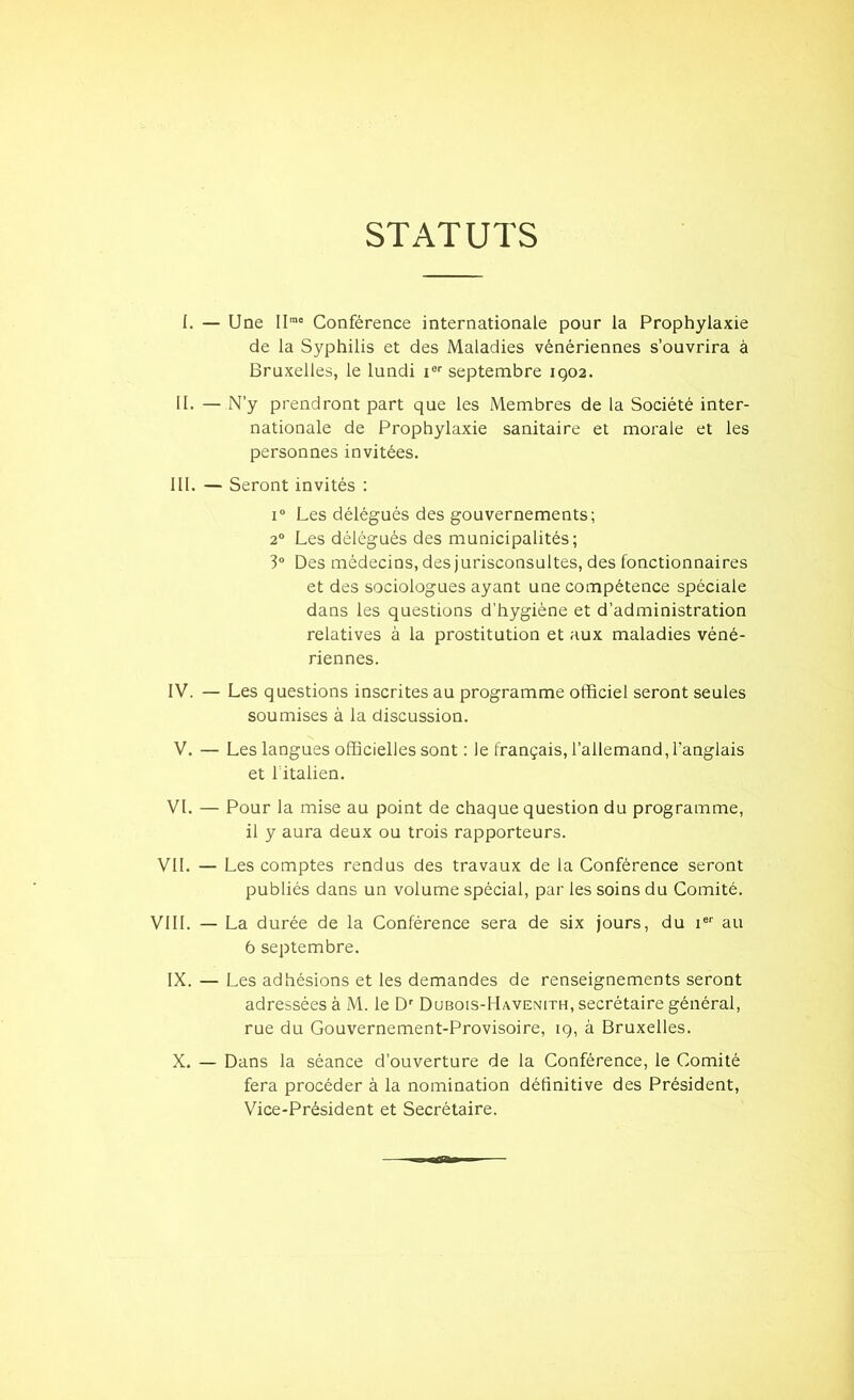 STATUTS I. — Une IIrao Conférence internationale pour la Prophylaxie de la Syphilis et des Maladies vénériennes s’ouvrira à Bruxelles, le lundi ier septembre 1902. II. — N’y prendront part que les Membres de la Société inter- nationale de Prophylaxie sanitaire et morale et les personnes invitées. III. — Seront invités : i° Les délégués des gouvernements; 20 Les délégués des municipalités; 3° Des médecins, des jurisconsultes, des fonctionnaires et des sociologues ayant une compétence spéciale dans les questions d’hygiène et d’administration relatives à la prostitution et aux maladies véné- riennes. IV. — Les questions inscrites au programme officiel seront seules soumises à la discussion. V. — Les langues officielles sont : le français, l’allemand, l'anglais et l’italien. VI. — Pour la mise au point de chaque question du programme, il y aura deux ou trois rapporteurs. VII. — Les comptes rendus des travaux de la Conférence seront publiés dans un volume spécial, par les soins du Comité. VIII. — La durée de la Conférence sera de six jours, du ier au 6 septembre. IX. — Les adhésions et les demandes de renseignements seront adressées à M. le Dr Dubois-Havenith, secrétaire général, rue du Gouvernement-Provisoire, 19, à Bruxelles. X. — Dans la séance d’ouverture de la Conférence, le Comité fera procéder à la nomination définitive des Président, Vice-Président et Secrétaire.