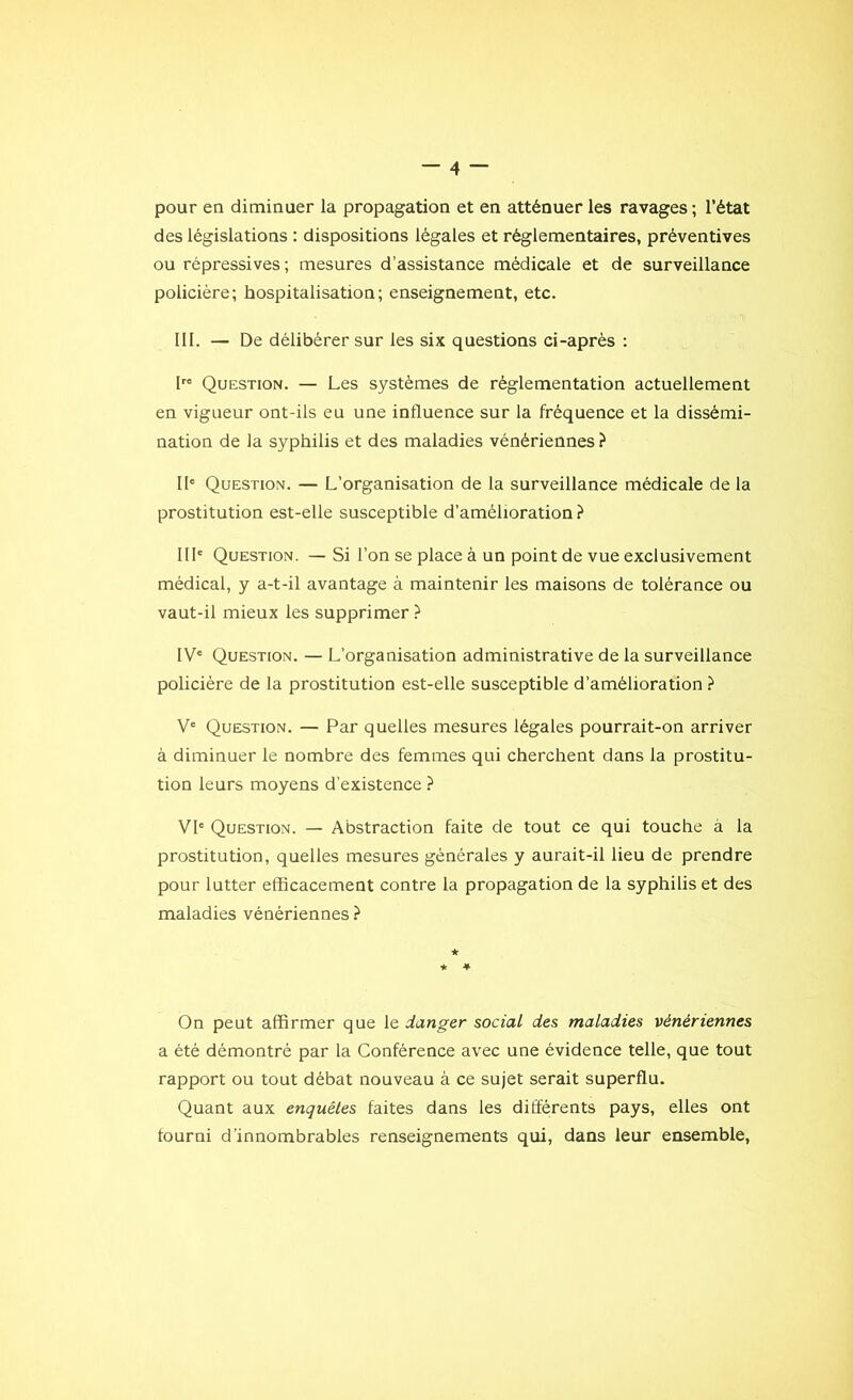 pour en diminuer la propagation et en atténuer les ravages; l’état des législations : dispositions légales et réglementaires, préventives ou répressives ; mesures d’assistance médicale et de surveillance policière; hospitalisation; enseignement, etc. III. — De délibérer sur les six questions ci-après : Ire Question. — Les systèmes de règlementation actuellement en vigueur ont-ils eu une influence sur la fréquence et la dissémi- nation de la syphilis et des maladies vénériennes ? IIe Question. — L’organisation de la surveillance médicale de la prostitution est-elle susceptible d’amélioration? IIIe Question. — Si l’on se place à un point de vue exclusivement médical, y a-t-il avantage à maintenir les maisons de tolérance ou vaut-il mieux les supprimer ? IV' Question. — L’organisation administrative de la surveillance policière de la prostitution est-elle susceptible d’amélioration ? Ve Question. — Par quelles mesures légales pourrait-on arriver à diminuer le nombre des femmes qui cherchent dans la prostitu- tion leurs moyens d’existence ? VI' Question. — Abstraction faite de tout ce qui touche à la prostitution, quelles mesures générales y aurait-il lieu de prendre pour lutter efficacement contre la propagation de la syphilis et des maladies vénériennes ? ★ ★ * On peut affirmer que le danger social des maladies vénériennes a été démontré par la Conférence avec une évidence telle, que tout rapport ou tout débat nouveau à ce sujet serait superflu. Quant aux enquêtes faites dans les différents pays, elles ont fourni d’innombrables renseignements qui, dans leur ensemble,