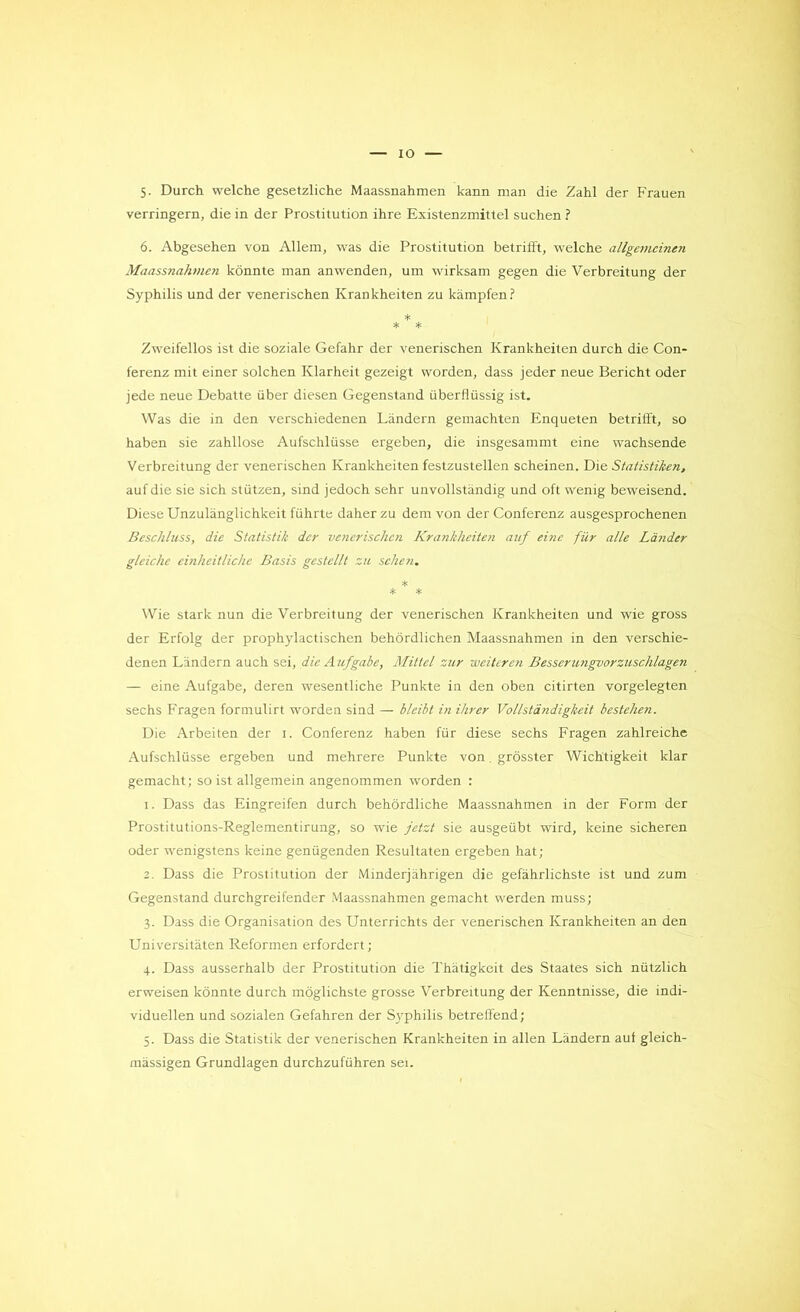 IO 5. Durch welche gesetzliche Maassnahmen kann man die Zahl der Frauen verringern, die in der Prostitution ihre Existenzmittel suchen ? 6. Abgesehen von Allem, was die Prostitution betrifft, welche allgemcinen Maassnahmen kônnte man anwenden, um wirksam gegen die Verbreitung der Syphilis und der venerischen Ivrankheiten zu kampfen? * * * Zweifellos ist die soziale Gefahr der venerischen Krankheiten durch die Con- ferenz mit einer solchen Klarheit gezeigt worden, dass jeder neue Bericht oder jede neue Débatte über diesen Gegenstand überflüssig ist. Was die in den verschiedenen Làndern gemachten Enqueten betrifft, so haben sie zahllose Aufschlüsse ergeben, die insgesammt eine wachsende Verbreitung der venerischen Krankheiten festzustellen scheinen. Die Statistiken, auf die sie sich stützen, sind jedoch sehr unvollstàndig und oft wenig beweisend. Diese Unzulânglichkeit führte daherzu dem von derConferenz ausgesprochenen Beschluss, die Statistik der venerischen Krankheiten auf eine für aile Làiider glciche einheitliclic Basis gestellt zu schen. * * * Wie stark nun die Verbreitung der venerischen Krankheiten und wie gross der Erfolg der prophylactischen behôrdlichen Maassnahmen in den verschie- denen Landern auch sei, die Aufgabe, Mittel sur weiteren Besserungvorzuschlagen — eine Aufgabe, deren wesentliche Punkte in den oben citirten vorgelegten sechs Fragen formulirt worden sind — blcibt in ihrer Vollstàndigkeit bestehen. Die Arbeiten der 1. Conferenz haben für diese sechs Fragen zahlreiche Aufschlüsse ergeben und mehrere Punkte von. grôsster Wichtigkeit klar gemacht; so ist allgemein angenommen worden : 1. Dass das Eingreifen durch behôrdliche Maassnahmen in der Form der Prostitutions-Reglementirung, so wie jetzt sie ausgeübt wird, keine sicheren oder wenigstens keine genügenden Resultaten ergeben hat; 2. Dass die Prostitution der Minderjahrigen die gefâhrlichste ist und zum Gegenstand durchgreifender Maassnahmen gemacht werden muss; 3. Dass die Organisation des Unterrichts der venerischen Krankheiten an den Universitàten Reformen erfordert; 4. Dass ausserhalb der Prostitution die Thatigkeit des Staates sich nützlich erweisen kônnte durch môglichste grosse Verbreitung der Kenntnisse, die indi- viduellen und sozialen Gefahren der Syphilis betreffend; 5. Dass die Statistik der venerischen Krankheiten in allen Landern auf gleich- màssigen Grundlagen durchzuführen sei.