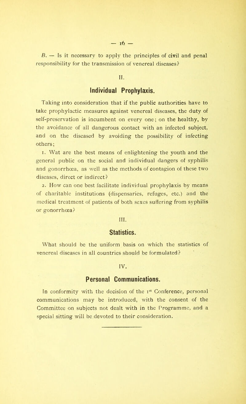 B. — Is it necessary to apply the principles of civil and penal responsibility for the transmission of venereal diseases? II. Individual Prophylaxis. Taking into considération that if the public authorities hâve to take prophylactic measures against venereal diseases, the duty of self-preservation is incumbent on every one; on the healthy, by the avoidance of ail dangerous contact with an infected subject, and on the diseased by avoiding the possibility of infecting others; 1. Wat are the best means of enlightening the youth and the general public on the social and individual dangers of syphilis and gonorrhœa, as well as the methods of contagion of these two diseases, direct or indirect? 2. How can one best facilitate individual prophylaxis by means of charitable institutions (dispensaries, refuges, etc.) and the medical treatment of patients of both sexes suftering from syphilis or gonorrhœa? III. Statistics. What should be the uniform basis on which the statistics of venereal diseases in ail countries should be formulated? IV. Personal Communications. In conformity with the decision of the ist Conférence, personal communications may be introduced, with the consent of the Committee on subjects not dealt with in the Programme, and a spécial sitting will be devoted to their considération.