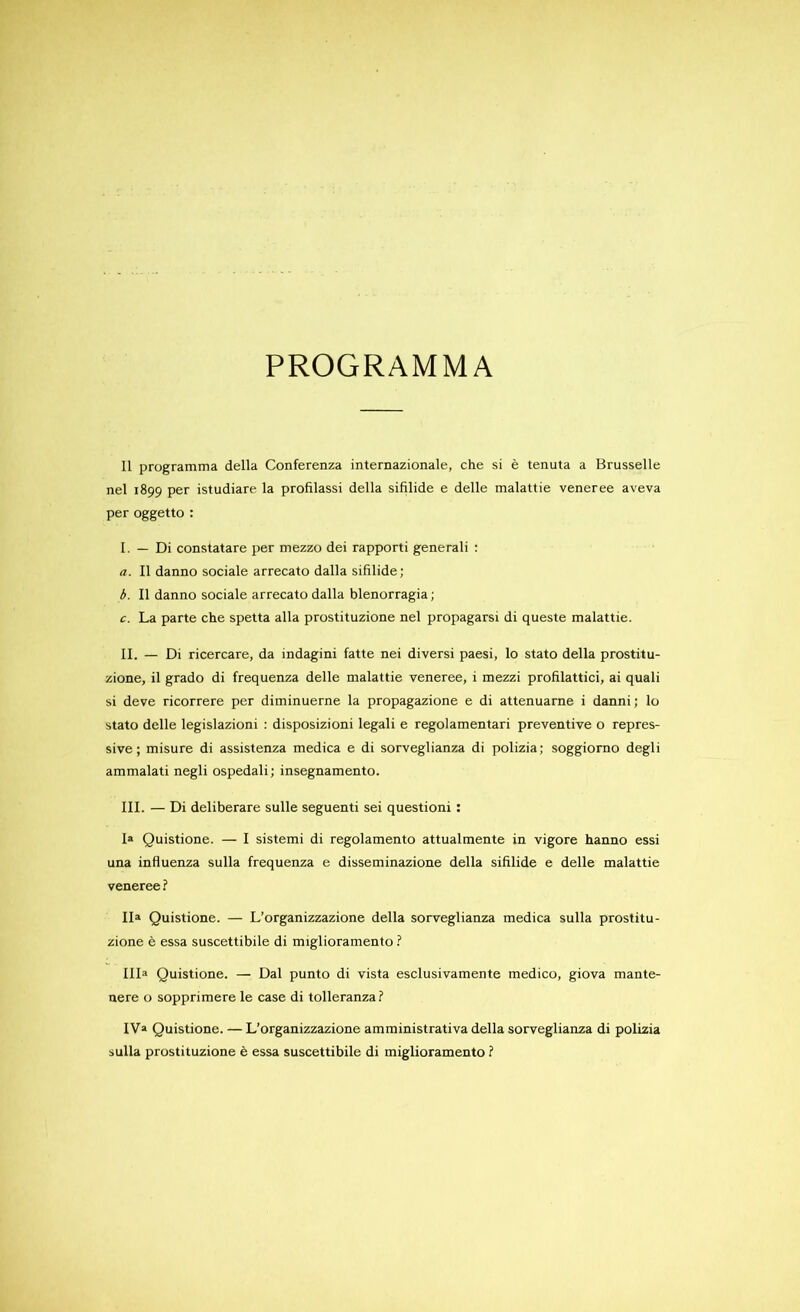 11 programma délia Conferenza internazionale, che si è tenuta a Brusselle nel 1899 per istudiare la profilassi délia sifilide e delle malattie veneree aveva per oggetto : I. — Di constatare per mezzo dei rapporti generali : a. Il danno sociale arrecato dalla sifilide; b. Il danno sociale arrecato dalla blenorragia ; c. La parte che spetta alla prostituzione nel propagarsi di queste malattie. II. — Di ricercare, da indagini fatte nei diversi paesi, lo stato délia prostitu- zione, il grado di frequenza delle malattie veneree, i mezzi profilattici, ai quali si deve ricorrere per diminuerne la propagazione e di attenuarne i danni; lo stato delle legislazioni : disposizioni legali e regolamentari préventive o répres- sive ; misure di assistenza medica e di sorveglianza di polizia; soggiorno degli ammalati negli ospedali; insegnamento. III. — Di deliberare sulle seguenti sei questioni : I» Quistione. — I sistemi di regolamento attualmente in vigore hanno essi una influenza sulla frequenza e disseminazione délia sifilide e delle malattie veneree ? lia Quistione. — L’organizzazione délia sorveglianza medica sulla prostitu- zione è essa suscettibile di miglioramento ? HD Quistione. — Dal punto di vista esclusivamente medico, giova mante- nere o sopprimere le case di tolleranzai IV» Quistione. — L’organizzazione amministrativa délia sorveglianza di polizia sulla prostituzione è essa suscettibile di miglioramento f